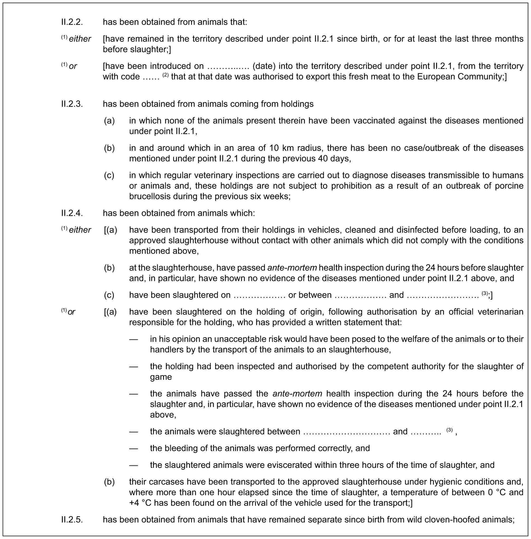 II.2.2. has been obtained from animals that:(1) either [have remained in the territory described under point II.2.1 since birth, or for at least the last three months before slaughter;](1) or [have been introduced on …... (date) into the territory described under point II.2.1, from the territory with code (2) that at that date was authorised to export this fresh meat to the European Community;]II.2.3. has been obtained from animals coming from holdings(a) in which none of the animals present therein have been vaccinated against the diseases mentioned under point II.2.1,(b) in and around which in an area of 10 km radius, there has been no case/outbreak of the diseases mentioned under point II.2.1 during the previous 40 days,(c) in which regular veterinary inspections are carried out to diagnose diseases transmissible to humans or animals and, these holdings are not subject to prohibition as a result of an outbreak of porcine brucellosis during the previous six weeks;II.2.4. has been obtained from animals which:(1) either [(a) have been transported from their holdings in vehicles, cleaned and disinfected before loading, to an approved slaughterhouse without contact with other animals which did not comply with the conditions mentioned above,(b) at the slaughterhouse, have passed ante-mortem health inspection during the 24 hours before slaughter and, in particular, have shown no evidence of the diseases mentioned under point II.2.1 above, and(c) have been slaughtered on …… or between …… and ………. (3);](1) or [(a) have been slaughtered on the holding of origin, following authorisation by an official veterinarian responsible for the holding, who has provided a written statement that:— in his opinion an unacceptable risk would have been posed to the welfare of the animals or to their handlers by the transport of the animals to an slaughterhouse,— the holding had been inspected and authorised by the competent authority for the slaughter of game— the animals have passed the ante-mortem health inspection during the 24 hours before the slaughter and, in particular, have shown no evidence of the diseases mentioned under point II.2.1 above,— the animals were slaughtered between ………… and ….. (3) ,— the bleeding of the animals was performed correctly, and— the slaughtered animals were eviscerated within three hours of the time of slaughter, and(b) their carcases have been transported to the approved slaughterhouse under hygienic conditions and, where more than one hour elapsed since the time of slaughter, a temperature of between 0 °C and +4 °C has been found on the arrival of the vehicle used for the transport;]II.2.5. has been obtained from animals that have remained separate since birth from wild cloven-hoofed animals;
