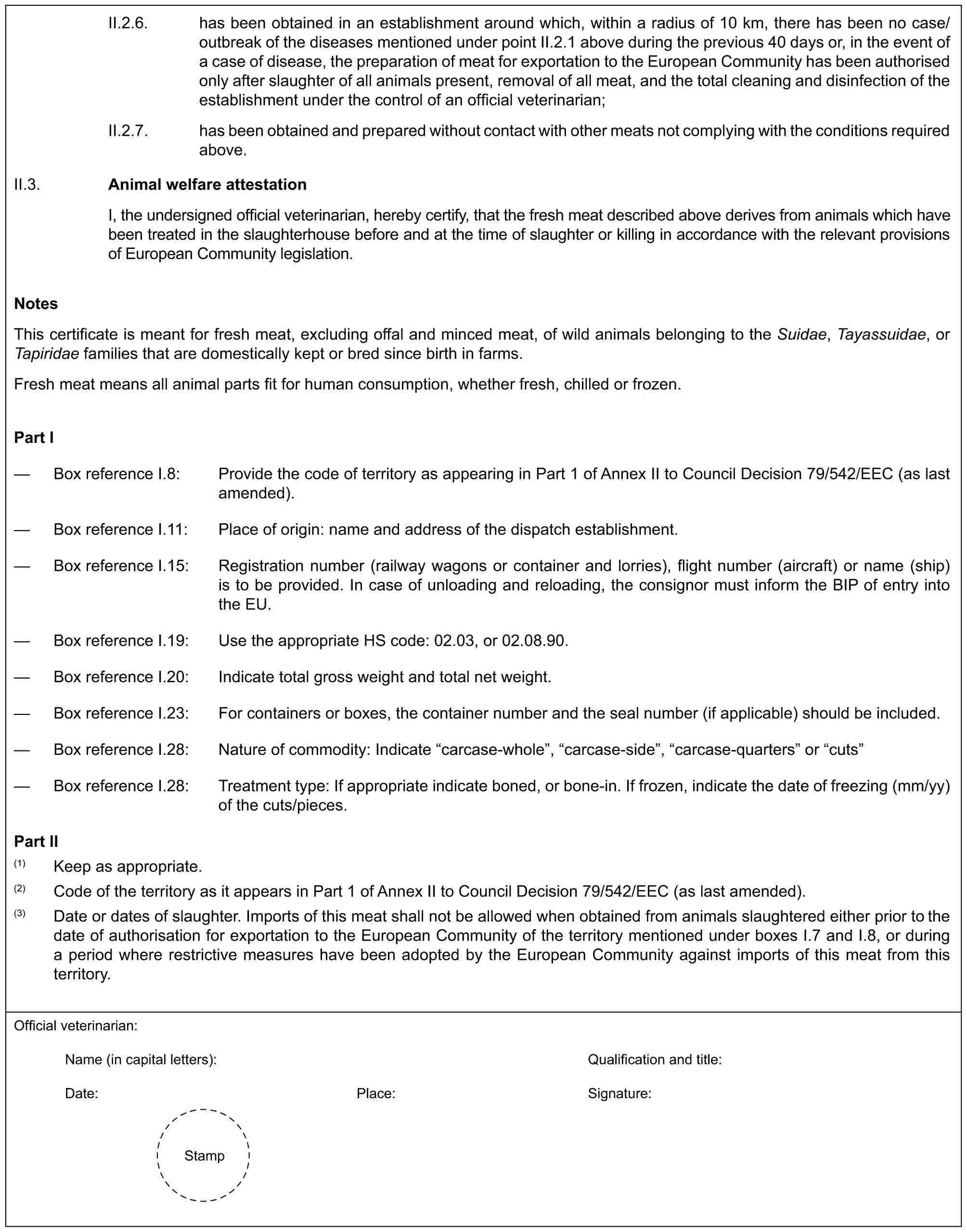 II.2.6. has been obtained in an establishment around which, within a radius of 10 km, there has been no case/outbreak of the diseases mentioned under point II.2.1 above during the previous 40 days or, in the event of a case of disease, the preparation of meat for exportation to the European Community has been authorised only after slaughter of all animals present, removal of all meat, and the total cleaning and disinfection of the establishment under the control of an official veterinarian;II.2.7. has been obtained and prepared without contact with other meats not complying with the conditions required above.II.3. Animal welfare attestationI, the undersigned official veterinarian, hereby certify, that the fresh meat described above derives from animals which have been treated in the slaughterhouse before and at the time of slaughter or killing in accordance with the relevant provisions of European Community legislation.NotesThis certificate is meant for fresh meat, excluding offal and minced meat, of wild animals belonging to the Suidae, Tayassuidae, or Tapiridae families that are domestically kept or bred since birth in farms.Fresh meat means all animal parts fit for human consumption, whether fresh, chilled or frozen.Part I— Box reference I.8: Provide the code of territory as appearing in Part 1 of Annex II to Council Decision 79/542/EEC (as last amended).— Box reference I.11: Place of origin: name and address of the dispatch establishment.— Box reference I.15: Registration number (railway wagons or container and lorries), flight number (aircraft) or name (ship) is to be provided. In case of unloading and reloading, the consignor must inform the BIP of entry into the EU.— Box reference I.19: Use the appropriate HS code: 02.03, or 02.08.90.— Box reference I.20: Indicate total gross weight and total net weight.— Box reference I.23: For containers or boxes, the container number and the seal number (if applicable) should be included.— Box reference I.28: Nature of commodity: Indicate “carcase-whole”, “carcase-side”, “carcase-quarters” or “cuts”— Box reference I.28: Treatment type: If appropriate indicate boned, or bone-in. If frozen, indicate the date of freezing (mm/yy) of the cuts/pieces.Part II(1) Keep as appropriate.(2) Code of the territory as it appears in Part 1 of Annex II to Council Decision 79/542/EEC (as last amended).(3) Date or dates of slaughter. Imports of this meat shall not be allowed when obtained from animals slaughtered either prior to the date of authorisation for exportation to the European Community of the territory mentioned under boxes I.7 and I.8, or during a period where restrictive measures have been adopted by the European Community against imports of this meat from this territory.Official veterinarian:Name (in capital letters): Qualification and title:Date: Place: Signature:Stamp