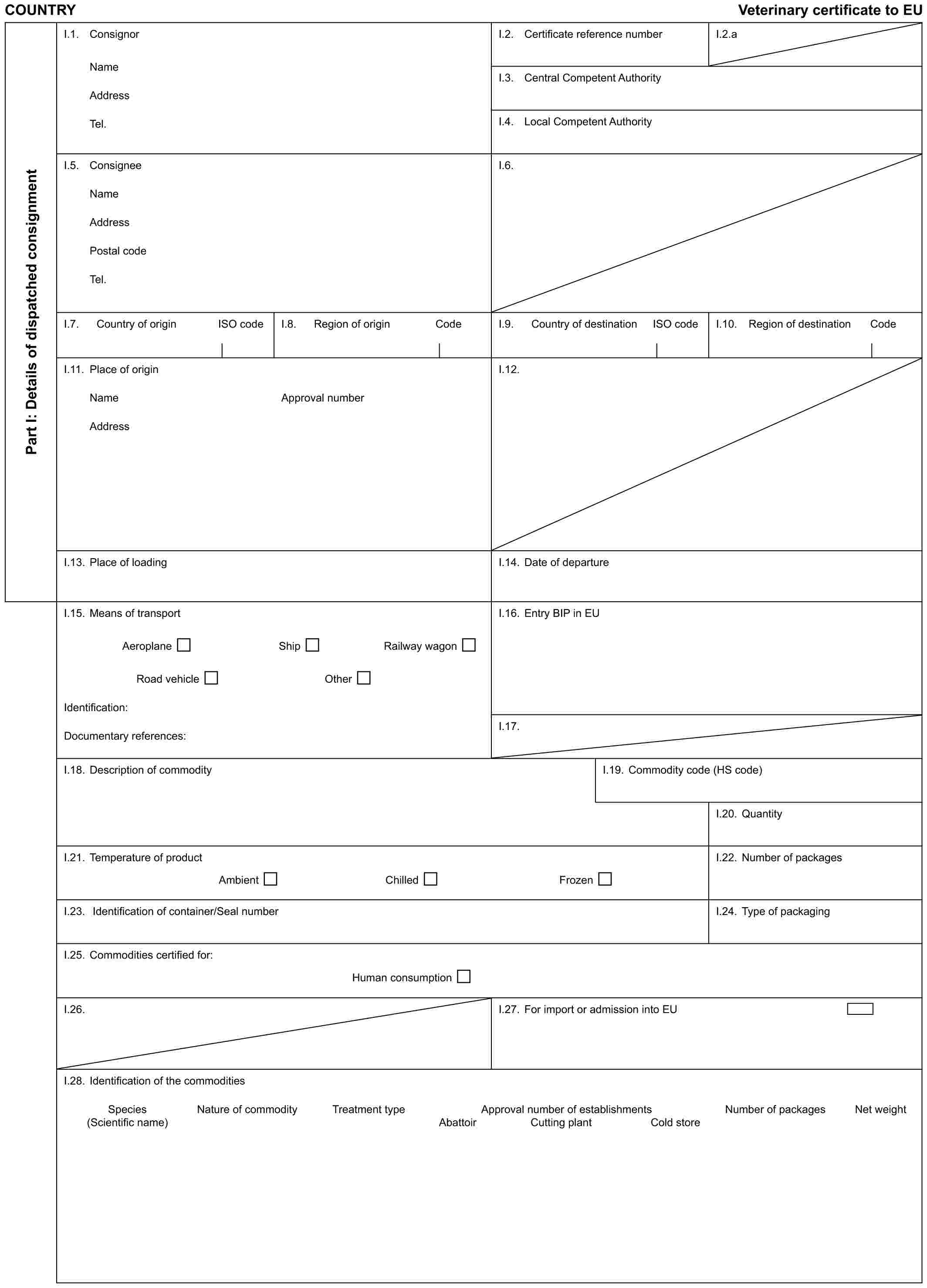 COUNTRY Veterinary certificate to EUPart I: Details of dispatched consignmentI.1. ConsignorNameAddressTel.I.2. Certificate reference numberI.2.aI.3. Central Competent AuthorityI.4. Local Competent AuthorityI.5. ConsigneeNameAddressPostal codeTel.I.6.I.7. Country of origin ISO codeI.8. Region of origin CodeI.9. Country of destination ISO codeI.10. Region of destination CodeI.11. Place of originNameAddressApproval numberI.12.I.13. Place of loadingI.14. Date of departureI.15. Means of transportAeroplane Ship Railway wagonRoad vehicle OtherIdentification:Documentary references:I.16. Entry BIP in EUI.17.I.18. Description of commodityI.19. Commodity code (HS code)I.20. QuantityI.21. Temperature of productAmbient Chilled FrozenI.22. Number of packagesI.23. Identification of container/Seal numberI.24. Type of packagingI.25. Commodities certified for:Human consumptionI.26.I.27. For import or admission into EUI.28. Identification of the commoditiesSpecies Nature of commodity Treatment type Approval number of establishments Number of packages Net weight(Scientific name) Abattoir Cutting plant Cold store