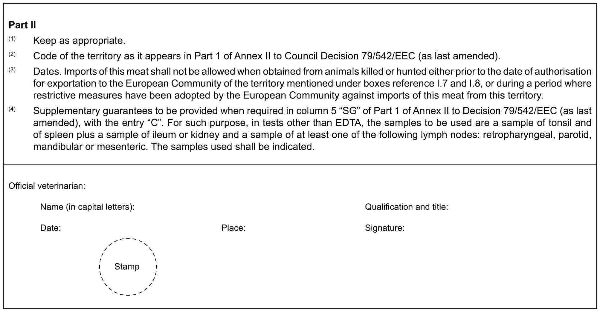 Part II(1) Keep as appropriate.(2) Code of the territory as it appears in Part 1 of Annex II to Council Decision 79/542/EEC (as last amended).(3) Dates. Imports of this meat shall not be allowed when obtained from animals killed or hunted either prior to the date of authorisation for exportation to the European Community of the territory mentioned under boxes reference I.7 and I.8, or during a period where restrictive measures have been adopted by the European Community against imports of this meat from this territory.(4) Supplementary guarantees to be provided when required in column 5 “SG” of Part 1 of Annex II to Decision 79/542/EEC (as last amended), with the entry “C”. For such purpose, in tests other than EDTA, the samples to be used are a sample of tonsil and of spleen plus a sample of ileum or kidney and a sample of at least one of the following lymph nodes: retropharyngeal, parotid, mandibular or mesenteric. The samples used shall be indicated.Official veterinarian:Name (in capital letters): Qualification and title:Date: Place: Signature:Stamp