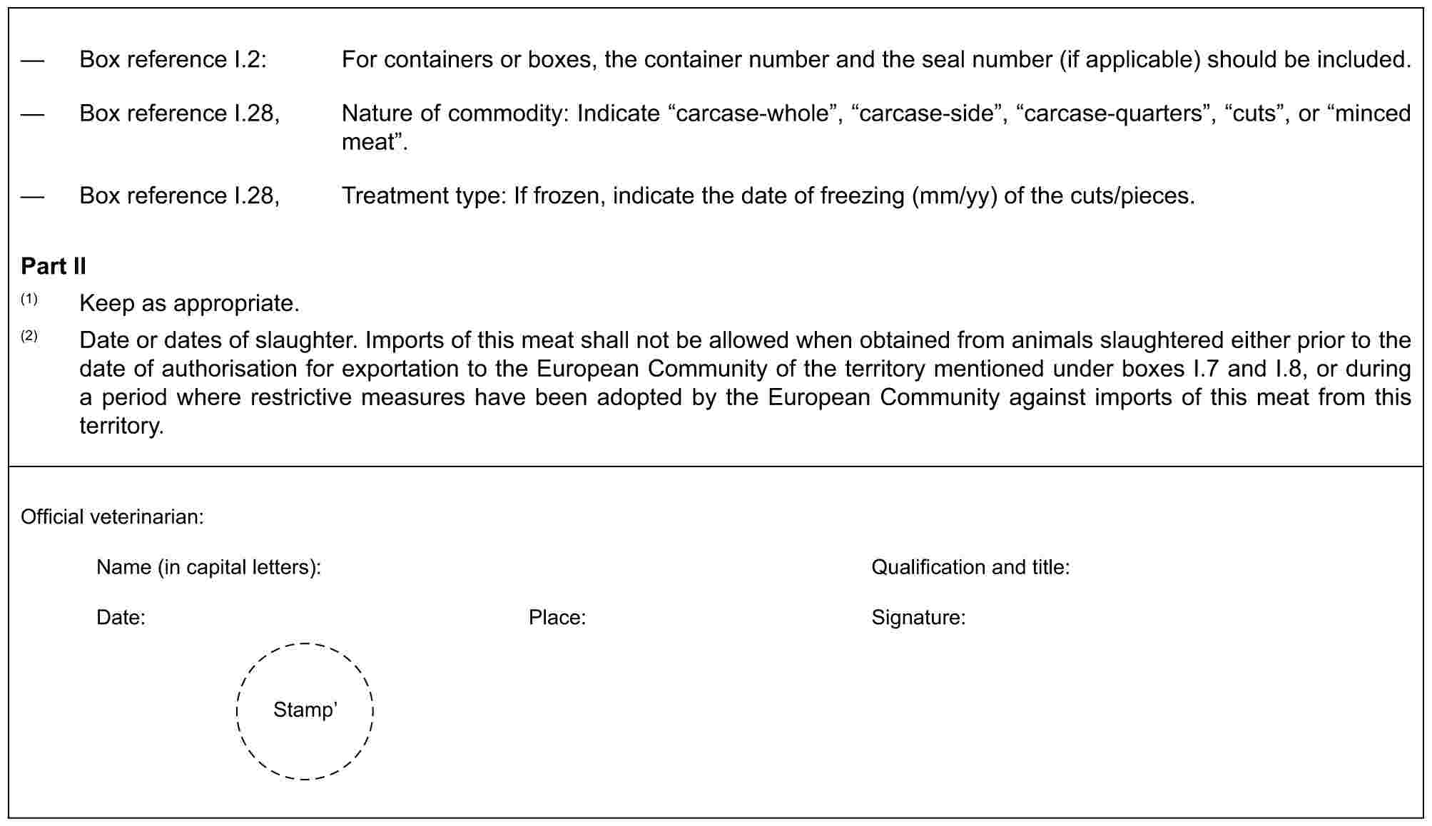 — Box reference I.2: For containers or boxes, the container number and the seal number (if applicable) should be included.— Box reference I.28, Nature of commodity: Indicate “carcase-whole”, “carcase-side”, “carcase-quarters”, “cuts”, or “minced meat”.— Box reference I.28, Treatment type: If frozen, indicate the date of freezing (mm/yy) of the cuts/pieces.Part II(1) Keep as appropriate.(2) Date or dates of slaughter. Imports of this meat shall not be allowed when obtained from animals slaughtered either prior to the date of authorisation for exportation to the European Community of the territory mentioned under boxes I.7 and I.8, or during a period where restrictive measures have been adopted by the European Community against imports of this meat from this territory.Official veterinarian:Name (in capital letters): Qualification and title:Date: Place: Signature:Stamp