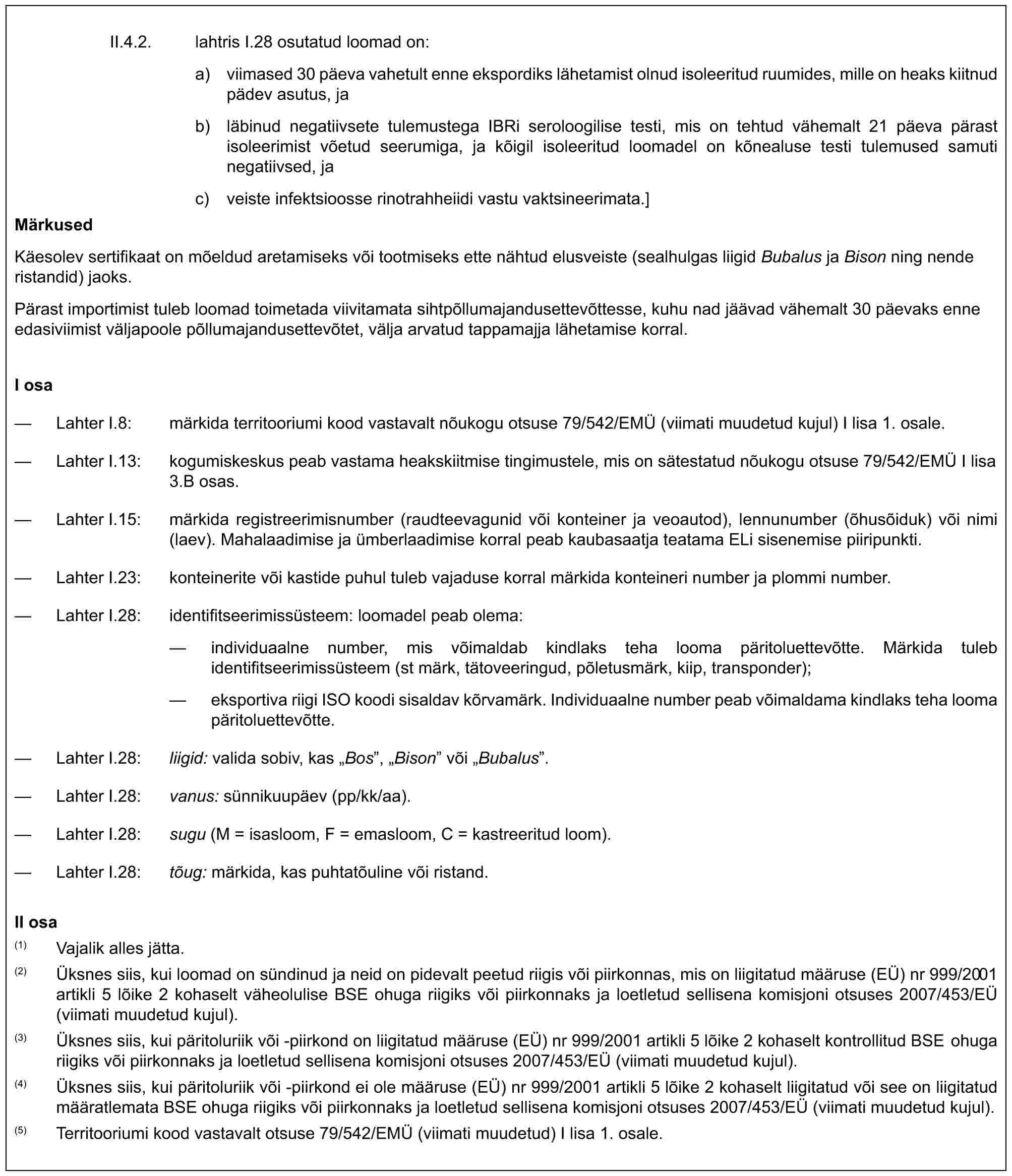 II.4.2. lahtris I.28 osutatud loomad on:a) viimased 30 päeva vahetult enne ekspordiks lähetamist olnud isoleeritud ruumides, mille on heaks kiitnud pädev asutus, jab) läbinud negatiivsete tulemustega IBRi seroloogilise testi, mis on tehtud vähemalt 21 päeva pärast isoleerimist võetud seerumiga, ja kõigil isoleeritud loomadel on kõnealuse testi tulemused samuti negatiivsed, jac) veiste infektsioosse rinotrahheiidi vastu vaktsineerimata.]MärkusedKäesolev sertifikaat on mõeldud aretamiseks või tootmiseks ette nähtud elusveiste (sealhulgas liigid Bubalus ja Bison ning nende ristandid) jaoks.Pärast importimist tuleb loomad toimetada viivitamata sihtpõllumajandusettevõttesse, kuhu nad jäävad vähemalt 30 päevaks enne edasiviimist väljapoole põllumajandusettevõtet, välja arvatud tappamajja lähetamise korral.I osa— Lahter I.8: märkida territooriumi kood vastavalt nõukogu otsuse 79/542/EMÜ (viimati muudetud kujul) I lisa 1. osale.— Lahter I.13: kogumiskeskus peab vastama heakskiitmise tingimustele, mis on sätestatud nõukogu otsuse 79/542/EMÜ I lisa 3.B osas.— Lahter I.15: märkida registreerimisnumber (raudteevagunid või konteiner ja veoautod), lennunumber (õhusõiduk) või nimi (laev). Mahalaadimise ja ümberlaadimise korral peab kaubasaatja teatama ELi sisenemise piiripunkti.— Lahter I.23: konteinerite või kastide puhul tuleb vajaduse korral märkida konteineri number ja plommi number.— Lahter I.28: identifitseerimissüsteem: loomadel peab olema:— individuaalne number, mis võimaldab kindlaks teha looma päritoluettevõtte. Märkida tuleb identifitseerimissüsteem (st märk, tätoveeringud, põletusmärk, kiip, transponder);— eksportiva riigi ISO koodi sisaldav kõrvamärk. Individuaalne number peab võimaldama kindlaks teha looma päritoluettevõtte.— Lahter I.28: liigid: valida sobiv, kas „Bos”, „Bison” või „Bubalus”.— Lahter I.28: vanus: sünnikuupäev (pp/kk/aa).— Lahter I.28: sugu (M = isasloom, F = emasloom, C = kastreeritud loom).— Lahter I.28: tõug: märkida, kas puhtatõuline või ristand.II osa(1) Vajalik alles jätta.(2) Üksnes siis, kui loomad on sündinud ja neid on pidevalt peetud riigis või piirkonnas, mis on liigitatud määruse (EÜ) nr 999/2001 artikli 5 lõike 2 kohaselt väheolulise BSE ohuga riigiks või piirkonnaks ja loetletud sellisena komisjoni otsuses 2007/453/EÜ (viimati muudetud kujul).(3) Üksnes siis, kui päritoluriik või -piirkond on liigitatud määruse (EÜ) nr 999/2001 artikli 5 lõike 2 kohaselt kontrollitud BSE ohuga riigiks või piirkonnaks ja loetletud sellisena komisjoni otsuses 2007/453/EÜ (viimati muudetud kujul).(4) Üksnes siis, kui päritoluriik või -piirkond ei ole määruse (EÜ) nr 999/2001 artikli 5 lõike 2 kohaselt liigitatud või see on liigitatud määratlemata BSE ohuga riigiks või piirkonnaks ja loetletud sellisena komisjoni otsuses 2007/453/EÜ (viimati muudetud kujul).(5) Territooriumi kood vastavalt otsuse 79/542/EMÜ (viimati muudetud) I lisa 1. osale.