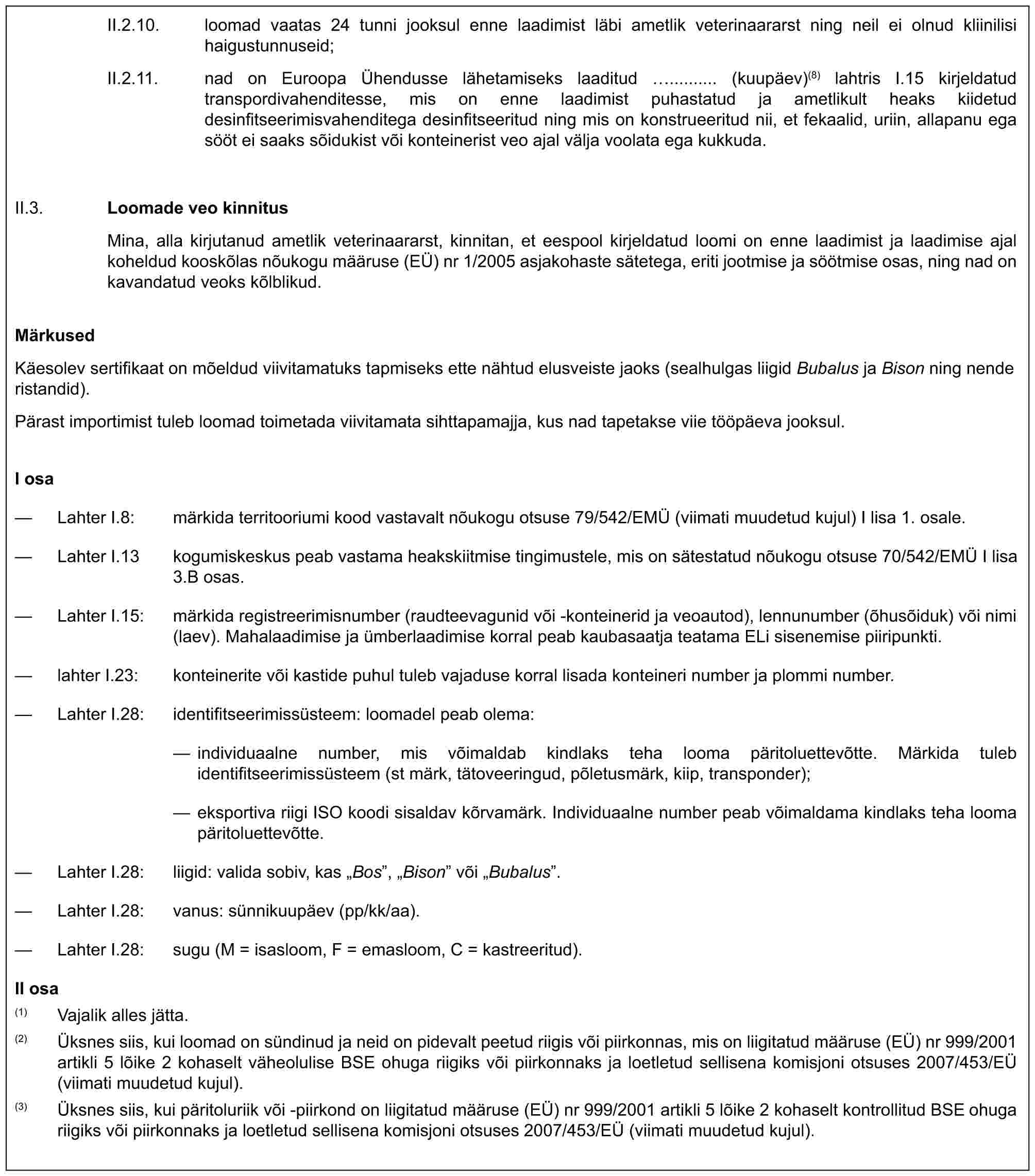 II.2.10. loomad vaatas 24 tunni jooksul enne laadimist läbi ametlik veterinaararst ning neil ei olnud kliinilisi haigustunnuseid;II.2.11. nad on Euroopa Ühendusse lähetamiseks laaditud .......... (kuupäev)(8) lahtris I.15 kirjeldatud transpordivahenditesse, mis on enne laadimist puhastatud ja ametlikult heaks kiidetud desinfitseerimisvahenditega desinfitseeritud ning mis on konstrueeritud nii, et fekaalid, uriin, allapanu ega sööt ei saaks sõidukist või konteinerist veo ajal välja voolata ega kukkuda.II.3. Loomade veo kinnitusMina, alla kirjutanud ametlik veterinaararst, kinnitan, et eespool kirjeldatud loomi on enne laadimist ja laadimise ajal koheldud kooskõlas nõukogu määruse (EÜ) nr 1/2005 asjakohaste sätetega, eriti jootmise ja söötmise osas, ning nad on kavandatud veoks kõlblikud.MärkusedKäesolev sertifikaat on mõeldud viivitamatuks tapmiseks ette nähtud elusveiste jaoks (sealhulgas liigid Bubalus ja Bison ning nende ristandid).Pärast importimist tuleb loomad toimetada viivitamata sihttapamajja, kus nad tapetakse viie tööpäeva jooksul.I osa— Lahter I.8: märkida territooriumi kood vastavalt nõukogu otsuse 79/542/EMÜ (viimati muudetud kujul) I lisa 1. osale.— Lahter I.13 kogumiskeskus peab vastama heakskiitmise tingimustele, mis on sätestatud nõukogu otsuse 70/542/EMÜ I lisa 3.B osas.— Lahter I.15: märkida registreerimisnumber (raudteevagunid või -konteinerid ja veoautod), lennunumber (õhusõiduk) või nimi (laev). Mahalaadimise ja ümberlaadimise korral peab kaubasaatja teatama ELi sisenemise piiripunkti.— lahter I.23: konteinerite või kastide puhul tuleb vajaduse korral lisada konteineri number ja plommi number.— Lahter I.28: identifitseerimissüsteem: loomadel peab olema:— individuaalne number, mis võimaldab kindlaks teha looma päritoluettevõtte. Märkida tuleb identifitseerimissüsteem (st märk, tätoveeringud, põletusmärk, kiip, transponder);— eksportiva riigi ISO koodi sisaldav kõrvamärk. Individuaalne number peab võimaldama kindlaks teha looma päritoluettevõtte.— Lahter I.28: liigid: valida sobiv, kas „Bos”, „Bison” või „Bubalus”.— Lahter I.28: vanus: sünnikuupäev (pp/kk/aa).— Lahter I.28: sugu (M = isasloom, F = emasloom, C = kastreeritud).II osa(1) Vajalik alles jätta.(2) Üksnes siis, kui loomad on sündinud ja neid on pidevalt peetud riigis või piirkonnas, mis on liigitatud määruse (EÜ) nr 999/2001 artikli 5 lõike 2 kohaselt väheolulise BSE ohuga riigiks või piirkonnaks ja loetletud sellisena komisjoni otsuses 2007/453/EÜ (viimati muudetud kujul).(3) Üksnes siis, kui päritoluriik või -piirkond on liigitatud määruse (EÜ) nr 999/2001 artikli 5 lõike 2 kohaselt kontrollitud BSE ohuga riigiks või piirkonnaks ja loetletud sellisena komisjoni otsuses 2007/453/EÜ (viimati muudetud kujul).