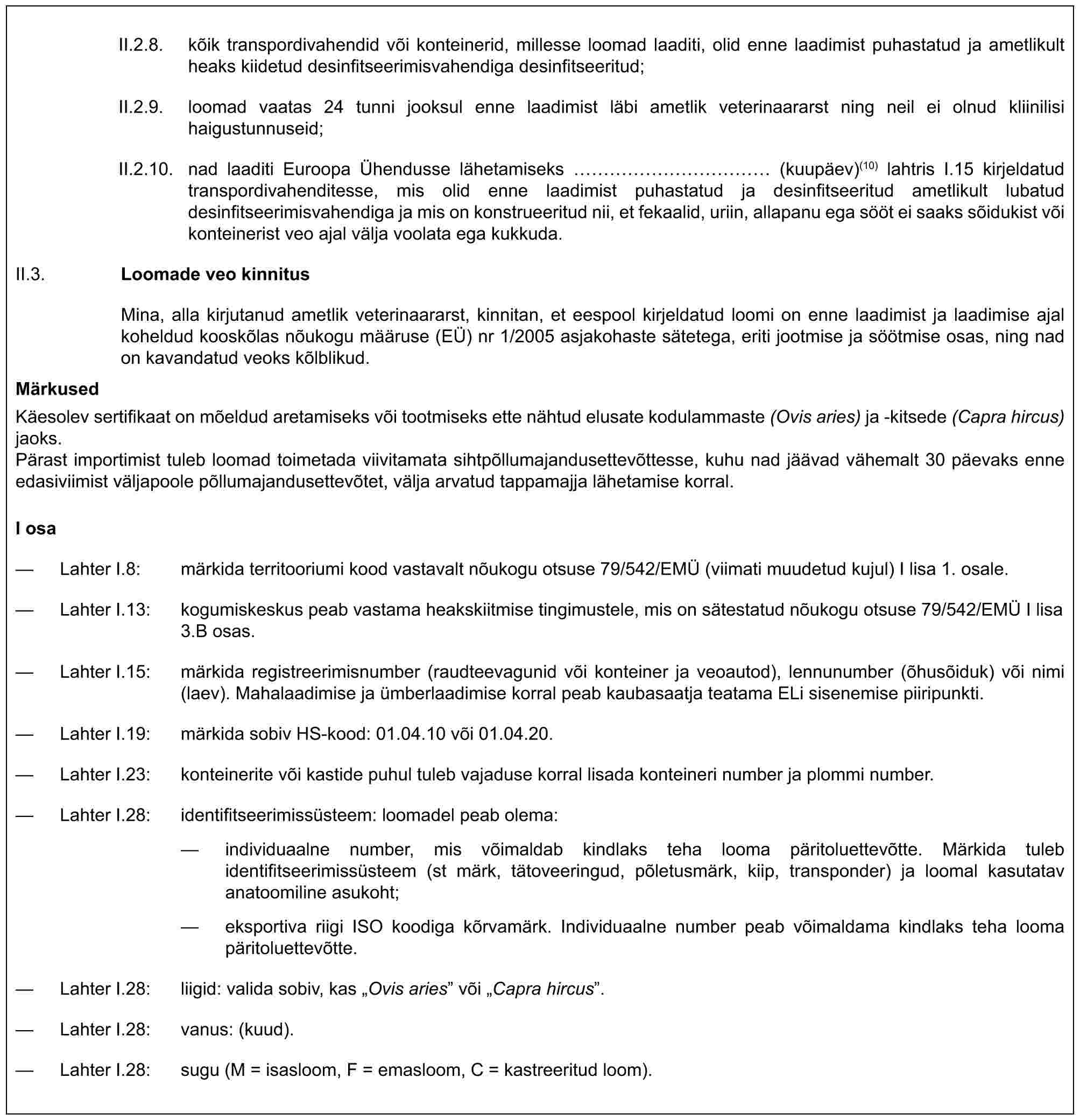 II.2.8. kõik transpordivahendid või konteinerid, millesse loomad laaditi, olid enne laadimist puhastatud ja ametlikult heaks kiidetud desinfitseerimisvahendiga desinfitseeritud;II.2.9. loomad vaatas 24 tunni jooksul enne laadimist läbi ametlik veterinaararst ning neil ei olnud kliinilisi haigustunnuseid;II.2.10. nad laaditi Euroopa Ühendusse lähetamiseks ………… (kuupäev)(10) lahtris I.15 kirjeldatud transpordivahenditesse, mis olid enne laadimist puhastatud ja desinfitseeritud ametlikult lubatud desinfitseerimisvahendiga ja mis on konstrueeritud nii, et fekaalid, uriin, allapanu ega sööt ei saaks sõidukist või konteinerist veo ajal välja voolata ega kukkuda.II.3. Loomade veo kinnitusMina, alla kirjutanud ametlik veterinaararst, kinnitan, et eespool kirjeldatud loomi on enne laadimist ja laadimise ajal koheldud kooskõlas nõukogu määruse (EÜ) nr 1/2005 asjakohaste sätetega, eriti jootmise ja söötmise osas, ning nad on kavandatud veoks kõlblikud.MärkusedKäesolev sertifikaat on mõeldud aretamiseks või tootmiseks ette nähtud elusate kodulammaste (Ovis aries) ja -kitsede (Capra hircus) jaoks.Pärast importimist tuleb loomad toimetada viivitamata sihtpõllumajandusettevõttesse, kuhu nad jäävad vähemalt 30 päevaks enne edasiviimist väljapoole põllumajandusettevõtet, välja arvatud tappamajja lähetamise korral.I osa— Lahter I.8: märkida territooriumi kood vastavalt nõukogu otsuse 79/542/EMÜ (viimati muudetud kujul) I lisa 1. osale.— Lahter I.13: kogumiskeskus peab vastama heakskiitmise tingimustele, mis on sätestatud nõukogu otsuse 79/542/EMÜ I lisa 3.B osas.— Lahter I.15: märkida registreerimisnumber (raudteevagunid või konteiner ja veoautod), lennunumber (õhusõiduk) või nimi (laev). Mahalaadimise ja ümberlaadimise korral peab kaubasaatja teatama ELi sisenemise piiripunkti.— Lahter I.19: märkida sobiv HS-kood: 01.04.10 või 01.04.20.— Lahter I.23: konteinerite või kastide puhul tuleb vajaduse korral lisada konteineri number ja plommi number.— Lahter I.28: identifitseerimissüsteem: loomadel peab olema:— individuaalne number, mis võimaldab kindlaks teha looma päritoluettevõtte. Märkida tuleb identifitseerimissüsteem (st märk, tätoveeringud, põletusmärk, kiip, transponder) ja loomal kasutatav anatoomiline asukoht;— eksportiva riigi ISO koodiga kõrvamärk. Individuaalne number peab võimaldama kindlaks teha looma päritoluettevõtte.— Lahter I.28: liigid: valida sobiv, kas „Ovis aries” või „Capra hircus”.— Lahter I.28: vanus: (kuud).— Lahter I.28: sugu (M = isasloom, F = emasloom, C = kastreeritud loom).