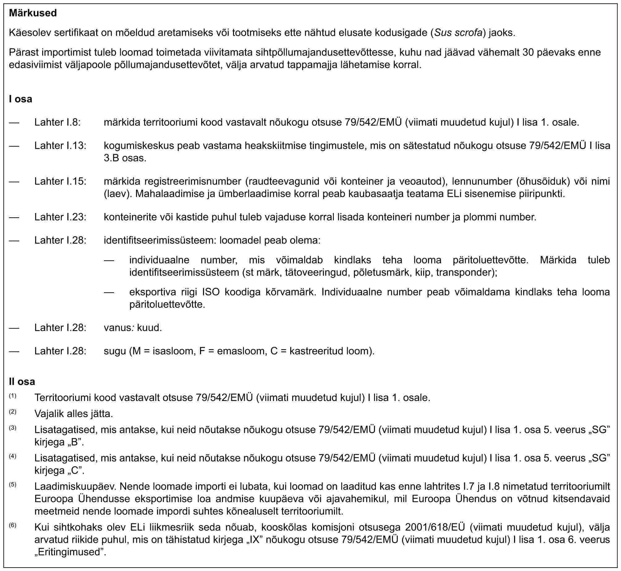 MärkusedKäesolev sertifikaat on mõeldud aretamiseks või tootmiseks ette nähtud elusate kodusigade (Sus scrofa) jaoks.Pärast importimist tuleb loomad toimetada viivitamata sihtpõllumajandusettevõttesse, kuhu nad jäävad vähemalt 30 päevaks enne edasiviimist väljapoole põllumajandusettevõtet, välja arvatud tappamajja lähetamise korral.I osa— Lahter I.8: märkida territooriumi kood vastavalt nõukogu otsuse 79/542/EMÜ (viimati muudetud kujul) I lisa 1. osale.— Lahter I.13: kogumiskeskus peab vastama heakskiitmise tingimustele, mis on sätestatud nõukogu otsuse 79/542/EMÜ I lisa 3.B osas.— Lahter I.15: märkida registreerimisnumber (raudteevagunid või konteiner ja veoautod), lennunumber (õhusõiduk) või nimi (laev). Mahalaadimise ja ümberlaadimise korral peab kaubasaatja teatama ELi sisenemise piiripunkti.— Lahter I.23: konteinerite või kastide puhul tuleb vajaduse korral lisada konteineri number ja plommi number.— Lahter I.28: identifitseerimissüsteem: loomadel peab olema:— individuaalne number, mis võimaldab kindlaks teha looma päritoluettevõtte. Märkida tuleb identifitseerimissüsteem (st märk, tätoveeringud, põletusmärk, kiip, transponder);— eksportiva riigi ISO koodiga kõrvamärk. Individuaalne number peab võimaldama kindlaks teha looma päritoluettevõtte.— Lahter I.28: vanus: kuud.— Lahter I.28: sugu (M = isasloom, F = emasloom, C = kastreeritud loom).II osa(1) Territooriumi kood vastavalt otsuse 79/542/EMÜ (viimati muudetud kujul) I lisa 1. osale.(2) Vajalik alles jätta.(3) Lisatagatised, mis antakse, kui neid nõutakse nõukogu otsuse 79/542/EMÜ (viimati muudetud kujul) I lisa 1. osa 5. veerus „SG” kirjega „B”.(4) Lisatagatised, mis antakse, kui neid nõutakse nõukogu otsuse 79/542/EMÜ (viimati muudetud kujul) I lisa 1. osa 5. veerus „SG” kirjega „C”.(5) Laadimiskuupäev. Nende loomade importi ei lubata, kui loomad on laaditud kas enne lahtrites I.7 ja I.8 nimetatud territooriumilt Euroopa Ühendusse eksportimise loa andmise kuupäeva või ajavahemikul, mil Euroopa Ühendus on võtnud kitsendavaid meetmeid nende loomade impordi suhtes kõnealuselt territooriumilt.(6) Kui sihtkohaks olev ELi liikmesriik seda nõuab, kooskõlas komisjoni otsusega 2001/618/EÜ (viimati muudetud kujul), välja arvatud riikide puhul, mis on tähistatud kirjega „IX” nõukogu otsuse 79/542/EMÜ (viimati muudetud kujul) I lisa 1. osa 6. veerus „Eritingimused”.