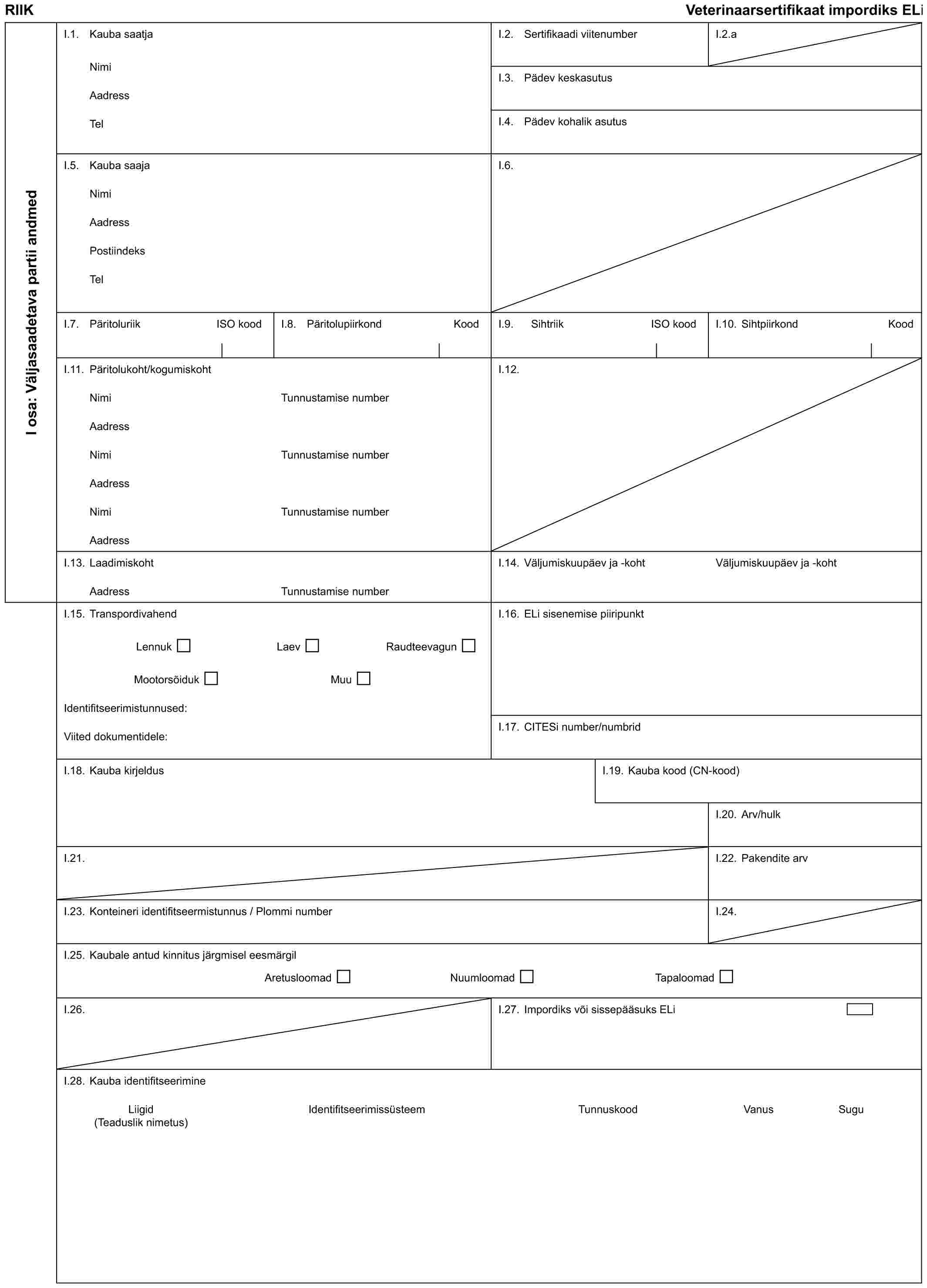 RIIK Veterinaarsertifikaat impordiks ELiI osa: Väljasaadetava partii andmedI.1. Kauba saatjaNimiAadressTelI.2. Sertifikaadi viitenumberI.2.aI.3. Pädev keskasutusI.4. Pädev kohalik asutusI.5. Kauba saajaNimiAadressPostiindeksTelI.6.I.7. Päritoluriik ISO koodI.8. Päritolupiirkond KoodI.9. Sihtriik ISO koodI.10. Sihtpiirkond KoodI.11. Päritolukoht/kogumiskohtNimiAadressNimiAadressNimiAadressTunnustamise numberTunnustamise numberTunnustamise numberI.12.I.13. LaadimiskohtAadressTunnustamise numberI.14. Väljumiskuupäev ja -kohtVäljumiskuupäev ja -kohtI.15. TranspordivahendLennuk Laev RaudteevagunMootorsõiduk MuuIdentifitseerimistunnused:Viited dokumentidele:I.16. ELi sisenemise piiripunktI.17. CITESi number/numbridI.18. Kauba kirjeldusI.19. Kauba kood (CN-kood)I.20. Arv/hulkI.21.I.22. Pakendite arvI.23. Konteineri identifitseermistunnus / Plommi numberI.24.I.25. Kaubale antud kinnitus järgmisel eesmärgilAretusloomad Nuumloomad TapaloomadI.26.I.27. Impordiks või sissepääsuks ELiI.28. Kauba identifitseerimineLiigid Identifitseerimissüsteem Tunnuskood Vanus Sugu(Teaduslik nimetus)