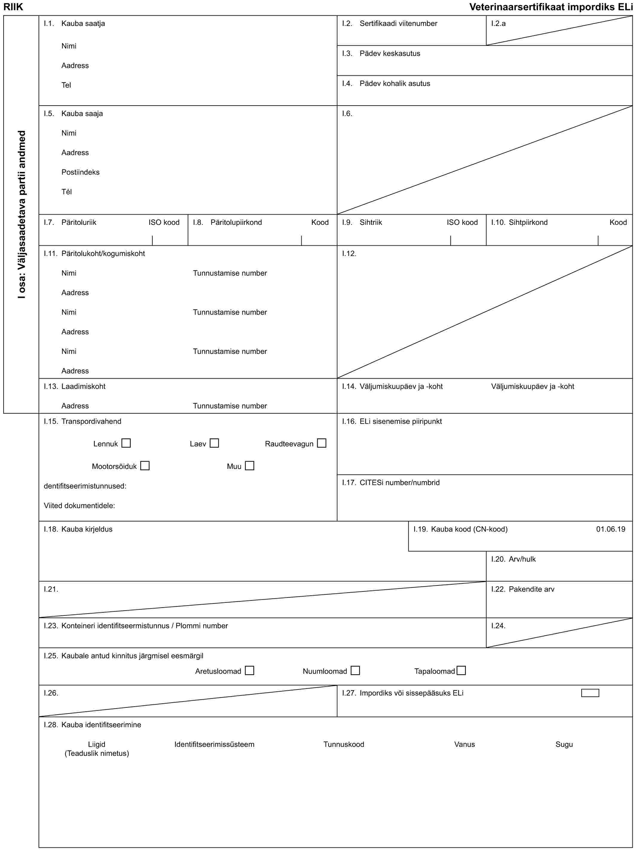 RIIK Veterinaarsertifikaat impordiks ELiI osa: Väljasaadetava partii andmedI.1. Kauba saatjaNimiAadressTelI.2. Sertifikaadi viitenumberI.2.aI.3. Pädev keskasutusI.4. Pädev kohalik asutusI.5. Kauba saajaNimiAadressPostiindeksTélI.6.I.7. Päritoluriik ISO koodI.8. Päritolupiirkond KoodI.9. Sihtriik ISO koodI.10. Sihtpiirkond KoodI.11. Päritolukoht/kogumiskohtNimiAadressNimiAadressNimiAadressTunnustamise numberTunnustamise numberTunnustamise numberI.12.I.13. LaadimiskohtAadressTunnustamise numberI.14. Väljumiskuupäev ja -kohtVäljumiskuupäev ja -kohtI.15. TranspordivahendLennuk Laev RaudteevagunMootorsõiduk Muudentifitseerimistunnused:Viited dokumentidele:I.16. ELi sisenemise piiripunktI.17. CITESi number/numbridI.18. Kauba kirjeldusI.19. Kauba kood (CN-kood)01.06.19I.20. Arv/hulkI.21.I.22. Pakendite arvI.23. Konteineri identifitseermistunnus / Plommi numberI.24.I.25. Kaubale antud kinnitus järgmisel eesmärgilAretusloomad Nuumloomad TapaloomadI.26.I.27. Impordiks või sissepääsuks ELiI.28. Kauba identifitseerimineLiigid Identifitseerimissűsteem Tunnuskood Vanus Sugu (Teaduslik nimetus)