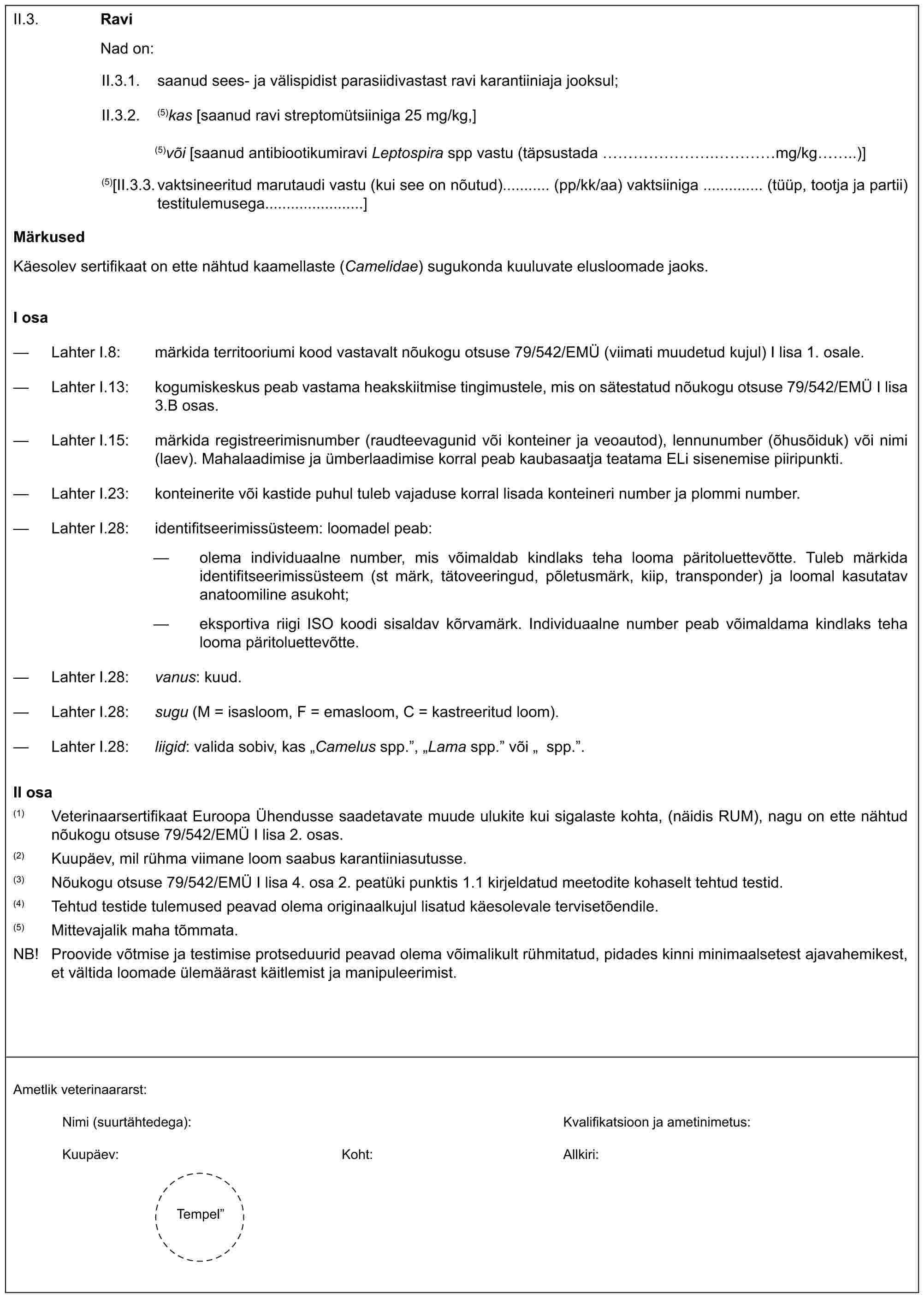 II.3. RaviNad on:II.3.1. saanud sees- ja välispidist parasiidivastast ravi karantiiniaja jooksul;II.3.2. (5)kas [saanud ravi streptomütsiiniga 25 mg/kg,](5)vöi [saanud antibiootikumiravi Leptospira spp vastu (täpsustada mg/kg)](5)[II.3.3. vaktsineeritud marutaudi vastu (kui see on nõutud) (pp/kk/aa) vaktsiiniga (tüüp, tootja ja partii) testitulemusega]MärkusedKäesolev sertifikaat on ette nähtud kaamellaste (Camelidae) sugukonda kuuluvate elusloomade jaoks.I osa— Lahter I.8: märkida territooriumi kood vastavalt nõukogu otsuse 79/542/EMÜ (viimati muudetud kujul) I lisa 1. osale.— Lahter I.13: kogumiskeskus peab vastama heakskiitmise tingimustele, mis on sätestatud nõukogu otsuse 79/542/EMÜ I lisa 3.B osas.— Lahter I.15: märkida registreerimisnumber (raudteevagunid või konteiner ja veoautod), lennunumber (õhusõiduk) või nimi (laev). Mahalaadimise ja ümberlaadimise korral peab kaubasaatja teatama ELi sisenemise piiripunkti.— Lahter I.23: konteinerite või kastide puhul tuleb vajaduse korral lisada konteineri number ja plommi number.— Lahter I.28: identifitseerimissüsteem: loomadel peab:— olema individuaalne number, mis võimaldab kindlaks teha looma päritoluettevõtte. Tuleb märkida identifitseerimissüsteem (st märk, tätoveeringud, põletusmärk, kiip, transponder) ja loomal kasutatav anatoomiline asukoht;— eksportiva riigi ISO koodi sisaldav kõrvamärk. Individuaalne number peab võimaldama kindlaks teha looma päritoluettevõtte.— Lahter I.28: vanus: kuud.— Lahter I.28: sugu (M = isasloom, F = emasloom, C = kastreeritud loom).— Lahter I.28: liigid: valida sobiv, kas „Camelus spp.”, „Lama spp.” või „spp.”.II osa(1) Veterinaarsertifikaat Euroopa Ühendusse saadetavate muude ulukite kui sigalaste kohta, (näidis RUM), nagu on ette nähtud nõukogu otsuse 79/542/EMÜ I lisa 2. osas.(2) Kuupäev, mil rühma viimane loom saabus karantiiniasutusse.(3) Nõukogu otsuse 79/542/EMÜ I lisa 4. osa 2. peatüki punktis 1.1 kirjedatud meeltodite kohaselt tehtud testid.(4) Tehtud testide tulemused peavad olema originaalkul lisatud käesolevale tervisetõendile.(5) Mittevajalik maha tõmmata.NB! Proovide võtmise ja testimise protseduurid peavad olema võimalikult rühmitatud, pidades kinni minimaalsetest ajavahemikest, et vältida loomade ülemäärast käitlemist ja manipuleerimist.Ametlik veterinaararst:Nimi (suurtähtedega):Kvalifikatsioon ja amatinimetus:Kuupäev:Koht:Allkiri:Tempel