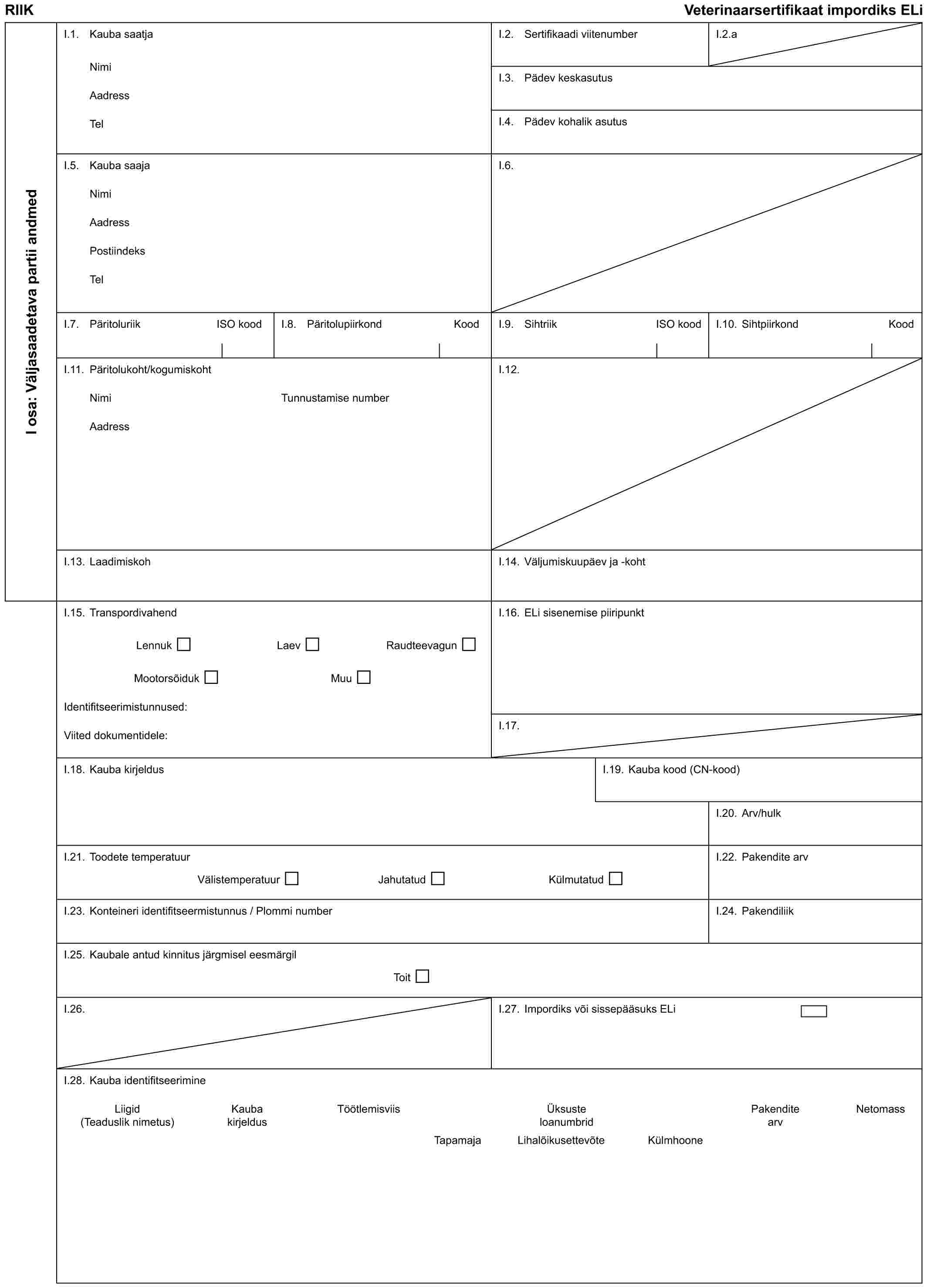 RIIKVeterinaarsertifikaat impordiks ELiI osa: Väljasaadetava partii andmedI.1. Kauba saatjaNimiAadressTelI.2. Sertifikaadi viitenumberI.2.aI.3. Pädev keskasutusI.4. Pädev kohalik asutusI.5. Kauba saajaNimiAadressPostiindeksTelI.6.I.7. Päritoluriik ISO koodI.8. Päritolupiirkond KoodI.9. Sihtriik ISO koodI.10. Sihtpiirkond KoodI.11. Päritolukoht/kogumiskohtNimiAadressTunnustamise numberI.12.I.13. LaadimiskohI.14. Väljumiskuupäev ja -kohtI.15. TranspordivahendLennukLaevRaudteevagunMootorsõidukMuuIdentifitseerimistunnused:Viited dokumentidele:I.16. ELi sisenemise piiripunktI.17.I.18. Kauba kirjeldusI.19. Kauba kood (CN-kood)I.20. Arv/hulkI.21. Toodete temperatuurVälistemperatuurJahutatudKülmutatudI.22. Pakendite arvI.23. Konteineri identifitseermistunnus / Plommi numberI.24. PakendiliikI.25. Kaubale antud kinnitus järgmisel eesmärgilToitI.26.I.27. Impordiks või sissepääsuks ELiI.28. Kauba identifitseerimineLiigidKaubaTöötlemisviisÜksustePakenditeNetomass(Teaduslik nimetus)kirjeldusloanumbridarvTapamajaLihalõikusettevõteKülmhoone