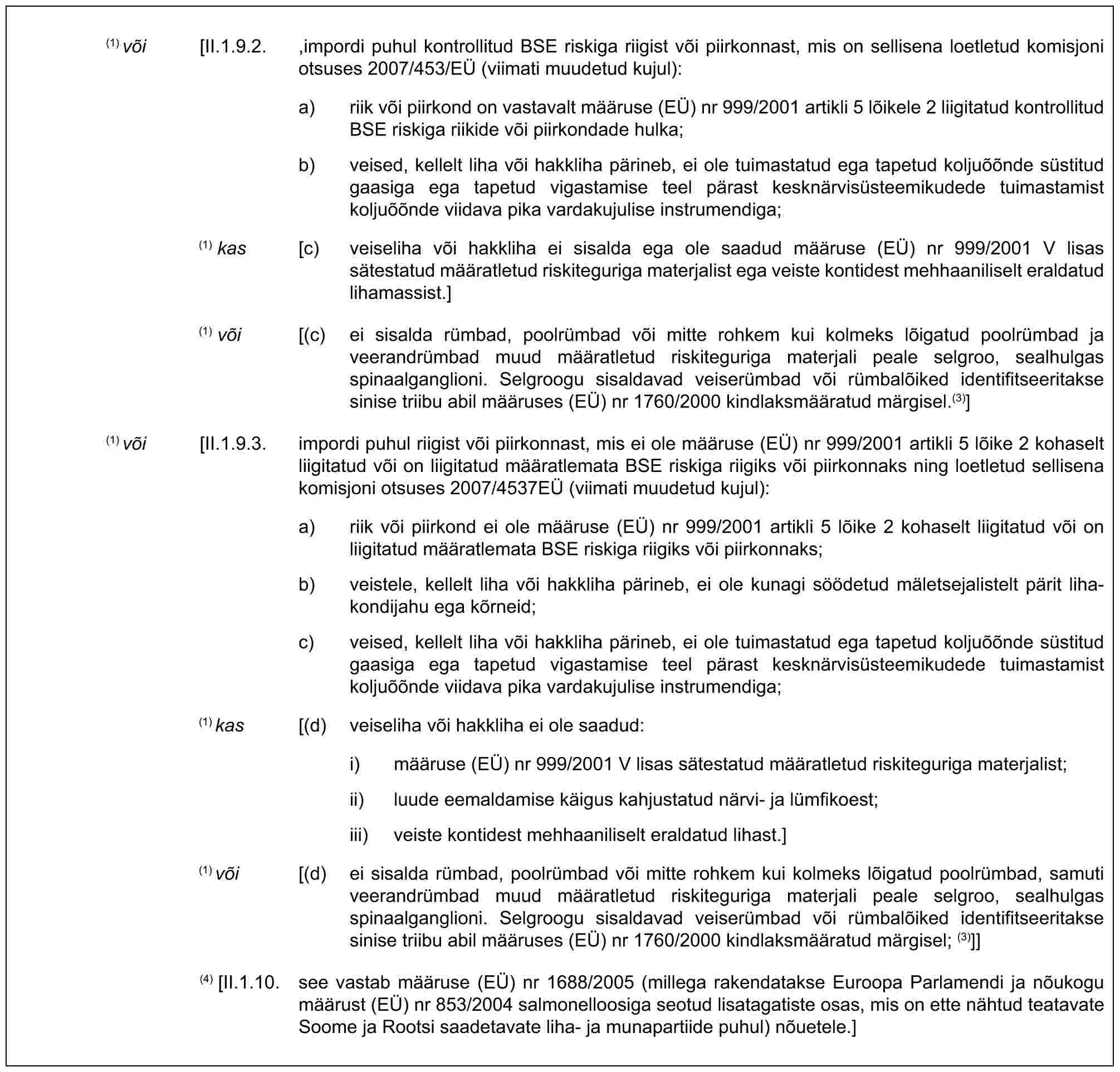 (1) või [II.1.9.2. ,impordi puhul kontrollitud BSE riskiga riigist või piirkonnast, mis on sellisena loetletud komisjoni otsuses 2007/453/EÜ (viimati muudetud kujul):a) riik või piirkond on vastavalt määruse (EÜ) nr 999/2001 artikli 5 lõikele 2 liigitatud kontrollitud BSE riskiga riikide või piirkondade hulka;b) veised, kellelt liha või hakkliha pärineb, ei ole tuimastatud ega tapetud koljuõõnde süstitud gaasiga ega tapetud vigastamise teel pärast kesknärvisüsteemikudede tuimastamist koljuõõnde viidava pika vardakujulise instrumendiga;(1) kas [c) veiseliha või hakkliha ei sisalda ega ole saadud määruse (EÜ) nr 999/2001 V lisas sätestatud määratletud riskiteguriga materjalist ega veiste kontidest mehhaaniliselt eraldatud lihamassist.](1) või [(c) ei sisalda rümbad, poolrümbad või mitte rohkem kui kolmeks lõigatud poolrümbad ja veerandrümbad muud määratletud riskiteguriga materjali peale selgroo, sealhulgas spinaalganglioni. Selgroogu sisaldavad veiserümbad või rümbalõiked identifitseeritakse sinise triibu abil määruses (EÜ) nr 1760/2000 kindlaksmääratud märgisel.(3)](1) või [II.1.9.3. impordi puhul riigist või piirkonnast, mis ei ole määruse (EÜ) nr 999/2001 artikli 5 lõike 2 kohaselt liigitatud või on liigitatud määratlemata BSE riskiga riigiks või piirkonnaks ning loetletud sellisena komisjoni otsuses 2007/4537EÜ (viimati muudetud kujul):a) riik või piirkond ei ole määruse (EÜ) nr 999/2001 artikli 5 lõike 2 kohaselt liigitatud või on liigitatud määratlemata BSE riskiga riigiks või piirkonnaks;b) veistele, kellelt liha või hakkliha pärineb, ei ole kunagi söödetud mäletsejalistelt pärit liha-kondijahu ega kõrneid;c) veised, kellelt liha või hakkliha pärineb, ei ole tuimastatud ega tapetud koljuõõnde süstitud gaasiga ega tapetud vigastamise teel pärast kesknärvisüsteemikudede tuimastamist koljuõõnde viidava pika vardakujulise instrumendiga;(1) kas [(d) veiseliha või hakkliha ei ole saadud:i) määruse (EÜ) nr 999/2001 V lisas sätestatud määratletud riskiteguriga materjalist;ii) luude eemaldamise käigus kahjustatud närvi- ja lümfikoest;iii) veiste kontidest mehhaaniliselt eraldatud lihast.](1) või [(d) ei sisalda rümbad, poolrümbad või mitte rohkem kui kolmeks lõigatud poolrümbad, samuti veerandrümbad muud määratletud riskiteguriga materjali peale selgroo, sealhulgas spinaalganglioni. Selgroogu sisaldavad veiserümbad või rümbalõiked identifitseeritakse sinise triibu abil määruses (EÜ) nr 1760/2000 kindlaksmääratud märgisel; (3)]](4) [II.1.10. see vastab määruse (EÜ) nr 1688/2005 (millega rakendatakse Euroopa Parlamendi ja nõukogu määrust (EÜ) nr 853/2004 salmonelloosiga seotud lisatagatiste osas, mis on ette nähtud teatavate Soome ja Rootsi saadetavate liha- ja munapartiide puhul) nõuetele.]