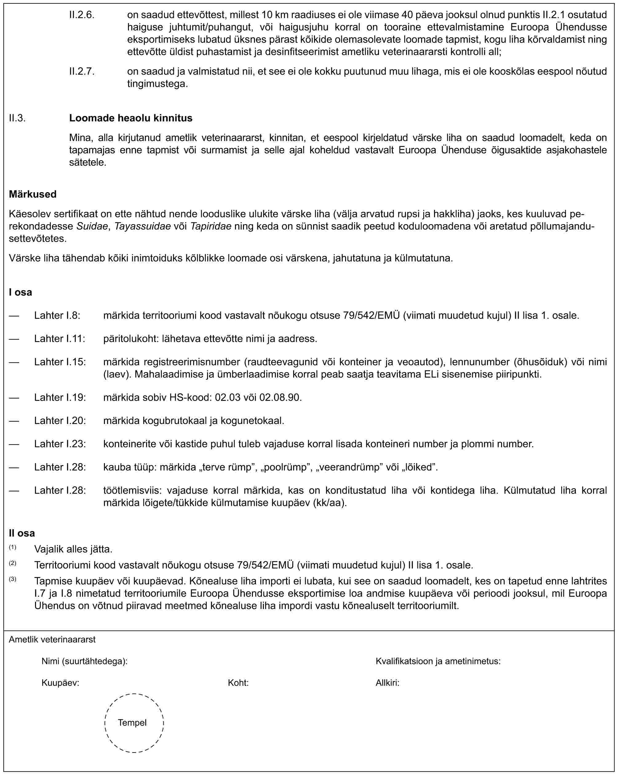 II.2.6. on saadud ettevõttest, millest 10 km raadiuses ei ole viimase 40 päeva jooksul olnud punktis II.2.1 osutatud haiguse juhtumit/puhangut, või haigusjuhu korral on tooraine ettevalmistamine Euroopa Ühendusse eksportimiseks lubatud üksnes pärast kõikide olemasolevate loomade tapmist, kogu liha kõrvaldamist ning ettevõtte üldist puhastamist ja desinfitseerimist ametliku veterinaararsti kontrolli all;II.2.7. on saadud ja valmistatud nii, et see ei ole kokku puutunud muu lihaga, mis ei ole kooskõlas eespool nõutud tingimustega.II.3.Loomade heaolu kinnitusMina, alla kirjutanud ametlik veterinaararst, kinnitan, et eespool kirjeldatud värske liha on saadud loomadelt, keda on tapamajas enne tapmist või surmamist ja selle ajal koheldud vastavalt Euroopa Ühenduse õigusaktide asjakohastele sätetele.MärkusedKäesolev sertifikaat on ette nähtud nende looduslike ulukite värske liha (välja arvatud rupsi ja hakkliha) jaoks, kes kuuluvad perekondadesse Suidae, Tayassuidae või Tapiridae ning keda on sünnist saadik peetud koduloomadena või aretatud põllumajandusettevõtetes.Värske liha tähendab kõiki inimtoiduks kõlblikke loomade osi värskena, jahutatuna ja külmutatuna.I osa— Lahter I.8: märkida territooriumi kood vastavalt nõukogu otsuse 79/542/EMÜ (viimati muudetud kujul) II lisa 1. osale.— Lahter I.11: päritolukoht: lähetava ettevõtte nimi ja aadress.— Lahter I.15: märkida registreerimisnumber (raudteevagunid või konteiner ja veoautod), lennunumber (õhusõiduk) või nimi (laev). Mahalaadimise ja ümberlaadimise korral peab saatja teavitama ELi sisenemise piiripunkti.— Lahter I.19: märkida sobiv HS-kood: 02.03 või 02.08.90.— Lahter I.20: märkida kogubrutokaal ja kogunetokaal.— Lahter I.23: konteinerite või kastide puhul tuleb vajaduse korral lisada konteineri number ja plommi number.— Lahter I.28: kauba tüüp: märkida „terve rümp”, „poolrümp”, „veerandrümp” või „lõiked”.— Lahter I.28: töötlemisviis: vajaduse korral märkida, kas on konditustatud liha või kontidega liha. Külmutatud liha korral märkida lõigete/tükkide külmutamise kuupäev (kk/aa).II osa(1) Vajalik alles jätta.(2) Territooriumi kood vastavalt nõukogu otsuse 79/542/EMÜ (viimati muudetud kujul) II lisa 1. osale.(3) Tapmise kuupäev või kuupäevad. Kõnealuse liha importi ei lubata, kui see on saadud loomadelt, kes on tapetud enne lahtrites I.7 ja I.8 nimetatud territooriumile Euroopa Ühendusse eksportimise loa andmise kuupäeva või perioodi jooksul, mil Euroopa Ühendus on võtnud piiravad meetmed kõnealuse liha impordi vastu kõnealuselt territooriumilt.Ametlik veterinaararstNimi (suurtähtedega): Kvalifikatsioon ja ametinimetus:Kuupäev: Koht: Allkiri:Tempel