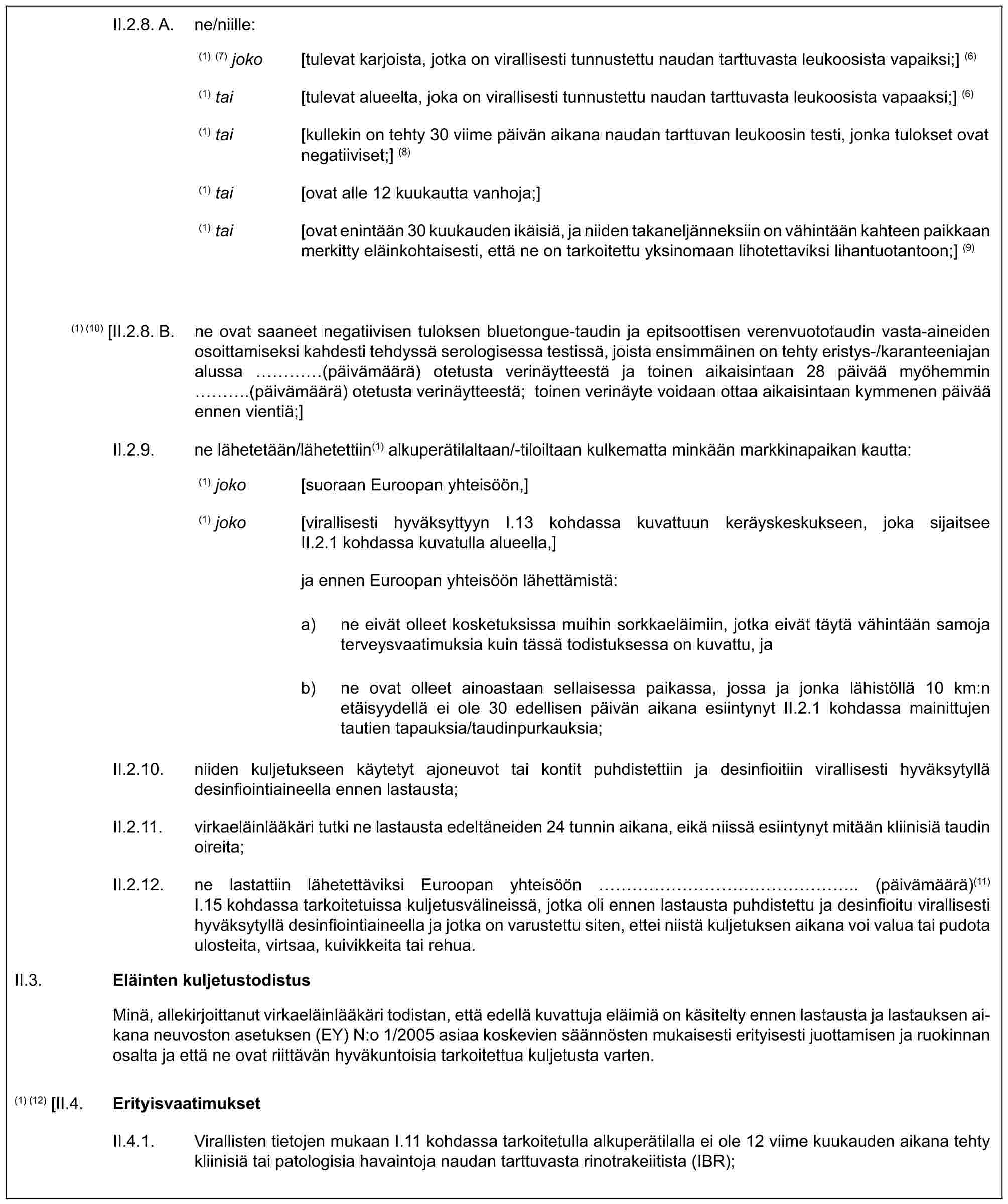 II.2.8. A. ne/niille:(1) (7) joko [tulevat karjoista, jotka on virallisesti tunnustettu naudan tarttuvasta leukoosista vapaiksi;] (6)(1) tai [tulevat alueelta, joka on virallisesti tunnustettu naudan tarttuvasta leukoosista vapaaksi;] (6)(1) tai [kullekin on tehty 30 viime päivän aikana naudan tarttuvan leukoosin testi, jonka tulokset ovat negatiiviset;] (8)(1) tai [ovat alle 12 kuukautta vanhoja;](1) tai [ovat enintään 30 kuukauden ikäisiä, ja niiden takaneljänneksiin on vähintään kahteen paikkaan merkitty eläinkohtaisesti, että ne on tarkoitettu yksinomaan lihotettaviksi lihantuotantoon;] (9)(1) (10) [II.2.8. B. ne ovat saaneet negatiivisen tuloksen bluetongue-taudin ja epitsoottisen verenvuototaudin vasta-aineiden osoittamiseksi kahdesti tehdyssä serologisessa testissä, joista ensimmäinen on tehty eristys-/karanteeniajan alussa … (päivämäärä) otetusta verinäytteestä ja toinen aikaisintaan 28 päivää myöhemmin ….(päivämäärä) otetusta verinäytteestä; toinen verinäyte voidaan ottaa aikaisintaan kymmenen päivää ennen vientiä;]II.2.9. ne lähetetään/lähetettiin(1) alkuperätilaltaan/-tiloiltaan kulkematta minkään markkinapaikan kautta:(1) joko [suoraan Euroopan yhteisöön,](1) joko [virallisesti hyväksyttyyn I.13 kohdassa kuvattuun keräyskeskukseen, joka sijaitsee II.2.1 kohdassa kuvatulla alueella,]ja ennen Euroopan yhteisöön lähettämistä:a) ne eivät olleet kosketuksissa muihin sorkkaeläimiin, jotka eivät täytä vähintään samoja terveysvaatimuksia kuin tässä todistuksessa on kuvattu, jab) ne ovat olleet ainoastaan sellaisessa paikassa, jossa ja jonka lähistöllä 10 km:n etäisyydellä ei ole 30 edellisen päivän aikana esiintynyt II.2.1 kohdassa mainittujen tautien tapauksia/taudinpurkauksia;II.2.10. niiden kuljetukseen käytetyt ajoneuvot tai kontit puhdistettiin ja desinfioitiin virallisesti hyväksytyllä desinfiointiaineella ennen lastausta;II.2.11. virkaeläinlääkäri tutki ne lastausta edeltäneiden 24 tunnin aikana, eikä niissä esiintynyt mitään kliinisiä taudin oireita;II.2.12. ne lastattiin lähetettäviksi Euroopan yhteisöön ……………….. (päivämäärä)(11) I.15 kohdassa tarkoitetuissa kuljetusvälineissä, jotka oli ennen lastausta puhdistettu ja desinfioitu virallisesti hyväksytyllä desinfiointiaineella ja jotka on varustettu siten, ettei niistä kuljetuksen aikana voi valua tai pudota ulosteita, virtsaa, kuivikkeita tai rehua.II.3.Eläinten kuljetustodistusMinä, allekirjoittanut virkaeläinlääkäri todistan, että edellä kuvattuja eläimiä on käsitelty ennen lastausta ja lastauksen aikana neuvoston asetuksen (EY) N:o 1/2005 asiaa koskevien säännösten mukaisesti erityisesti juottamisen ja ruokinnan osalta ja että ne ovat riittävän hyväkuntoisia tarkoitettua kuljetusta varten.(1) (12) [II.4.ErityisvaatimuksetII.4.1. Virallisten tietojen mukaan I.11 kohdassa tarkoitetulla alkuperätilalla ei ole 12 viime kuukauden aikana tehty kliinisiä tai patologisia havaintoja naudan tarttuvasta rinotrakeiitista (IBR);