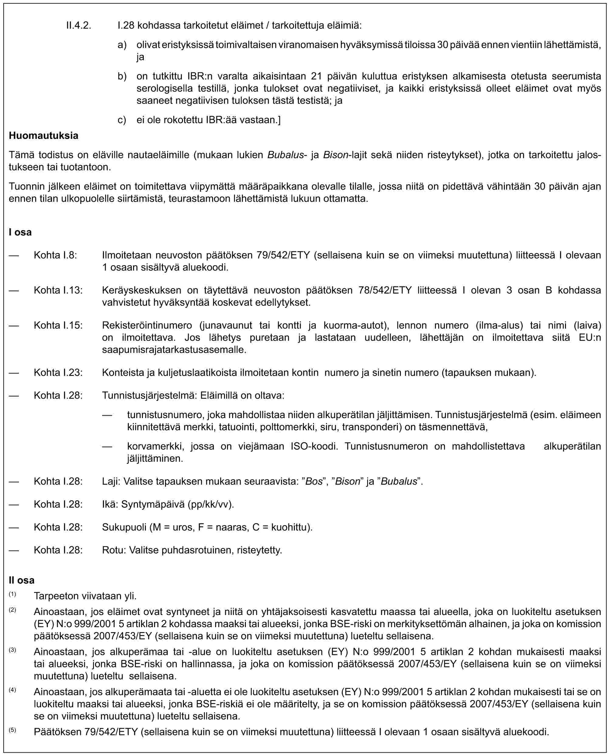 II.4.2. I.28 kohdassa tarkoitetut eläimet / tarkoitettuja eläimiä:a) olivat eristyksissä toimivaltaisen viranomaisen hyväksymissä tiloissa 30 päivää ennen vientiin lähettämistä, jab) on tutkittu IBR:n varalta aikaisintaan 21 päivän kuluttua eristyksen alkamisesta otetusta seerumista serologisella testillä, jonka tulokset ovat negatiiviset, ja kaikki eristyksissä olleet eläimet ovat myös saaneet negatiivisen tuloksen tästä testistä; jac) ei ole rokotettu IBR:ää vastaan.]HuomautuksiaTämä todistus on eläville nautaeläimille (mukaan lukien Bubalus- ja Bison-lajit sekä niiden risteytykset), jotka on tarkoitettu jalostukseen tai tuotantoon.Tuonnin jälkeen eläimet on toimitettava viipymättä määräpaikkana olevalle tilalle, jossa niitä on pidettävä vähintään 30 päivän ajan ennen tilan ulkopuolelle siirtämistä, teurastamoon lähettämistä lukuun ottamatta.I osa— Kohta I.8: Ilmoitetaan neuvoston päätöksen 79/542/ETY (sellaisena kuin se on viimeksi muutettuna) liitteessä I olevaan 1 osaan sisältyvä aluekoodi.— Kohta I.13: Keräyskeskuksen on täytettävä neuvoston päätöksen 78/542/ETY liitteessä I olevan 3 osan B kohdassa vahvistetut hyväksyntää koskevat edellytykset.— Kohta I.15: Rekisteröintinumero (junavaunut tai kontti ja kuorma-autot), lennon numero (ilma-alus) tai nimi (laiva) on ilmoitettava. Jos lähetys puretaan ja lastataan uudelleen, lähettäjän on ilmoitettava siitä EU:n saapumisrajatarkastusasemalle.— Kohta I.23: Konteista ja kuljetuslaatikoista ilmoitetaan kontin numero ja sinetin numero (tapauksen mukaan).— Kohta I.28: Tunnistusjärjestelmä: Eläimillä on oltava:— tunnistusnumero, joka mahdollistaa niiden alkuperätilan jäljittämisen. Tunnistusjärjestelmä (esim. eläimeen kiinnitettävä merkki, tatuointi, polttomerkki, siru, transponderi) on täsmennettävä,— korvamerkki, jossa on viejämaan ISO-koodi. Tunnistusnumeron on mahdollistettava alkuperätilan jäljittäminen.— Kohta I.28: Laji: Valitse tapauksen mukaan seuraavista: ”Bos”, ”Bison” ja ”Bubalus”.— Kohta I.28: Ikä: Syntymäpäivä (pp/kk/vv).— Kohta I.28: Sukupuoli (M = uros, F = naaras, C = kuohittu).— Kohta I.28: Rotu: Valitse puhdasrotuinen, risteytetty.II osa(1) Tarpeeton viivataan yli.(2) Ainoastaan, jos eläimet ovat syntyneet ja niitä on yhtäjaksoisesti kasvatettu maassa tai alueella, joka on luokiteltu asetuksen (EY) N:o 999/2001 5 artiklan 2 kohdassa maaksi tai alueeksi, jonka BSE-riski on merkityksettömän alhainen, ja joka on komission päätöksessä 2007/453/EY (sellaisena kuin se on viimeksi muutettuna) lueteltu sellaisena.(3) Ainoastaan, jos alkuperämaa tai -alue on luokiteltu asetuksen (EY) N:o 999/2001 5 artiklan 2 kohdan mukaisesti maaksi tai alueeksi, jonka BSE-riski on hallinnassa, ja joka on komission päätöksessä 2007/453/EY (sellaisena kuin se on viimeksi muutettuna) lueteltu sellaisena.(4) Ainoastaan, jos alkuperämaata tai -aluetta ei ole luokiteltu asetuksen (EY) N:o 999/2001 5 artiklan 2 kohdan mukaisesti tai se on luokiteltu maaksi tai alueeksi, jonka BSE-riskiä ei ole määritelty, ja se on komission päätöksessä 2007/453/EY (sellaisena kuin se on viimeksi muutettuna) lueteltu sellaisena.(5) Päätöksen 79/542/ETY (sellaisena kuin se on viimeksi muutettuna) liitteessä I olevaan 1 osaan sisältyvä aluekoodi.