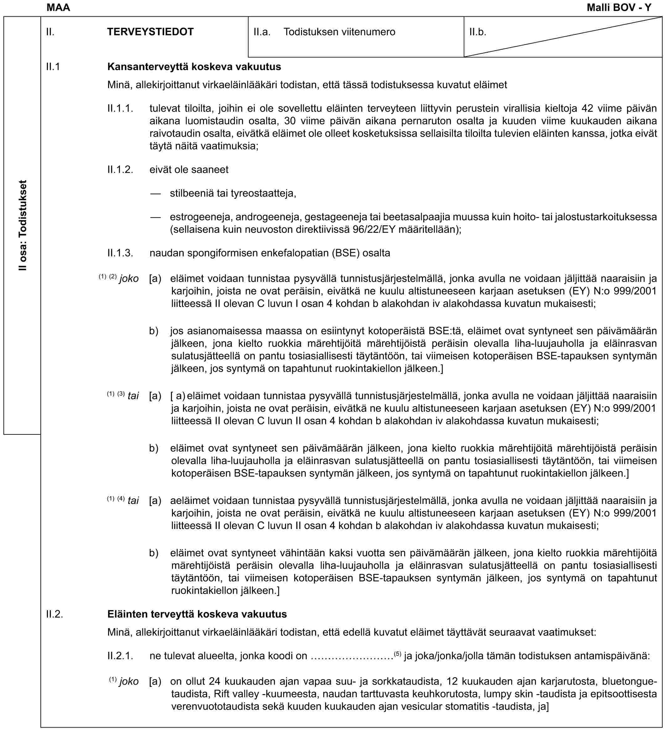 MAA Malli BOV - YII osa: TodistuksetII. TERVEYSTIEDOTII.a. Todistuksen viitenumeroII.b.II.1 Kansanterveyttä koskeva vakuutusMinä, allekirjoittanut virkaeläinlääkäri todistan, että tässä todistuksessa kuvatut eläimetII.1.1. tulevat tiloilta, joihin ei ole sovellettu eläinten terveyteen liittyvin perustein virallisia kieltoja 42 viime päivän aikana luomistaudin osalta, 30 viime päivän aikana pernaruton osalta ja kuuden viime kuukauden aikana raivotaudin osalta, eivätkä eläimet ole olleet kosketuksissa sellaisilta tiloilta tulevien eläinten kanssa, jotka eivät täytä näitä vaatimuksia;II.1.2. eivät ole saaneet— stilbeeniä tai tyreostaatteja,— estrogeeneja, androgeeneja, gestageeneja tai beetasalpaajia muussa kuin hoito- tai jalostustarkoituksessa (sellaisena kuin neuvoston direktiivissä 96/22/EY määritellään);II.1.3. naudan spongiformisen enkefalopatian (BSE) osalta(1) (2) joko [a) eläimet voidaan tunnistaa pysyvällä tunnistusjärjestelmällä, jonka avulla ne voidaan jäljittää naaraisiin ja karjoihin, joista ne ovat peräisin, eivätkä ne kuulu altistuneeseen karjaan asetuksen (EY) N:o 999/2001 liitteessä II olevan C luvun I osan 4 kohdan b alakohdan iv alakohdassa kuvatun mukaisesti;b) jos asianomaisessa maassa on esiintynyt kotoperäistä BSE:tä, eläimet ovat syntyneet sen päivämäärän jälkeen, jona kielto ruokkia märehtijöitä märehtijöistä peräisin olevalla liha-luujauholla ja eläinrasvan sulatusjätteellä on pantu tosiasiallisesti täytäntöön, tai viimeisen kotoperäisen BSE-tapauksen syntymän jälkeen, jos syntymä on tapahtunut ruokintakiellon jälkeen.](1) (3) tai [a) [ a) eläimet voidaan tunnistaa pysyvällä tunnistusjärjestelmällä, jonka avulla ne voidaan jäljittää naaraisiin ja karjoihin, joista ne ovat peräisin, eivätkä ne kuulu altistuneeseen karjaan asetuksen (EY) N:o 999/2001 liitteessä II olevan C luvun II osan 4 kohdan b alakohdan iv alakohdassa kuvatun mukaisesti;b) eläimet ovat syntyneet sen päivämäärän jälkeen, jona kielto ruokkia märehtijöitä märehtijöistä peräisin olevalla liha-luujauholla ja eläinrasvan sulatusjätteellä on pantu tosiasiallisesti täytäntöön, tai viimeisen kotoperäisen BSE-tapauksen syntymän jälkeen, jos syntymä on tapahtunut ruokintakiellon jälkeen.](1) (4) tai [a) aeläimet voidaan tunnistaa pysyvällä tunnistusjärjestelmällä, jonka avulla ne voidaan jäljittää naaraisiin ja karjoihin, joista ne ovat peräisin, eivätkä ne kuulu altistuneeseen karjaan asetuksen (EY) N:o 999/2001 liitteessä II olevan C luvun II osan 4 kohdan b alakohdan iv alakohdassa kuvatun mukaisesti;b) eläimet ovat syntyneet vähintään kaksi vuotta sen päivämäärän jälkeen, jona kielto ruokkia märehtijöitä märehtijöistä peräisin olevalla liha-luujauholla ja eläinrasvan sulatusjätteellä on pantu tosiasiallisesti täytäntöön, tai viimeisen kotoperäisen BSE-tapauksen syntymän jälkeen, jos syntymä on tapahtunut ruokintakiellon jälkeen.]II.2. Eläinten terveyttä koskeva vakuutusMinä, allekirjoittanut virkaeläinlääkäri todistan, että edellä kuvatut eläimet täyttävät seuraavat vaatimukset:II.2.1. ne tulevat alueelta, jonka koodi on ………(5) ja joka/jonka/jolla tämän todistuksen antamispäivänä:(1) joko [a) on ollut 24 kuukauden ajan vapaa suu- ja sorkkataudista, 12 kuukauden ajan karjarutosta, bluetongue-taudista, Rift valley -kuumeesta, naudan tarttuvasta keuhkorutosta, lumpy skin -taudista ja epitsoottisesta verenvuototaudista sekä kuuden kuukauden ajan vesicular stomatitis -taudista, ja]