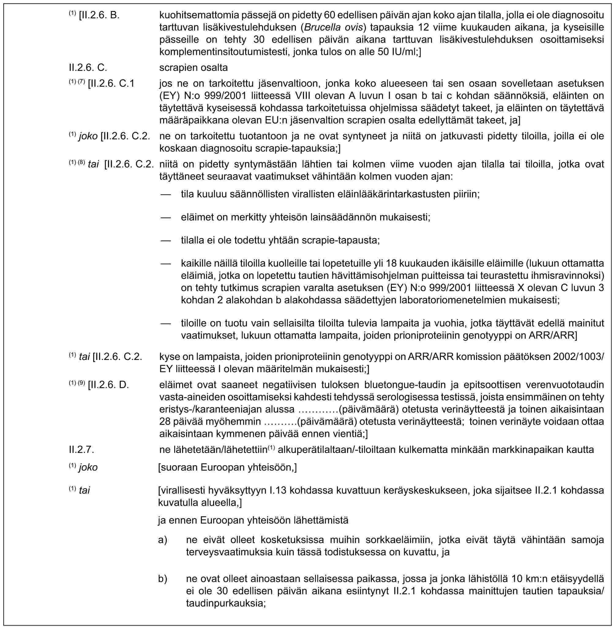 (1) [II.2.6. B. kuohitsemattomia pässejä on pidetty 60 edellisen päivän ajan koko ajan tilalla, jolla ei ole diagnosoitu tarttuvan lisäkivestulehduksen (Brucella ovis) tapauksia 12 viime kuukauden aikana, ja kyseisille pässeille on tehty 30 edellisen päivän aikana tarttuvan lisäkivestulehduksen osoittamiseksi komplementinsitoutumistesti, jonka tulos on alle 50 IU/ml;]II.2.6. C. scrapien osalta(1) (7) [II.2.6. C.1 jos ne on tarkoitettu jäsenvaltioon, jonka koko alueeseen tai sen osaan sovelletaan asetuksen (EY) N:o 999/2001 liitteessä VIII olevan A luvun I osan b tai c kohdan säännöksiä, eläinten on täytettävä kyseisessä kohdassa tarkoitetuissa ohjelmissa säädetyt takeet, ja eläinten on täytettävä määräpaikkana olevan EU:n jäsenvaltion scrapien osalta edellyttämät takeet, ja](1) joko [II.2.6. C.2. ne on tarkoitettu tuotantoon ja ne ovat syntyneet ja niitä on jatkuvasti pidetty tiloilla, joilla ei ole koskaan diagnosoitu scrapie-tapauksia;](1) (8) tai [II.2.6. C.2. niitä on pidetty syntymästään lähtien tai kolmen viime vuoden ajan tilalla tai tiloilla, jotka ovat täyttäneet seuraavat vaatimukset vähintään kolmen vuoden ajan:— tila kuuluu säännöllisten virallisten eläinlääkärintarkastusten piiriin;— eläimet on merkitty yhteisön lainsäädännön mukaisesti;— tilalla ei ole todettu yhtään scrapie-tapausta;— kaikille näillä tiloilla kuolleille tai lopetetuille yli 18 kuukauden ikäisille eläimille (lukuun ottamatta eläimiä, jotka on lopetettu tautien hävittämisohjelman puitteissa tai teurastettu ihmisravinnoksi) on tehty tutkimus scrapien varalta asetuksen (EY) N:o 999/2001 liitteessä X olevan C luvun 3 kohdan 2 alakohdan b alakohdassa säädettyjen laboratoriomenetelmien mukaisesti;— tiloille on tuotu vain sellaisilta tiloilta tulevia lampaita ja vuohia, jotka täyttävät edellä mainitut vaatimukset, lukuun ottamatta lampaita, joiden prioniproteiinin genotyyppi on ARR/ARR](1) tai [II.2.6. C.2. kyse on lampaista, joiden prioniproteiinin genotyyppi on ARR/ARR komission päätöksen 2002/1003/EY liitteessä I olevan määritelmän mukaisesti;](1) (9) [II.2.6. D. eläimet ovat saaneet negatiivisen tuloksen bluetongue-taudin ja epitsoottisen verenvuototaudin vasta-aineiden osoittamiseksi kahdesti tehdyssä serologisessa testissä, joista ensimmäinen on tehty eristys-/karanteeniajan alussa … (päivämäärä) otetusta verinäytteestä ja toinen aikaisintaan 28 päivää myöhemmin ….(päivämäärä) otetusta verinäytteestä; toinen verinäyte voidaan ottaa aikaisintaan kymmenen päivää ennen vientiä;]II.2.7. ne lähetetään/lähetettiin(1) alkuperätilaltaan/-tiloiltaan kulkematta minkään markkinapaikan kautta(1) joko [suoraan Euroopan yhteisöön,](1) tai [virallisesti hyväksyttyyn I.13 kohdassa kuvattuun keräyskeskukseen, joka sijaitsee II.2.1 kohdassa kuvatulla alueella,]ja ennen Euroopan yhteisöön lähettämistäa) ne eivät olleet kosketuksissa muihin sorkkaeläimiin, jotka eivät täytä vähintään samoja terveysvaatimuksia kuin tässä todistuksessa on kuvattu, jab) ne ovat olleet ainoastaan sellaisessa paikassa, jossa ja jonka lähistöllä 10 km:n etäisyydellä ei ole 30 edellisen päivän aikana esiintynyt II.2.1 kohdassa mainittujen tautien tapauksia/taudinpurkauksia;