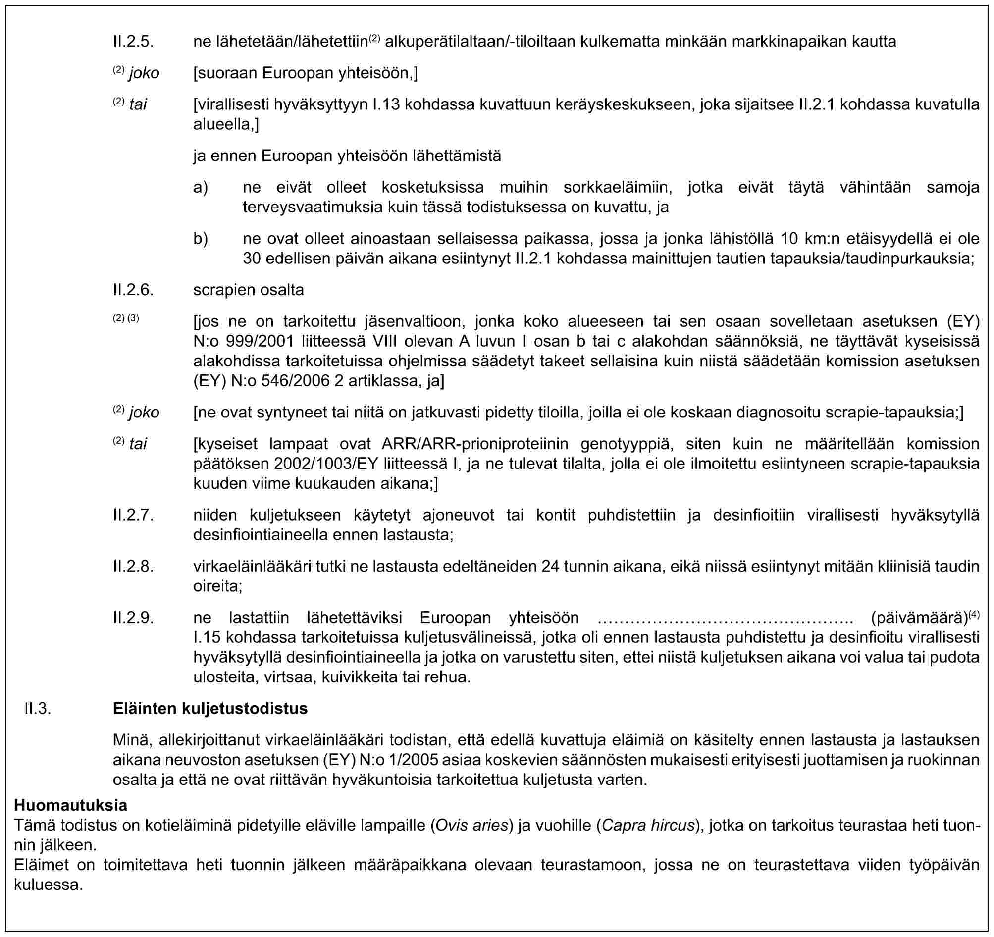 II.2.5. ne lähetetään/lähetettiin(2) alkuperätilaltaan/-tiloiltaan kulkematta minkään markkinapaikan kautta(2) joko [suoraan Euroopan yhteisöön,](2) tai [virallisesti hyväksyttyyn I.13 kohdassa kuvattuun keräyskeskukseen, joka sijaitsee II.2.1 kohdassa kuvatulla alueella,]ja ennen Euroopan yhteisöön lähettämistäa) ne eivät olleet kosketuksissa muihin sorkkaeläimiin, jotka eivät täytä vähintään samoja terveysvaatimuksia kuin tässä todistuksessa on kuvattu, jab) ne ovat olleet ainoastaan sellaisessa paikassa, jossa ja jonka lähistöllä 10 km:n etäisyydellä ei ole 30 edellisen päivän aikana esiintynyt II.2.1 kohdassa mainittujen tautien tapauksia/taudinpurkauksia;II.2.6. scrapien osalta(2) (3) [jos ne on tarkoitettu jäsenvaltioon, jonka koko alueeseen tai sen osaan sovelletaan asetuksen (EY) N:o 999/2001 liitteessä VIII olevan A luvun I osan b tai c alakohdan säännöksiä, ne täyttävät kyseisissä alakohdissa tarkoitetuissa ohjelmissa säädetyt takeet sellaisina kuin niistä säädetään komission asetuksen (EY) N:o 546/2006 2 artiklassa, ja](2) joko [ne ovat syntyneet tai niitä on jatkuvasti pidetty tiloilla, joilla ei ole koskaan diagnosoitu scrapie-tapauksia;](2) tai [kyseiset lampaat ovat ARR/ARR-prioniproteiinin genotyyppiä, siten kuin ne määritellään komission päätöksen 2002/1003/EY liitteessä I, ja ne tulevat tilalta, jolla ei ole ilmoitettu esiintyneen scrapie-tapauksia kuuden viime kuukauden aikana;]II.2.7. niiden kuljetukseen käytetyt ajoneuvot tai kontit puhdistettiin ja desinfioitiin virallisesti hyväksytyllä desinfiointiaineella ennen lastausta;II.2.8. virkaeläinlääkäri tutki ne lastausta edeltäneiden 24 tunnin aikana, eikä niissä esiintynyt mitään kliinisiä taudin oireita;II.2.9. ne lastattiin lähetettäviksi Euroopan yhteisöön ……………….. (päivämäärä)(4) I.15 kohdassa tarkoitetuissa kuljetusvälineissä, jotka oli ennen lastausta puhdistettu ja desinfioitu virallisesti hyväksytyllä desinfiointiaineella ja jotka on varustettu siten, ettei niistä kuljetuksen aikana voi valua tai pudota ulosteita, virtsaa, kuivikkeita tai rehua.II.3. Eläinten kuljetustodistusMinä, allekirjoittanut virkaeläinlääkäri todistan, että edellä kuvattuja eläimiä on käsitelty ennen lastausta ja lastauksen aikana neuvoston asetuksen (EY) N:o 1/2005 asiaa koskevien säännösten mukaisesti erityisesti juottamisen ja ruokinnan osalta ja että ne ovat riittävän hyväkuntoisia tarkoitettua kuljetusta varten.HuomautuksiaTämä todistus on kotieläiminä pidetyille eläville lampaille (Ovis aries) ja vuohille (Capra hircus), jotka on tarkoitus teurastaa heti tuonnin jälkeen.Eläimet on toimitettava heti tuonnin jälkeen määräpaikkana olevaan teurastamoon, jossa ne on teurastettava viiden työpäivän kuluessa.