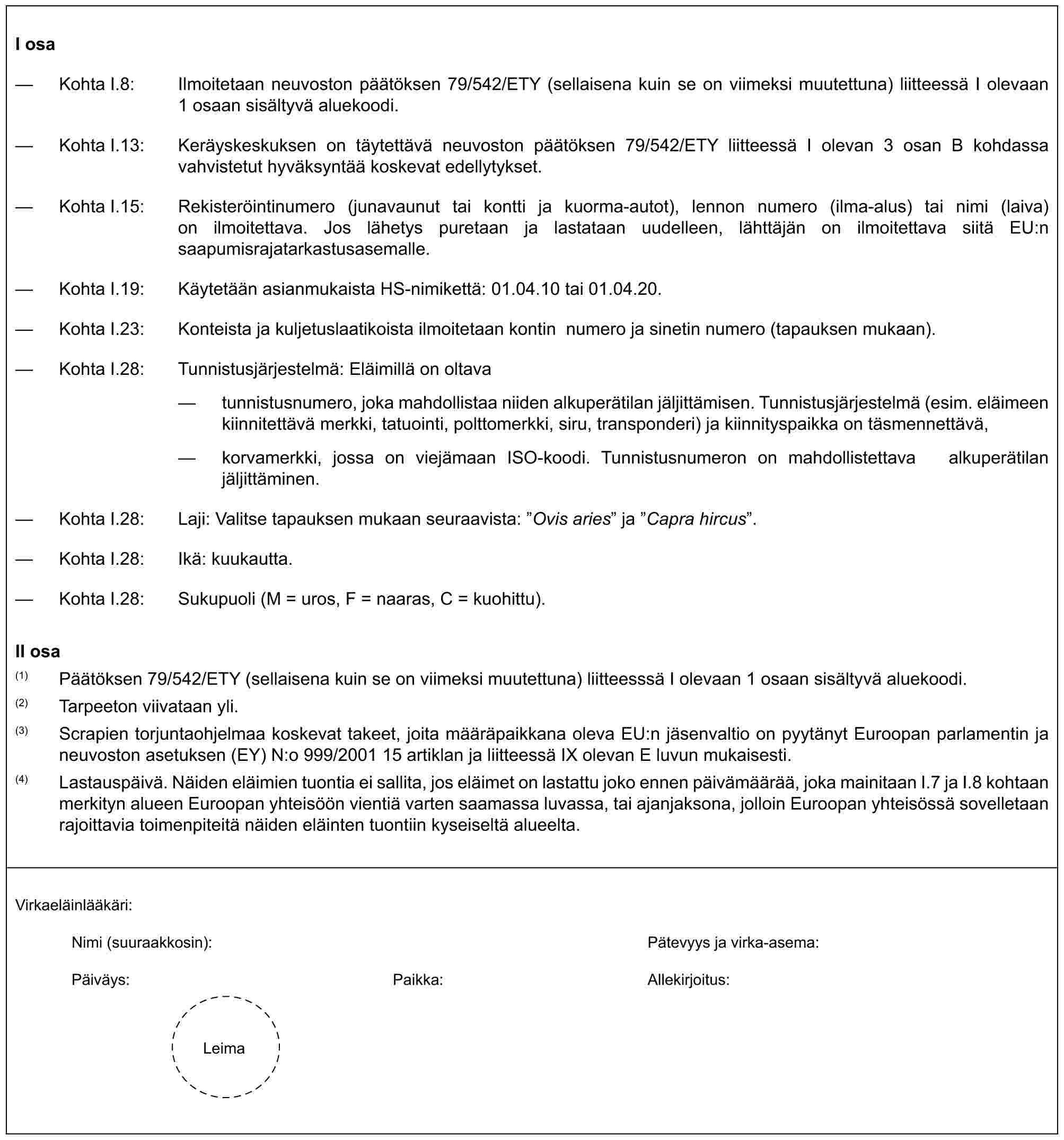 I osa— Kohta I.8: Ilmoitetaan neuvoston päätöksen 79/542/ETY (sellaisena kuin se on viimeksi muutettuna) liitteessä I olevaan 1 osaan sisältyvä aluekoodi.— Kohta I.13: Keräyskeskuksen on täytettävä neuvoston päätöksen 79/542/ETY liitteessä I olevan 3 osan B kohdassa vahvistetut hyväksyntää koskevat edellytykset.— Kohta I.15: Rekisteröintinumero (junavaunut tai kontti ja kuorma-autot), lennon numero (ilma-alus) tai nimi (laiva) on ilmoitettava. Jos lähetys puretaan ja lastataan uudelleen, lähttäjän on ilmoitettava siitä EU:n saapumisrajatarkastusasemalle.— Kohta I.19: Käytetään asianmukaista HS-nimikettä: 01.04.10 tai 01.04.20.— Kohta I.23: Konteista ja kuljetuslaatikoista ilmoitetaan kontin numero ja sinetin numero (tapauksen mukaan).— Kohta I.28: Tunnistusjärjestelmä: Eläimillä on oltava— tunnistusnumero, joka mahdollistaa niiden alkuperätilan jäljittämisen. Tunnistusjärjestelmä (esim. eläimeen kiinnitettävä merkki, tatuointi, polttomerkki, siru, transponderi) ja kiinnityspaikka on täsmennettävä,— korvamerkki, jossa on viejämaan ISO-koodi. Tunnistusnumeron on mahdollistettava alkuperätilan jäljittäminen.— Kohta I.28: Laji: Valitse tapauksen mukaan seuraavista: ”Ovis aries” ja ”Capra hircus”.— Kohta I.28: Ikä: kuukautta.— Kohta I.28: Sukupuoli (M = uros, F = naaras, C = kuohittu).II osa(1) Päätöksen 79/542/ETY (sellaisena kuin se on viimeksi muutettuna) liitteesssä I olevaan 1 osaan sisältyvä aluekoodi.(2) Tarpeeton viivataan yli.(3) Scrapien torjuntaohjelmaa koskevat takeet, joita määräpaikkana oleva EU:n jäsenvaltio on pyytänyt Euroopan parlamentin ja neuvoston asetuksen (EY) N:o 999/2001 15 artiklan ja liitteessä IX olevan E luvun mukaisesti.(4) Lastauspäivä. Näiden eläimien tuontia ei sallita, jos eläimet on lastattu joko ennen päivämäärää, joka mainitaan I.7 ja I.8 kohtaan merkityn alueen Euroopan yhteisöön vientiä varten saamassa luvassa, tai ajanjaksona, jolloin Euroopan yhteisössä sovelletaan rajoittavia toimenpiteitä näiden eläinten tuontiin kyseiseltä alueelta.Virkaeläinlääkäri:Nimi (suuraakkosin): Pätevyys ja virka-asema:Päiväys: Paikka: Allekirjoitus:Leima