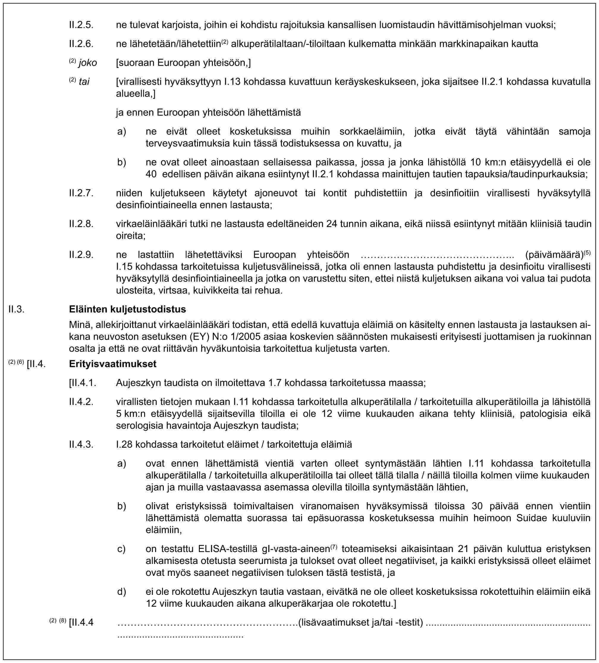 II.2.5. ne tulevat karjoista, joihin ei kohdistu rajoituksia kansallisen luomistaudin hävittämisohjelman vuoksi;II.2.6. ne lähetetään/lähetettiin(2) alkuperätilaltaan/-tiloiltaan kulkematta minkään markkinapaikan kautta(2) joko [suoraan Euroopan yhteisöön,](2) tai [virallisesti hyväksyttyyn I.13 kohdassa kuvattuun keräyskeskukseen, joka sijaitsee II.2.1 kohdassa kuvatulla alueella,]ja ennen Euroopan yhteisöön lähettämistäa) ne eivät olleet kosketuksissa muihin sorkkaeläimiin, jotka eivät täytä vähintään samoja terveysvaatimuksia kuin tässä todistuksessa on kuvattu, jab) ne ovat olleet ainoastaan sellaisessa paikassa, jossa ja jonka lähistöllä 10 km:n etäisyydellä ei ole 40 edellisen päivän aikana esiintynyt II.2.1 kohdassa mainittujen tautien tapauksia/taudinpurkauksia;II.2.7. niiden kuljetukseen käytetyt ajoneuvot tai kontit puhdistettiin ja desinfioitiin virallisesti hyväksytyllä desinfiointiaineella ennen lastausta;II.2.8. virkaeläinlääkäri tutki ne lastausta edeltäneiden 24 tunnin aikana, eikä niissä esiintynyt mitään kliinisiä taudin oireita;II.2.9. ne lastattiin lähetettäviksi Euroopan yhteisöön ……………….. (päivämäärä)(5) I.15 kohdassa tarkoitetuissa kuljetusvälineissä, jotka oli ennen lastausta puhdistettu ja desinfioitu virallisesti hyväksytyllä desinfiointiaineella ja jotka on varustettu siten, ettei niistä kuljetuksen aikana voi valua tai pudota ulosteita, virtsaa, kuivikkeita tai rehua.II.3. Eläinten kuljetustodistusMinä, allekirjoittanut virkaeläinlääkäri todistan, että edellä kuvattuja eläimiä on käsitelty ennen lastausta ja lastauksen aikana neuvoston asetuksen (EY) N:o 1/2005 asiaa koskevien säännösten mukaisesti erityisesti juottamisen ja ruokinnan osalta ja että ne ovat riittävän hyväkuntoisia tarkoitettua kuljetusta varten.(2) (6) [II.4. Erityisvaatimukset[II.4.1. Aujeszkyn taudista on ilmoitettava 1.7 kohdassa tarkoitetussa maassa;II.4.2. virallisten tietojen mukaan I.11 kohdassa tarkoitetulla alkuperätilalla / tarkoitetuilla alkuperätiloilla ja lähistöllä 5 km:n etäisyydellä sijaitsevilla tiloilla ei ole 12 viime kuukauden aikana tehty kliinisiä, patologisia eikä serologisia havaintoja Aujeszkyn taudista;II.4.3. I.28 kohdassa tarkoitetut eläimet / tarkoitettuja eläimiäa) ovat ennen lähettämistä vientiä varten olleet syntymästään lähtien I.11 kohdassa tarkoitetulla alkuperätilalla / tarkoitetuilla alkuperätiloilla tai olleet tällä tilalla / näillä tiloilla kolmen viime kuukauden ajan ja muilla vastaavassa asemassa olevilla tiloilla syntymästään lähtien,b) olivat eristyksissä toimivaltaisen viranomaisen hyväksymissä tiloissa 30 päivää ennen vientiin lähettämistä olematta suorassa tai epäsuorassa kosketuksessa muihin heimoon Suidae kuuluviin eläimiin,c) on testattu ELISA-testillä gI-vasta-aineen(7) toteamiseksi aikaisintaan 21 päivän kuluttua eristyksen alkamisesta otetusta seerumista ja tulokset ovat olleet negatiiviset, ja kaikki eristyksissä olleet eläimet ovat myös saaneet negatiivisen tuloksen tästä testistä, jad) ei ole rokotettu Aujeszkyn tautia vastaan, eivätkä ne ole olleet kosketuksissa rokotettuihin eläimiin eikä 12 viime kuukauden aikana alkuperäkarjaa ole rokotettu.](2) (8) [II.4.4 …………………….(lisävaatimukset ja/tai -testit)