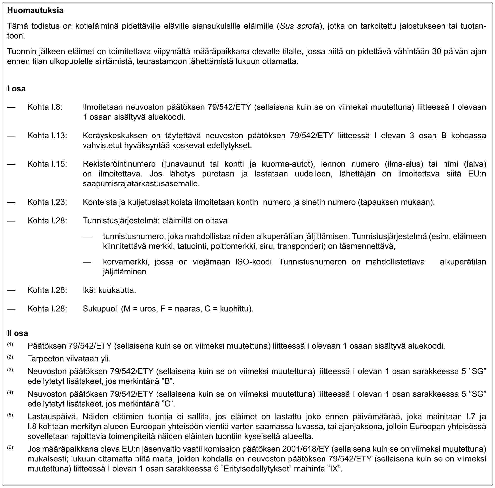 HuomautuksiaTämä todistus on kotieläiminä pidettäville eläville siansukuisille eläimille (Sus scrofa), jotka on tarkoitettu jalostukseen tai tuotantoon.Tuonnin jälkeen eläimet on toimitettava viipymättä määräpaikkana olevalle tilalle, jossa niitä on pidettävä vähintään 30 päivän ajan ennen tilan ulkopuolelle siirtämistä, teurastamoon lähettämistä lukuun ottamatta.I osa— Kohta I.8: Ilmoitetaan neuvoston päätöksen 79/542/ETY (sellaisena kuin se on viimeksi muutettuna) liitteessä I olevaan 1 osaan sisältyvä aluekoodi.— Kohta I.13: Keräyskeskuksen on täytettävä neuvoston päätöksen 79/542/ETY liitteessä I olevan 3 osan B kohdassa vahvistetut hyväksyntää koskevat edellytykset.— Kohta I.15: Rekisteröintinumero (junavaunut tai kontti ja kuorma-autot), lennon numero (ilma-alus) tai nimi (laiva) on ilmoitettava. Jos lähetys puretaan ja lastataan uudelleen, lähettäjän on ilmoitettava siitä EU:n saapumisrajatarkastusasemalle.— Kohta I.23: Konteista ja kuljetuslaatikoista ilmoitetaan kontin numero ja sinetin numero (tapauksen mukaan).— Kohta I.28: Tunnistusjärjestelmä: eläimillä on oltava— tunnistusnumero, joka mahdollistaa niiden alkuperätilan jäljittämisen. Tunnistusjärjestelmä (esim. eläimeen kiinnitettävä merkki, tatuointi, polttomerkki, siru, transponderi) on täsmennettävä,— korvamerkki, jossa on viejämaan ISO-koodi. Tunnistusnumeron on mahdollistettava alkuperätilan jäljittäminen.— Kohta I.28: Ikä: kuukautta.— Kohta I.28: Sukupuoli (M = uros, F = naaras, C = kuohittu).II osa(1) Päätöksen 79/542/ETY (sellaisena kuin se on viimeksi muutettuna) liitteessä I olevaan 1 osaan sisältyvä aluekoodi.(2) Tarpeeton viivataan yli.(3) Neuvoston päätöksen 79/542/ETY (sellaisena kuin se on viimeksi muutettuna) liitteessä I olevan 1 osan sarakkeessa 5 ”SG” edellytetyt lisätakeet, jos merkintänä ”B”.(4) Neuvoston päätöksen 79/542/ETY (sellaisena kuin se on viimeksi muutettuna) liitteessä I olevan 1 osan sarakkeessa 5 ”SG” edellytetyt lisätakeet, jos merkintänä ”C”.(5) Lastauspäivä. Näiden eläimien tuontia ei sallita, jos eläimet on lastattu joko ennen päivämäärää, joka mainitaan I.7 ja I.8 kohtaan merkityn alueen Euroopan yhteisöön vientiä varten saamassa luvassa, tai ajanjaksona, jolloin Euroopan yhteisössä sovelletaan rajoittavia toimenpiteitä näiden eläinten tuontiin kyseiseltä alueelta.(6) Jos määräpaikkana oleva EU:n jäsenvaltio vaatii komission päätöksen 2001/618/EY (sellaisena kuin se on viimeksi muutettuna) mukaisesti; lukuun ottamatta niitä maita, joiden kohdalla on neuvoston päätöksen 79/542/ETY (sellaisena kuin se on viimeksi muutettuna) liitteessä I olevan 1 osan sarakkeessa 6 ”Erityisedellytykset” maininta ”IX”.
