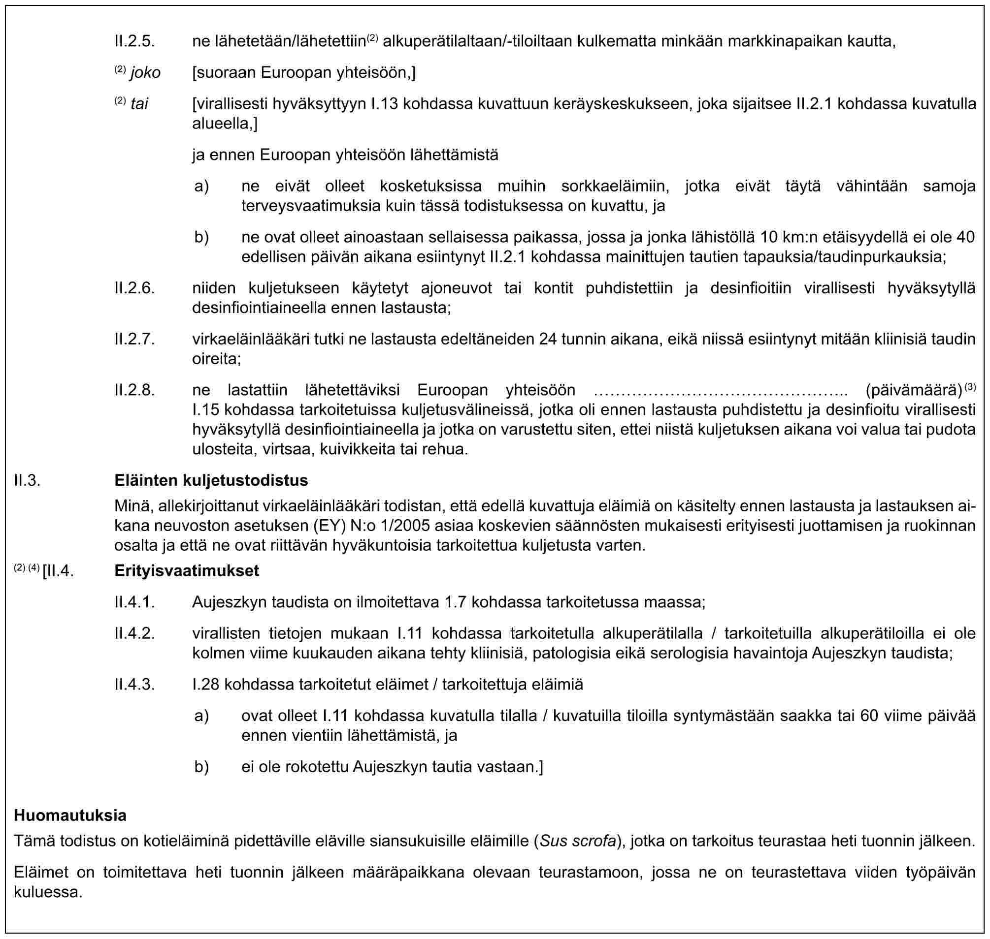 II.2.5. ne lähetetään/lähetettiin(2) alkuperätilaltaan/-tiloiltaan kulkematta minkään markkinapaikan kautta,(2) joko [suoraan Euroopan yhteisöön,](2) tai [virallisesti hyväksyttyyn I.13 kohdassa kuvattuun keräyskeskukseen, joka sijaitsee II.2.1 kohdassa kuvatulla alueella,]ja ennen Euroopan yhteisöön lähettämistäa) ne eivät olleet kosketuksissa muihin sorkkaeläimiin, jotka eivät täytä vähintään samoja terveysvaatimuksia kuin tässä todistuksessa on kuvattu, jab) ne ovat olleet ainoastaan sellaisessa paikassa, jossa ja jonka lähistöllä 10 km:n etäisyydellä ei ole 40 edellisen päivän aikana esiintynyt II.2.1 kohdassa mainittujen tautien tapauksia/taudinpurkauksia;II.2.6. niiden kuljetukseen käytetyt ajoneuvot tai kontit puhdistettiin ja desinfioitiin virallisesti hyväksytyllä desinfiointiaineella ennen lastausta;II.2.7. virkaeläinlääkäri tutki ne lastausta edeltäneiden 24 tunnin aikana, eikä niissä esiintynyt mitään kliinisiä taudin oireita;II.2.8. ne lastattiin lähetettäviksi Euroopan yhteisöön ……………….. (päivämäärä)(3) I.15 kohdassa tarkoitetuissa kuljetusvälineissä, jotka oli ennen lastausta puhdistettu ja desinfioitu virallisesti hyväksytyllä desinfiointiaineella ja jotka on varustettu siten, ettei niistä kuljetuksen aikana voi valua tai pudota ulosteita, virtsaa, kuivikkeita tai rehua.II.3. Eläinten kuljetustodistusMinä, allekirjoittanut virkaeläinlääkäri todistan, että edellä kuvattuja eläimiä on käsitelty ennen lastausta ja lastauksen aikana neuvoston asetuksen (EY) N:o 1/2005 asiaa koskevien säännösten mukaisesti erityisesti juottamisen ja ruokinnan osalta ja että ne ovat riittävän hyväkuntoisia tarkoitettua kuljetusta varten.(2) (4) [II.4. ErityisvaatimuksetII.4.1. Aujeszkyn taudista on ilmoitettava 1.7 kohdassa tarkoitetussa maassa;II.4.2. virallisten tietojen mukaan I.11 kohdassa tarkoitetulla alkuperätilalla / tarkoitetuilla alkuperätiloilla ei ole kolmen viime kuukauden aikana tehty kliinisiä, patologisia eikä serologisia havaintoja Aujeszkyn taudista;II.4.3. I.28 kohdassa tarkoitetut eläimet / tarkoitettuja eläimiäa) ovat olleet I.11 kohdassa kuvatulla tilalla / kuvatuilla tiloilla syntymästään saakka tai 60 viime päivää ennen vientiin lähettämistä, jab) ei ole rokotettu Aujeszkyn tautia vastaan.]HuomautuksiaTämä todistus on kotieläiminä pidettäville eläville siansukuisille eläimille (Sus scrofa), jotka on tarkoitus teurastaa heti tuonnin jälkeen.Eläimet on toimitettava heti tuonnin jälkeen määräpaikkana olevaan teurastamoon, jossa ne on teurastettava viiden työpäivän kuluessa.