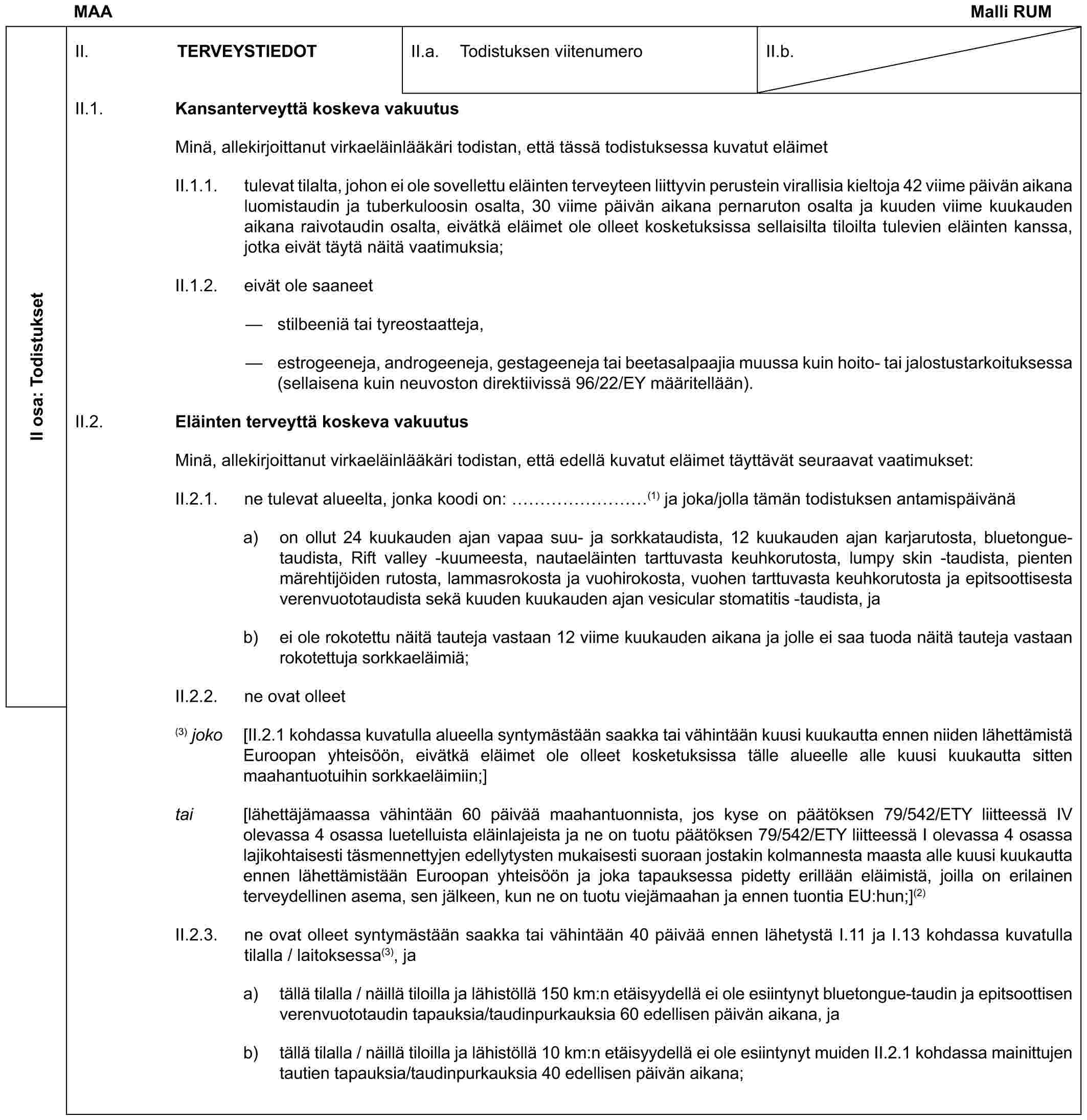 MAA Malli RUMII osa: TodistuksetII. TERVEYSTIEDOTII.a. Todistuksen viitenumeroII.b.II.1. Kansanterveyttä koskeva vakuutusMinä, allekirjoittanut virkaeläinlääkäri todistan, että tässä todistuksessa kuvatut eläimetII.1.1. tulevat tilalta, johon ei ole sovellettu eläinten terveyteen liittyvin perustein virallisia kieltoja 42 viime päivän aikana luomistaudin ja tuberkuloosin osalta, 30 viime päivän aikana pernaruton osalta ja kuuden viime kuukauden aikana raivotaudin osalta, eivätkä eläimet ole olleet kosketuksissa sellaisilta tiloilta tulevien eläinten kanssa, jotka eivät täytä näitä vaatimuksia;II.1.2. eivät ole saaneet— stilbeeniä tai tyreostaatteja,— estrogeeneja, androgeeneja, gestageeneja tai beetasalpaajia muussa kuin hoito- tai jalostustarkoituksessa (sellaisena kuin neuvoston direktiivissä 96/22/EY määritellään).II.2. Eläinten terveyttä koskeva vakuutusMinä, allekirjoittanut virkaeläinlääkäri todistan, että edellä kuvatut eläimet täyttävät seuraavat vaatimukset:II.2.1. ne tulevat alueelta, jonka koodi on: ………(1) ja joka/jolla tämän todistuksen antamispäivänäa) on ollut 24 kuukauden ajan vapaa suu- ja sorkkataudista, 12 kuukauden ajan karjarutosta, bluetongue-taudista, Rift valley -kuumeesta, nautaeläinten tarttuvasta keuhkorutosta, lumpy skin -taudista, pienten märehtijöiden rutosta, lammasrokosta ja vuohirokosta, vuohen tarttuvasta keuhkorutosta ja epitsoottisesta verenvuototaudista sekä kuuden kuukauden ajan vesicular stomatitis -taudista, jab) ei ole rokotettu näitä tauteja vastaan 12 viime kuukauden aikana ja jolle ei saa tuoda näitä tauteja vastaan rokotettuja sorkkaeläimiä;II.2.2. ne ovat olleet(3) joko [II.2.1 kohdassa kuvatulla alueella syntymästään saakka tai vähintään kuusi kuukautta ennen niiden lähettämistä Euroopan yhteisöön, eivätkä eläimet ole olleet kosketuksissa tälle alueelle alle kuusi kuukautta sitten maahantuotuihin sorkkaeläimiin;]tai [lähettäjämaassa vähintään 60 päivää maahantuonnista, jos kyse on päätöksen 79/542/ETY liitteessä IV olevassa 4 osassa luetelluista eläinlajeista ja ne on tuotu päätöksen 79/542/ETY liitteessä I olevassa 4 osassa lajikohtaisesti täsmennettyjen edellytysten mukaisesti suoraan jostakin kolmannesta maasta alle kuusi kuukautta ennen lähettämistään Euroopan yhteisöön ja joka tapauksessa pidetty erillään eläimistä, joilla on erilainen terveydellinen asema, sen jälkeen, kun ne on tuotu viejämaahan ja ennen tuontia EU:hun;](2)II.2.3. ne ovat olleet syntymästään saakka tai vähintään 40 päivää ennen lähetystä I.11 ja I.13 kohdassa kuvatulla tilalla / laitoksessa(3), jaa) tällä tilalla / näillä tiloilla ja lähistöllä 150 km:n etäisyydellä ei ole esiintynyt bluetongue-taudin ja epitsoottisen verenvuototaudin tapauksia/taudinpurkauksia 60 edellisen päivän aikana, jab) tällä tilalla / näillä tiloilla ja lähistöllä 10 km:n etäisyydellä ei ole esiintynyt muiden II.2.1 kohdassa mainittujen tautien tapauksia/taudinpurkauksia 40 edellisen päivän aikana;