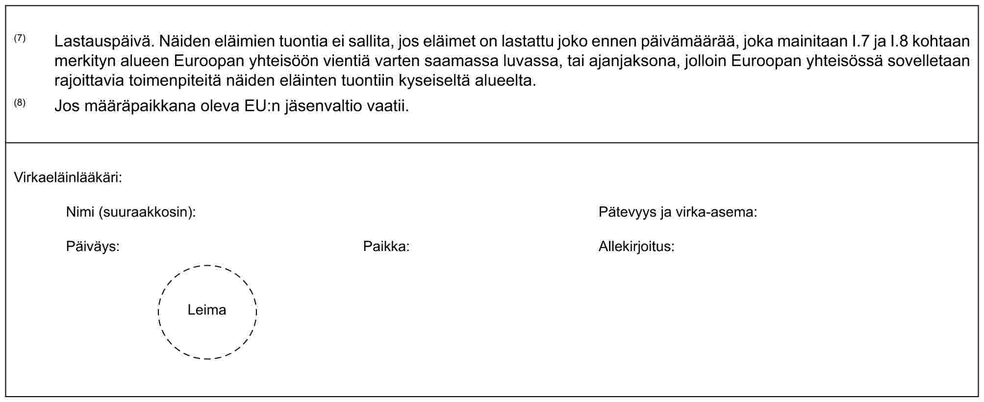 (7) Lastauspäivä. Näiden eläimien tuontia ei sallita, jos eläimet on lastattu joko ennen päivämäärää, joka mainitaan I.7 ja I.8 kohtaan merkityn alueen Euroopan yhteisöön vientiä varten saamassa luvassa, tai ajanjaksona, jolloin Euroopan yhteisössä sovelletaan rajoittavia toimenpiteitä näiden eläinten tuontiin kyseiseltä alueelta.(8) Jos määräpaikkana oleva EU:n jäsenvaltio vaatii.Virkaeläinlääkäri:Nimi (suuraakkosin): Pätevyys ja virka-asema:Päiväys: Paikka: Allekirjoitus:Leima