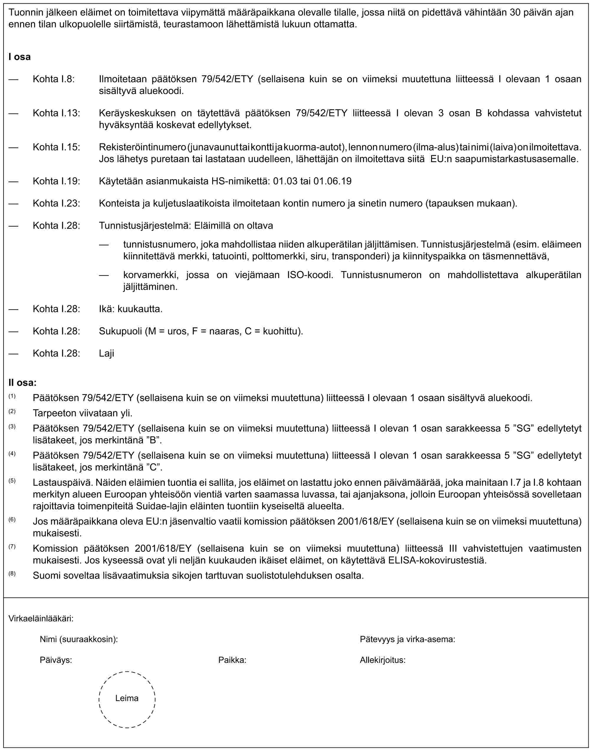 Tuonnin jälkeen eläimet on toimitettava viipymättä määräpaikkana olevalle tilalle, jossa niitä on pidettävä vähintään 30 päivän ajan ennen tilan ulkopuolelle siirtämistä, teurastamoon lähettämistä lukuun ottamatta.I osa— Kohta I.8: Ilmoitetaan päätöksen 79/542/ETY (sellaisena kuin se on viimeksi muutettuna liitteessä I olevaan 1 osaan sisältyvä aluekoodi.— Kohta I.13: Keräyskeskuksen on täytettävä päätöksen 79/542/ETY liitteessä I olevan 3 osan B kohdassa vahvistetut hyväksyntää koskevat edellytykset.— Kohta I.15: Rekisteröintinumero (junavaunut tai kontti ja kuorma-autot), lennon numero (ilma-alus) tai nimi (laiva) on ilmoitettava. Jos lähetys puretaan tai lastataan uudelleen, lähettäjän on ilmoitettava siitä EU:n saapumistarkastusasemalle.— Kohta I.19: Käytetään asianmukaista HS-nimikettä: 01.03 tai 01.06.19— Kohta I.23: Konteista ja kuljetuslaatikoista ilmoitetaan kontin numero ja sinetin numero (tapauksen mukaan).— Kohta I.28: Tunnistusjärjestelmä: Eläimillä on oltava— tunnistusnumero, joka mahdollistaa niiden alkuperätilan jäljittämisen. Tunnistusjärjestelmä (esim. eläimeen kiinnitettävä merkki, tatuointi, polttomerkki, siru, transponderi) ja kiinnityspaikka on täsmennettävä,— korvamerkki, jossa on viejämaan ISO-koodi. Tunnistusnumeron on mahdollistettava alkuperätilan jäljittäminen.— Kohta I.28: Ikä: kuukautta.— Kohta I.28: Sukupuoli (M = uros, F = naaras, C = kuohittu).— Kohta I.28: LajiII osa:(1) Päätöksen 79/542/ETY (sellaisena kuin se on viimeksi muutettuna) liitteessä I olevaan 1 osaan sisältyvä aluekoodi.(2) Tarpeeton viivataan yli.(3) Päätöksen 79/542/ETY (sellaisena kuin se on viimeksi muutettuna) liitteessä I olevan 1 osan sarakkeessa 5 ”SG” edellytetyt lisätakeet, jos merkintänä ”B”.(4) Päätöksen 79/542/ETY (sellaisena kuin se on viimeksi muutettuna) liitteessä I olevan 1 osan sarakkeessa 5 ”SG” edellytetyt lisätakeet, jos merkintänä ”C”.(5) Lastauspäivä. Näiden eläimien tuontia ei sallita, jos eläimet on lastattu joko ennen päivämäärää, joka mainitaan I.7 ja I.8 kohtaan merkityn alueen Euroopan yhteisöön vientiä varten saamassa luvassa, tai ajanjaksona, jolloin Euroopan yhteisössä sovelletaan rajoittavia toimenpiteitä Suidae-lajin eläinten tuontiin kyseiseltä alueelta.(6) Jos määräpaikkana oleva EU:n jäsenvaltio vaatii komission päätöksen 2001/618/EY (sellaisena kuin se on viimeksi muutettuna) mukaisesti.(7) Komission päätöksen 2001/618/EY (sellaisena kuin se on viimeksi muutettuna) liitteessä III vahvistettujen vaatimusten mukaisesti. Jos kyseessä ovat yli neljän kuukauden ikäiset eläimet, on käytettävä ELISA-kokovirustestiä.(8) Suomi soveltaa lisävaatimuksia sikojen tarttuvan suolistotulehduksen osalta.Virkaeläinlääkäri:Nimi (suuraakkosin): Pätevyys ja virka-asema:Päiväys: Paikka: Allekirjoitus:Leima