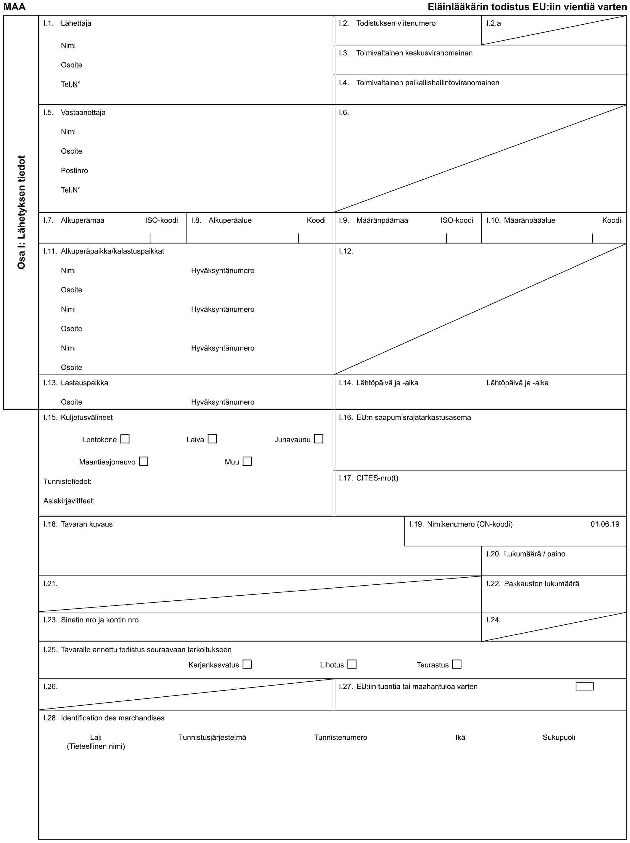 MAA Eläinlääkärin todistus EU:iin vientiä vartenOsa I: Lähetyksen tiedotI.1. LähettäjäNimiOsoiteTel.N°I.2. Todistuksen viitenumeroI.2.aI.3. Toimivaltainen keskusviranomainenI.4. Toimivaltainen paikallishallintoviranomainenI.5. VastaanottajaNimiOsoitePostinroTel.N°I.6.I.7. Alkuperämaa ISO-koodiI.8. Alkuperäalue KoodiI.9. Määränpäämaa ISO-koodiI.10. Määränpääalue KoodiI.11. Alkuperäpaikka/kalastuspaikkatNimiOsoiteNimiOsoiteNimiOsoiteHyväksyntänumeroHyväksyntänumeroHyväksyntänumeroI.12.I.13. LastauspaikkaOsoiteHyväksyntänumeroI.14. Lähtöpäivä ja -aikaLähtöpäivä ja -aikaI.15. KuljetusvälineetLentokone Laiva JunavaunuMaantieajoneuvo MuuTunnistetiedot:Asiakirjaviitteet:I.16. EU:n saapumisrajatarkastusasemaI.17. CITES-nro(t)I.18. Tavaran kuvausI.19. Nimikenumero (CN-koodi)01.06.19I.20. Lukumäärä / painoI.21.I.22. Pakkausten lukumääräI.23. Sinetin nro ja kontin nroI.24.I.25. Tavaralle annettu todistus seuraavaan tarkoitukseenKarjankasvatus Lihotus TeurastusI.26.I.27. EU:iin tuontia tai maahantuloa vartenI.28. Identification des marchandisesLaji Tunnistusjärjestelmä Tunnistenumero Ikä Sukupuoli (Tieteellinen nimi)