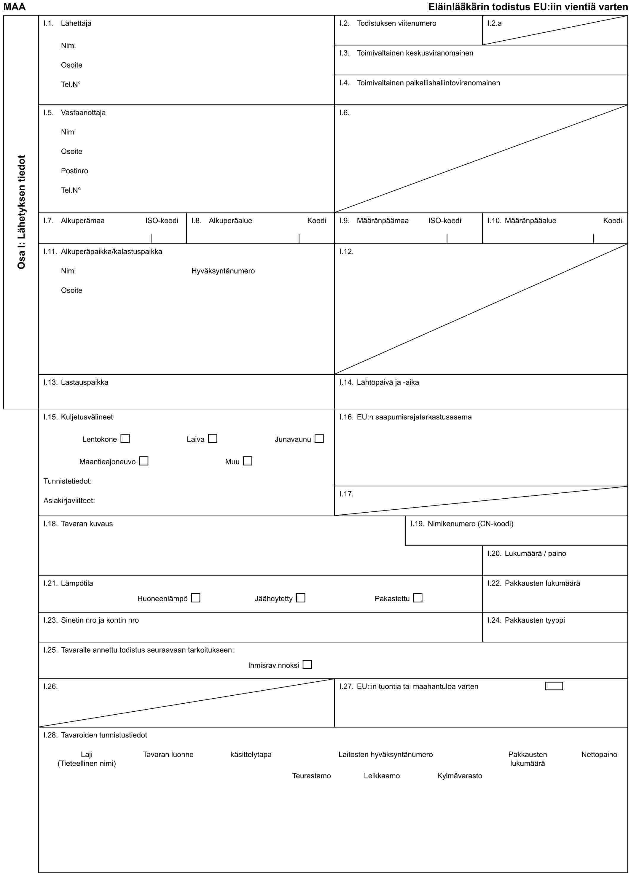 MAA Eläinlääkärin todistus EU:iin vientiä vartenOsa I: Lähetyksen tiedotI.1. LähettäjäNimiOsoiteTel.N°I.2. Todistuksen viitenumeroI.2.aI.3. Toimivaltainen keskusviranomainenI.4. Toimivaltainen paikallishallintoviranomainenI.5. VastaanottajaNimiOsoitePostinroTel.N°I.6.I.7. Alkuperämaa ISO-koodiI.8. Alkuperäalue KoodiI.9. Määränpäämaa ISO-koodiI.10. Määränpääalue KoodiI.11. Alkuperäpaikka/kalastuspaikkaNimiOsoiteHyväksyntänumeroI.12.I.13. LastauspaikkaI.14. Lähtöpäivä ja -aikaI.15. KuljetusvälineetLentokone Laiva JunavaunuMaantieajoneuvo MuuTunnistetiedot:Asiakirjaviitteet:I.16. EU:n saapumisrajatarkastusasemaI.17.I.18. Tavaran kuvausI.19. Nimikenumero (CN-koodi)I.20. Lukumäärä / painoI.21. LämpötilaHuoneenlämpö Jäähdytetty PakastettuI.22. Pakkausten lukumääräI.23. Sinetin nro ja kontin nroI.24. Pakkausten tyyppiI.25. Tavaralle annettu todistus seuraavaan tarkoitukseen:IhmisravinnoksiI.26.I.27. EU:iin tuontia tai maahantuloa vartenI.28. Tavaroiden tunnistustiedotLaji (Tieteellinen nimi) Tavaran luonne käsittelytapa Laitosten hyväksyntänumero Pakkausten lukumäärä NettopainoTeurastamo Leikkaamo Kylmävarasto