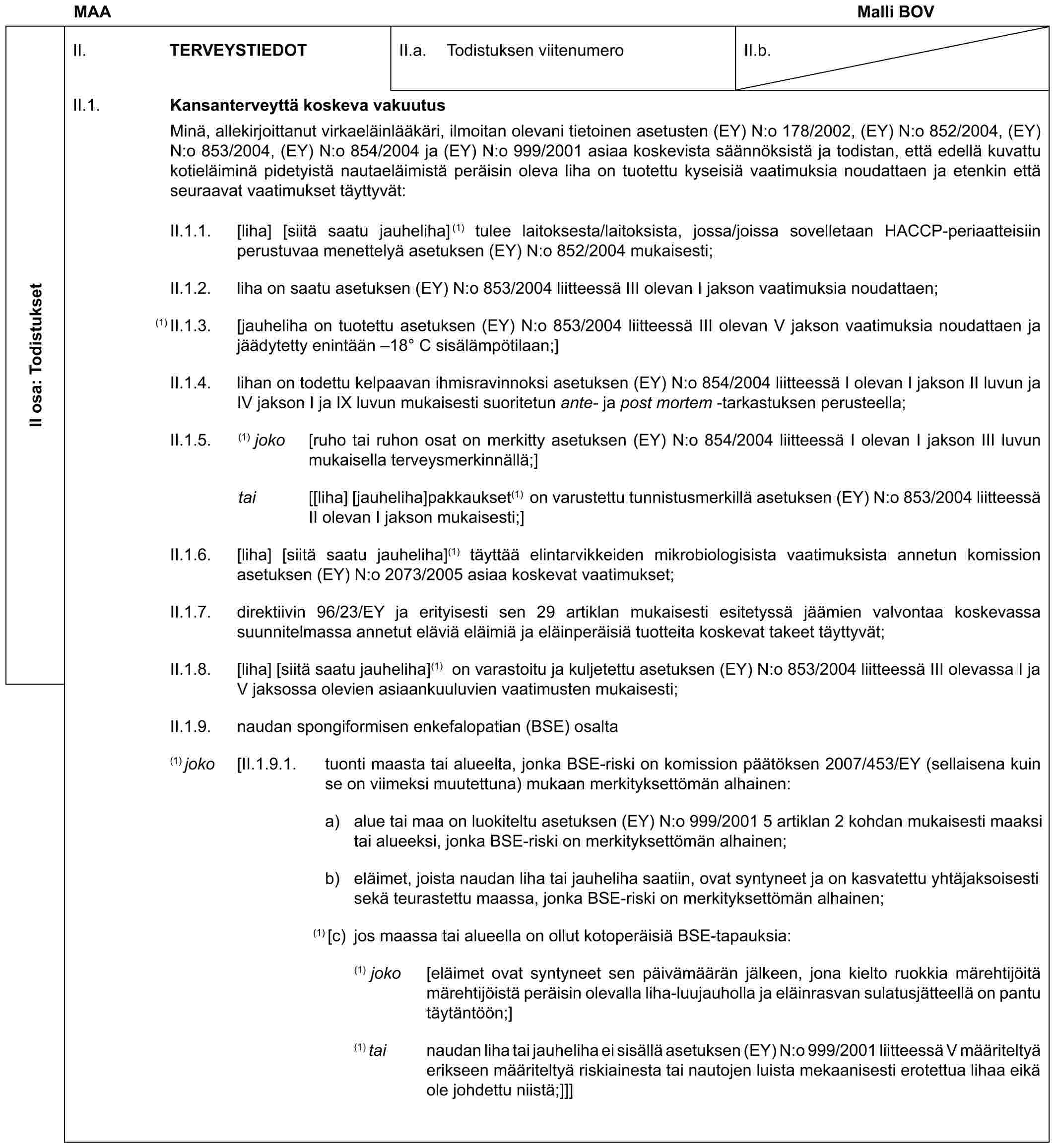 MAA Malli BOVII osa: TodistuksetII. TERVEYSTIEDOTII.a. Todistuksen viitenumeroII.b.II.1. Kansanterveyttä koskeva vakuutusMinä, allekirjoittanut virkaeläinlääkäri, ilmoitan olevani tietoinen asetusten (EY) N:o 178/2002, (EY) N:o 852/2004, (EY) N:o 853/2004, (EY) N:o 854/2004 ja (EY) N:o 999/2001 asiaa koskevista säännöksistä ja todistan, että edellä kuvattu kotieläiminä pidetyistä nautaeläimistä peräisin oleva liha on tuotettu kyseisiä vaatimuksia noudattaen ja etenkin että seuraavat vaatimukset täyttyvät:II.1.1. [liha] [siitä saatu jauheliha](1) tulee laitoksesta/laitoksista, jossa/joissa sovelletaan HACCP-periaatteisiin perustuvaa menettelyä asetuksen (EY) N:o 852/2004 mukaisesti;II.1.2. liha on saatu asetuksen (EY) N:o 853/2004 liitteessä III olevan I jakson vaatimuksia noudattaen;(1) II.1.3. [jauheliha on tuotettu asetuksen (EY) N:o 853/2004 liitteessä III olevan V jakson vaatimuksia noudattaen ja jäädytetty enintään –18° C sisälämpötilaan;]II.1.4. lihan on todettu kelpaavan ihmisravinnoksi asetuksen (EY) N:o 854/2004 liitteessä I olevan I jakson II luvun ja IV jakson I ja IX luvun mukaisesti suoritetun ante- ja post mortem -tarkastuksen perusteella;II.1.5. (1) joko [ruho tai ruhon osat on merkitty asetuksen (EY) N:o 854/2004 liitteessä I olevan I jakson III luvun mukaisella terveysmerkinnällä;]tai [[liha] [jauheliha]pakkaukset(1) on varustettu tunnistusmerkillä asetuksen (EY) N:o 853/2004 liitteessä II olevan I jakson mukaisesti;]II.1.6. [liha] [siitä saatu jauheliha](1) täyttää elintarvikkeiden mikrobiologisista vaatimuksista annetun komission asetuksen (EY) N:o 2073/2005 asiaa koskevat vaatimukset;II.1.7. direktiivin 96/23/EY ja erityisesti sen 29 artiklan mukaisesti esitetyssä jäämien valvontaa koskevassa suunnitelmassa annetut eläviä eläimiä ja eläinperäisiä tuotteita koskevat takeet täyttyvät;II.1.8. [liha] [siitä saatu jauheliha](1) on varastoitu ja kuljetettu asetuksen (EY) N:o 853/2004 liitteessä III olevassa I ja V jaksossa olevien asiaankuuluvien vaatimusten mukaisesti;II.1.9. naudan spongiformisen enkefalopatian (BSE) osalta(1) joko [II.1.9.1. tuonti maasta tai alueelta, jonka BSE-riski on komission päätöksen 2007/453/EY (sellaisena kuin se on viimeksi muutettuna) mukaan merkityksettömän alhainen:a) alue tai maa on luokiteltu asetuksen (EY) N:o 999/2001 5 artiklan 2 kohdan mukaisesti maaksi tai alueeksi, jonka BSE-riski on merkityksettömän alhainen;b) eläimet, joista naudan liha tai jauheliha saatiin, ovat syntyneet ja on kasvatettu yhtäjaksoisesti sekä teurastettu maassa, jonka BSE-riski on merkityksettömän alhainen;(1) [c) jos maassa tai alueella on ollut kotoperäisiä BSE-tapauksia:(1) joko [eläimet ovat syntyneet sen päivämäärän jälkeen, jona kielto ruokkia märehtijöitä märehtijöistä peräisin olevalla liha-luujauholla ja eläinrasvan sulatusjätteellä on pantu täytäntöön;](1) tai naudan liha tai jauheliha ei sisällä asetuksen (EY) N:o 999/2001 liitteessä V määriteltyä erikseen määriteltyä riskiainesta tai nautojen luista mekaanisesti erotettua lihaa eikä ole johdettu niistä;]]]