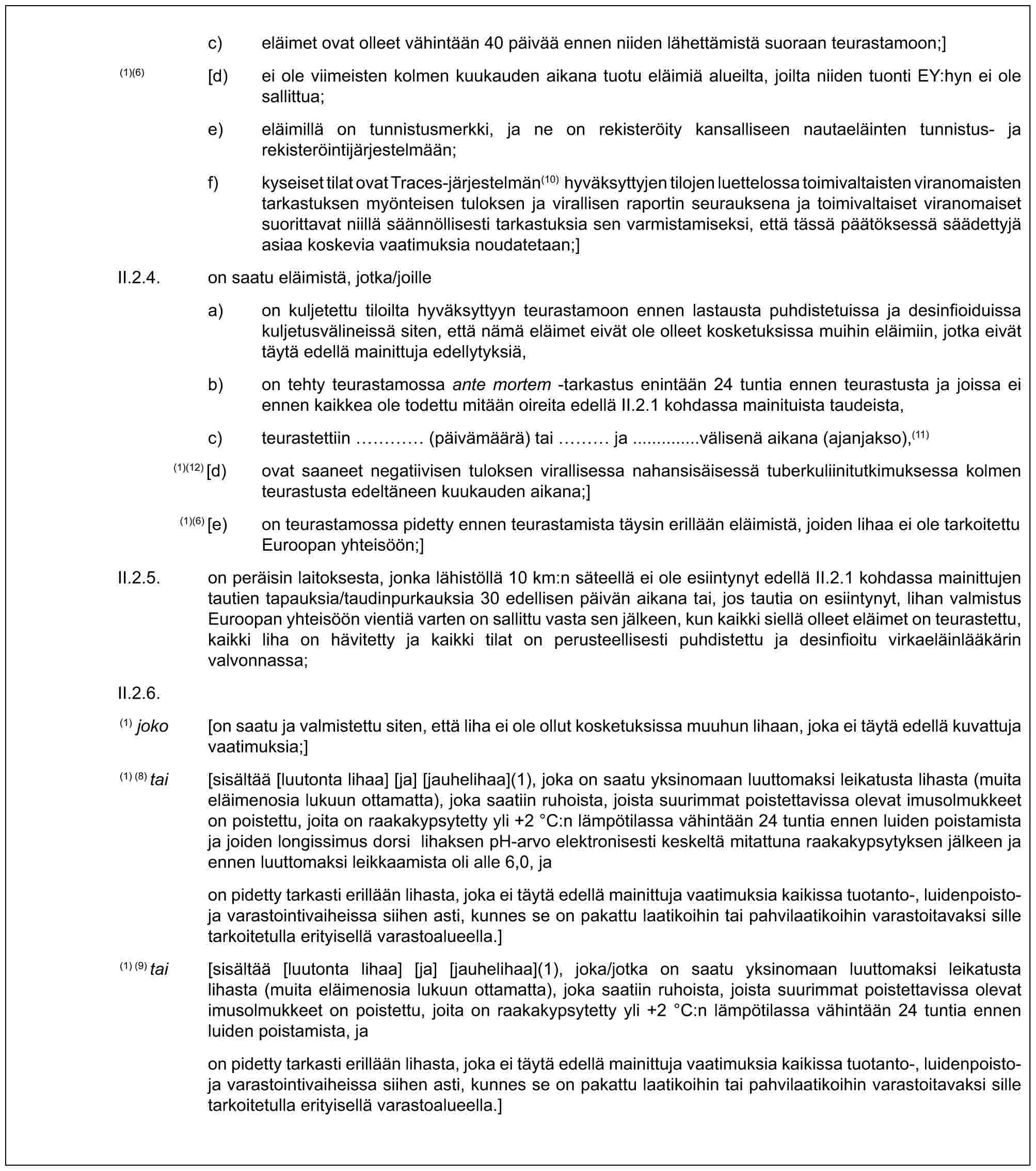 c) eläimet ovat olleet vähintään 40 päivää ennen niiden lähettämistä suoraan teurastamoon;](1)(6) [d) ei ole viimeisten kolmen kuukauden aikana tuotu eläimiä alueilta, joilta niiden tuonti EY:hyn ei ole sallittua;e) eläimillä on tunnistusmerkki, ja ne on rekisteröity kansalliseen nautaeläinten tunnistus- ja rekisteröintijärjestelmään;f) kyseiset tilat ovat Traces-järjestelmän(10) hyväksyttyjen tilojen luettelossa toimivaltaisten viranomaisten tarkastuksen myönteisen tuloksen ja virallisen raportin seurauksena ja toimivaltaiset viranomaiset suorittavat niillä säännöllisesti tarkastuksia sen varmistamiseksi, että tässä päätöksessä säädettyjä asiaa koskevia vaatimuksia noudatetaan;]II.2.4. on saatu eläimistä, jotka/joillea) on kuljetettu tiloilta hyväksyttyyn teurastamoon ennen lastausta puhdistetuissa ja desinfioiduissa kuljetusvälineissä siten, että nämä eläimet eivät ole olleet kosketuksissa muihin eläimiin, jotka eivät täytä edellä mainittuja edellytyksiä,b) on tehty teurastamossa ante mortem -tarkastus enintään 24 tuntia ennen teurastusta ja joissa ei ennen kaikkea ole todettu mitään oireita edellä II.2.1 kohdassa mainituista taudeista,c) teurastettiin … (päivämäärä) tai … ja ..............välisenä aikana (ajanjakso),(11)(1)(12) [d) ovat saaneet negatiivisen tuloksen virallisessa nahansisäisessä tuberkuliinitutkimuksessa kolmen teurastusta edeltäneen kuukauden aikana;](1)(6) [e) on teurastamossa pidetty ennen teurastamista täysin erillään eläimistä, joiden lihaa ei ole tarkoitettu Euroopan yhteisöön;]II.2.5. on peräisin laitoksesta, jonka lähistöllä 10 km:n säteellä ei ole esiintynyt edellä II.2.1 kohdassa mainittujen tautien tapauksia/taudinpurkauksia 30 edellisen päivän aikana tai, jos tautia on esiintynyt, lihan valmistus Euroopan yhteisöön vientiä varten on sallittu vasta sen jälkeen, kun kaikki siellä olleet eläimet on teurastettu, kaikki liha on hävitetty ja kaikki tilat on perusteellisesti puhdistettu ja desinfioitu virkaeläinlääkärin valvonnassa;II.2.6.(1) joko [on saatu ja valmistettu siten, että liha ei ole ollut kosketuksissa muuhun lihaan, joka ei täytä edellä kuvattuja vaatimuksia;](1) (8) tai [sisältää [luutonta lihaa] [ja] [jauhelihaa](1), joka on saatu yksinomaan luuttomaksi leikatusta lihasta (muita eläimenosia lukuun ottamatta), joka saatiin ruhoista, joista suurimmat poistettavissa olevat imusolmukkeet on poistettu, joita on raakakypsytetty yli +2 °C:n lämpötilassa vähintään 24 tuntia ennen luiden poistamista ja joiden longissimus dorsi lihaksen pH-arvo elektronisesti keskeltä mitattuna raakakypsytyksen jälkeen ja ennen luuttomaksi leikkaamista oli alle 6,0, jaon pidetty tarkasti erillään lihasta, joka ei täytä edellä mainittuja vaatimuksia kaikissa tuotanto-, luidenpoisto- ja varastointivaiheissa siihen asti, kunnes se on pakattu laatikoihin tai pahvilaatikoihin varastoitavaksi sille tarkoitetulla erityisellä varastoalueella.](1) (9) tai [sisältää [luutonta lihaa] [ja] [jauhelihaa](1), joka/jotka on saatu yksinomaan luuttomaksi leikatusta lihasta (muita eläimenosia lukuun ottamatta), joka saatiin ruhoista, joista suurimmat poistettavissa olevat imusolmukkeet on poistettu, joita on raakakypsytetty yli +2 °C:n lämpötilassa vähintään 24 tuntia ennen luiden poistamista, jaon pidetty tarkasti erillään lihasta, joka ei täytä edellä mainittuja vaatimuksia kaikissa tuotanto-, luidenpoisto- ja varastointivaiheissa siihen asti, kunnes se on pakattu laatikoihin tai pahvilaatikoihin varastoitavaksi sille tarkoitetulla erityisellä varastoalueella.]