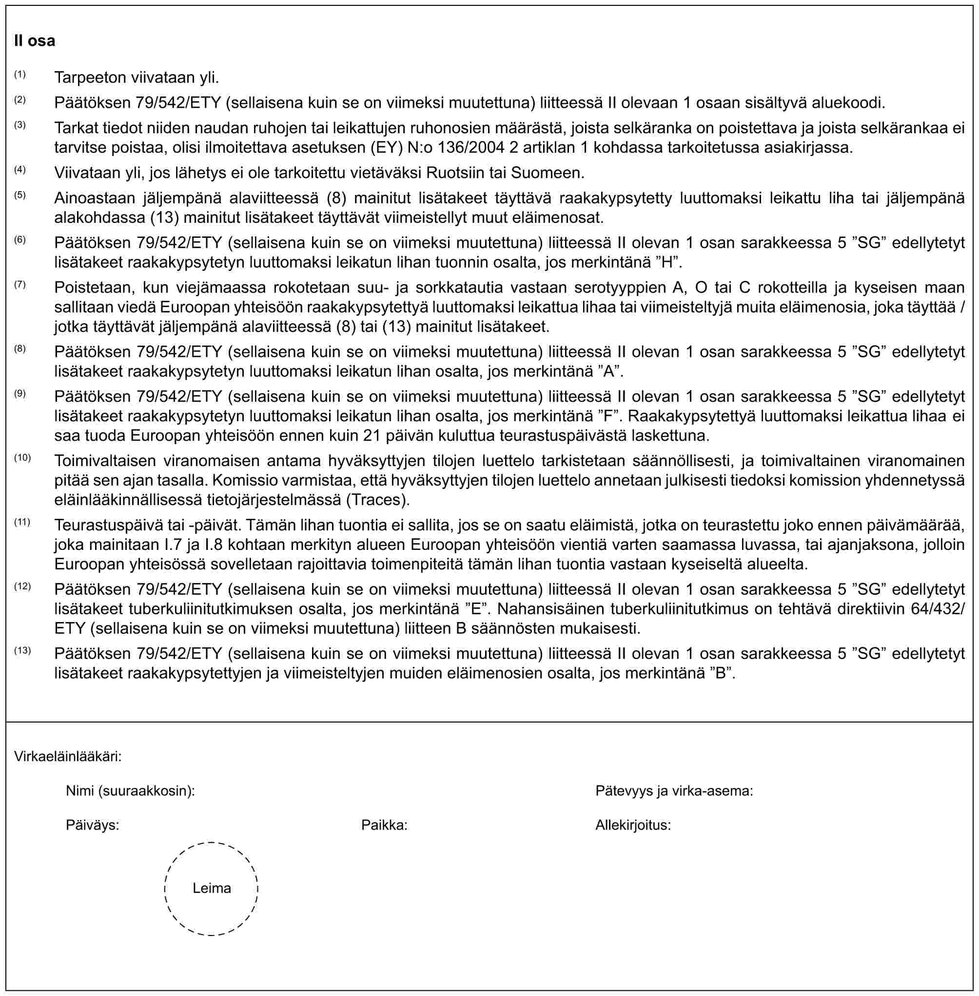 II osa(1) Tarpeeton viivataan yli.(2) Päätöksen 79/542/ETY (sellaisena kuin se on viimeksi muutettuna) liitteessä II olevaan 1 osaan sisältyvä aluekoodi.(3) Tarkat tiedot niiden naudan ruhojen tai leikattujen ruhonosien määrästä, joista selkäranka on poistettava ja joista selkärankaa ei tarvitse poistaa, olisi ilmoitettava asetuksen (EY) N:o 136/2004 2 artiklan 1 kohdassa tarkoitetussa asiakirjassa.(4) Viivataan yli, jos lähetys ei ole tarkoitettu vietäväksi Ruotsiin tai Suomeen.(5) Ainoastaan jäljempänä alaviitteessä (8) mainitut lisätakeet täyttävä raakakypsytetty luuttomaksi leikattu liha tai jäljempänä alakohdassa (13) mainitut lisätakeet täyttävät viimeistellyt muut eläimenosat.(6) Päätöksen 79/542/ETY (sellaisena kuin se on viimeksi muutettuna) liitteessä II olevan 1 osan sarakkeessa 5 ”SG” edellytetyt lisätakeet raakakypsytetyn luuttomaksi leikatun lihan tuonnin osalta, jos merkintänä ”H”.(7) Poistetaan, kun viejämaassa rokotetaan suu- ja sorkkatautia vastaan serotyyppien A, O tai C rokotteilla ja kyseisen maan sallitaan viedä Euroopan yhteisöön raakakypsytettyä luuttomaksi leikattua lihaa tai viimeisteltyjä muita eläimenosia, joka täyttää / jotka täyttävät jäljempänä alaviitteessä (8) tai (13) mainitut lisätakeet.(8) Päätöksen 79/542/ETY (sellaisena kuin se on viimeksi muutettuna) liitteessä II olevan 1 osan sarakkeessa 5 ”SG” edellytetyt lisätakeet raakakypsytetyn luuttomaksi leikatun lihan osalta, jos merkintänä ”A”.(9) Päätöksen 79/542/ETY (sellaisena kuin se on viimeksi muutettuna) liitteessä II olevan 1 osan sarakkeessa 5 ”SG” edellytetyt lisätakeet raakakypsytetyn luuttomaksi leikatun lihan osalta, jos merkintänä ”F”. Raakakypsytettyä luuttomaksi leikattua lihaa ei saa tuoda Euroopan yhteisöön ennen kuin 21 päivän kuluttua teurastuspäivästä laskettuna.(10) Toimivaltaisen viranomaisen antama hyväksyttyjen tilojen luettelo tarkistetaan säännöllisesti, ja toimivaltainen viranomainen pitää sen ajan tasalla. Komissio varmistaa, että hyväksyttyjen tilojen luettelo annetaan julkisesti tiedoksi komission yhdennetyssä eläinlääkinnällisessä tietojärjestelmässä (Traces).(11) Teurastuspäivä tai -päivät. Tämän lihan tuontia ei sallita, jos se on saatu eläimistä, jotka on teurastettu joko ennen päivämäärää, joka mainitaan I.7 ja I.8 kohtaan merkityn alueen Euroopan yhteisöön vientiä varten saamassa luvassa, tai ajanjaksona, jolloin Euroopan yhteisössä sovelletaan rajoittavia toimenpiteitä tämän lihan tuontia vastaan kyseiseltä alueelta.(12) Päätöksen 79/542/ETY (sellaisena kuin se on viimeksi muutettuna) liitteessä II olevan 1 osan sarakkeessa 5 ”SG” edellytetyt lisätakeet tuberkuliinitutkimuksen osalta, jos merkintänä ”E”. Nahansisäinen tuberkuliinitutkimus on tehtävä direktiivin 64/432/ETY (sellaisena kuin se on viimeksi muutettuna) liitteen B säännösten mukaisesti.(13) Päätöksen 79/542/ETY (sellaisena kuin se on viimeksi muutettuna) liitteessä II olevan 1 osan sarakkeessa 5 ”SG” edellytetyt lisätakeet raakakypsytettyjen ja viimeisteltyjen muiden eläimenosien osalta, jos merkintänä ”B”.Virkaeläinlääkäri:Nimi (suuraakkosin): Pätevyys ja virka-asema:Päiväys: Paikka: Allekirjoitus:Leima