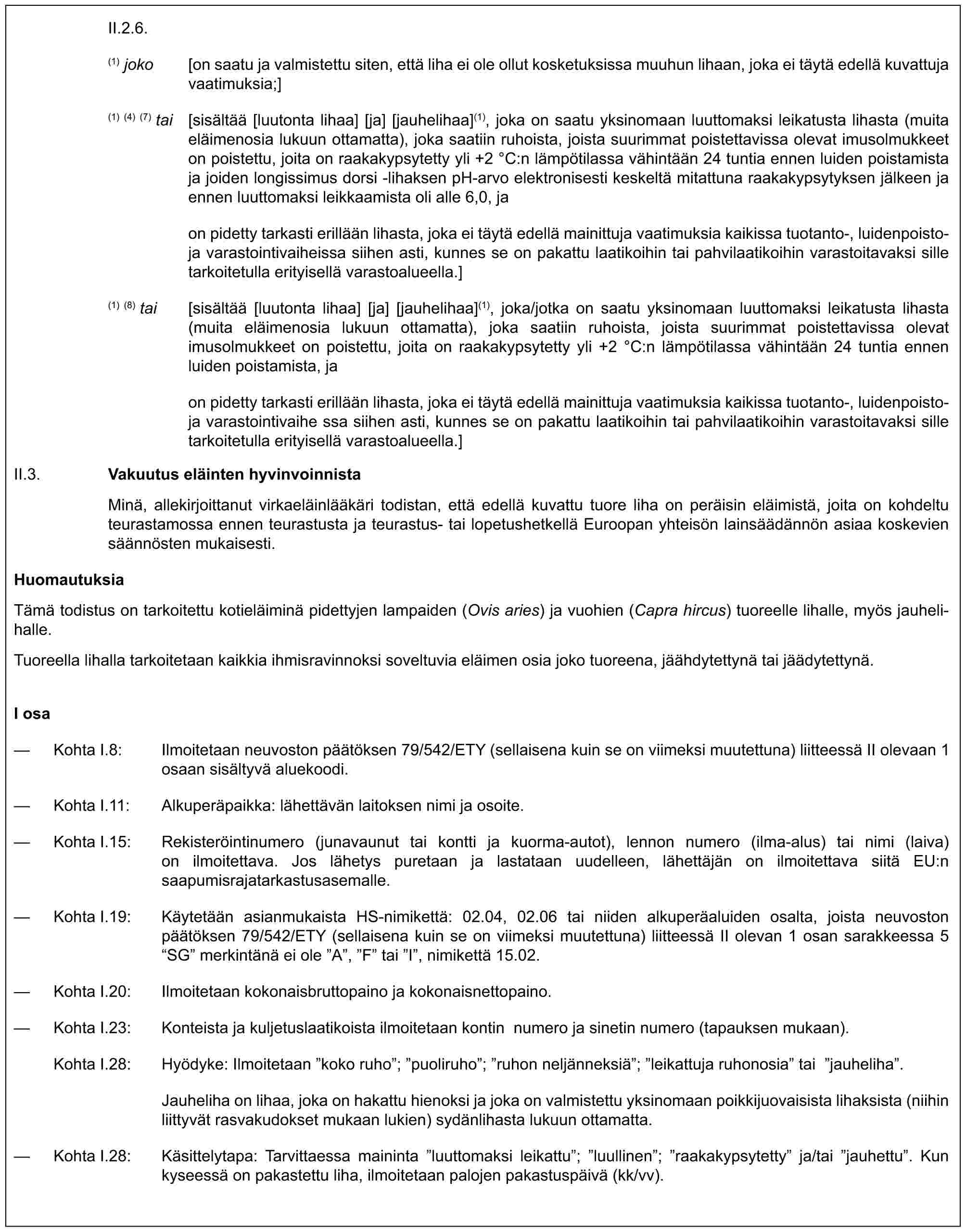 II.2.6.(1) joko [on saatu ja valmistettu siten, että liha ei ole ollut kosketuksissa muuhun lihaan, joka ei täytä edellä kuvattuja vaatimuksia;](1) (4) (7) tai [sisältää [luutonta lihaa] [ja] [jauhelihaa](1), joka on saatu yksinomaan luuttomaksi leikatusta lihasta (muita eläimenosia lukuun ottamatta), joka saatiin ruhoista, joista suurimmat poistettavissa olevat imusolmukkeet on poistettu, joita on raakakypsytetty yli +2 °C:n lämpötilassa vähintään 24 tuntia ennen luiden poistamista ja joiden longissimus dorsi -lihaksen pH-arvo elektronisesti keskeltä mitattuna raakakypsytyksen jälkeen ja ennen luuttomaksi leikkaamista oli alle 6,0, jaon pidetty tarkasti erillään lihasta, joka ei täytä edellä mainittuja vaatimuksia kaikissa tuotanto-, luidenpoisto- ja varastointivaiheissa siihen asti, kunnes se on pakattu laatikoihin tai pahvilaatikoihin varastoitavaksi sille tarkoitetulla erityisellä varastoalueella.](1) (8) tai [sisältää [luutonta lihaa] [ja] [jauhelihaa](1), joka/jotka on saatu yksinomaan luuttomaksi leikatusta lihasta (muita eläimenosia lukuun ottamatta), joka saatiin ruhoista, joista suurimmat poistettavissa olevat imusolmukkeet on poistettu, joita on raakakypsytetty yli +2 °C:n lämpötilassa vähintään 24 tuntia ennen luiden poistamista, jaon pidetty tarkasti erillään lihasta, joka ei täytä edellä mainittuja vaatimuksia kaikissa tuotanto-, luidenpoisto- ja varastointivaihe ssa siihen asti, kunnes se on pakattu laatikoihin tai pahvilaatikoihin varastoitavaksi sille tarkoitetulla erityisellä varastoalueella.]II.3. Vakuutus eläinten hyvinvoinnistaMinä, allekirjoittanut virkaeläinlääkäri todistan, että edellä kuvattu tuore liha on peräisin eläimistä, joita on kohdeltu teurastamossa ennen teurastusta ja teurastus- tai lopetushetkellä Euroopan yhteisön lainsäädännön asiaa koskevien säännösten mukaisesti.HuomautuksiaTämä todistus on tarkoitettu kotieläiminä pidettyjen lampaiden (Ovis aries) ja vuohien (Capra hircus) tuoreelle lihalle, myös jauhelihalle.Tuoreella lihalla tarkoitetaan kaikkia ihmisravinnoksi soveltuvia eläimen osia joko tuoreena, jäähdytettynä tai jäädytettynä.I osa— Kohta I.8: Ilmoitetaan neuvoston päätöksen 79/542/ETY (sellaisena kuin se on viimeksi muutettuna) liitteessä II olevaan 1 osaan sisältyvä aluekoodi.— Kohta I.11: Alkuperäpaikka: lähettävän laitoksen nimi ja osoite.— Kohta I.15: Rekisteröintinumero (junavaunut tai kontti ja kuorma-autot), lennon numero (ilma-alus) tai nimi (laiva) on ilmoitettava. Jos lähetys puretaan ja lastataan uudelleen, lähettäjän on ilmoitettava siitä EU:n saapumisrajatarkastusasemalle.— Kohta I.19: Käytetään asianmukaista HS-nimikettä: 02.04, 02.06 tai niiden alkuperäaluiden osalta, joista neuvoston päätöksen 79/542/ETY (sellaisena kuin se on viimeksi muutettuna) liitteessä II olevan 1 osan sarakkeessa 5 “SG” merkintänä ei ole ”A”, ”F” tai ”I”, nimikettä 15.02.— Kohta I.20: Ilmoitetaan kokonaisbruttopaino ja kokonaisnettopaino.— Kohta I.23: Konteista ja kuljetuslaatikoista ilmoitetaan kontin numero ja sinetin numero (tapauksen mukaan).Kohta I.28: Hyödyke: Ilmoitetaan ”koko ruho”; ”puoliruho”; ”ruhon neljänneksiä”; ”leikattuja ruhonosia” tai ”jauheliha”.Jauheliha on lihaa, joka on hakattu hienoksi ja joka on valmistettu yksinomaan poikkijuovaisista lihaksista (niihin liittyvät rasvakudokset mukaan lukien) sydänlihasta lukuun ottamatta.— Kohta I.28: Käsittelytapa: Tarvittaessa maininta ”luuttomaksi leikattu”; ”luullinen”; ”raakakypsytetty” ja/tai ”jauhettu”. Kun kyseessä on pakastettu liha, ilmoitetaan palojen pakastuspäivä (kk/vv).