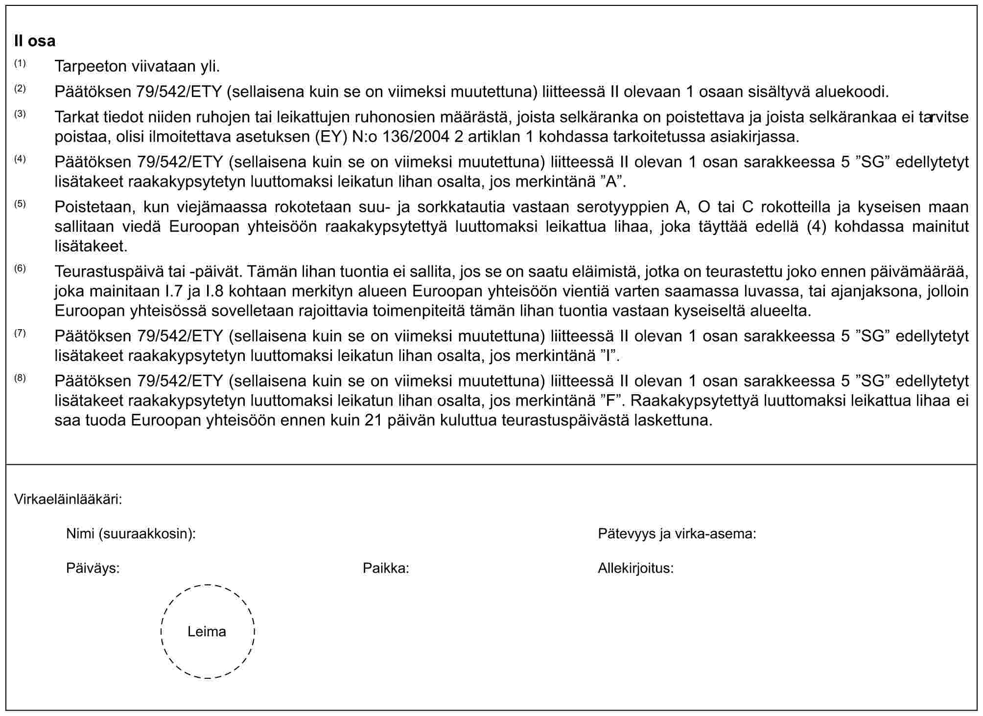 II osa(1) Tarpeeton viivataan yli.(2) Päätöksen 79/542/ETY (sellaisena kuin se on viimeksi muutettuna) liitteessä II olevaan 1 osaan sisältyvä aluekoodi.(3) Tarkat tiedot niiden ruhojen tai leikattujen ruhonosien määrästä, joista selkäranka on poistettava ja joista selkärankaa ei tarvitse poistaa, olisi ilmoitettava asetuksen (EY) N:o 136/2004 2 artiklan 1 kohdassa tarkoitetussa asiakirjassa.(4) Päätöksen 79/542/ETY (sellaisena kuin se on viimeksi muutettuna) liitteessä II olevan 1 osan sarakkeessa 5 ”SG” edellytetyt lisätakeet raakakypsytetyn luuttomaksi leikatun lihan osalta, jos merkintänä ”A”.(5) Poistetaan, kun viejämaassa rokotetaan suu- ja sorkkatautia vastaan serotyyppien A, O tai C rokotteilla ja kyseisen maan sallitaan viedä Euroopan yhteisöön raakakypsytettyä luuttomaksi leikattua lihaa, joka täyttää edellä (4) kohdassa mainitut lisätakeet.(6) Teurastuspäivä tai -päivät. Tämän lihan tuontia ei sallita, jos se on saatu eläimistä, jotka on teurastettu joko ennen päivämäärää, joka mainitaan I.7 ja I.8 kohtaan merkityn alueen Euroopan yhteisöön vientiä varten saamassa luvassa, tai ajanjaksona, jolloin Euroopan yhteisössä sovelletaan rajoittavia toimenpiteitä tämän lihan tuontia vastaan kyseiseltä alueelta.(7) Päätöksen 79/542/ETY (sellaisena kuin se on viimeksi muutettuna) liitteessä II olevan 1 osan sarakkeessa 5 ”SG” edellytetyt lisätakeet raakakypsytetyn luuttomaksi leikatun lihan osalta, jos merkintänä ”I”.(8) Päätöksen 79/542/ETY (sellaisena kuin se on viimeksi muutettuna) liitteessä II olevan 1 osan sarakkeessa 5 ”SG” edellytetyt lisätakeet raakakypsytetyn luuttomaksi leikatun lihan osalta, jos merkintänä ”F”. Raakakypsytettyä luuttomaksi leikattua lihaa ei saa tuoda Euroopan yhteisöön ennen kuin 21 päivän kuluttua teurastuspäivästä laskettuna.Virkaeläinlääkäri:Nimi (suuraakkosin): Pätevyys ja virka-asema:Päiväys: Paikka: Allekirjoitus:Leima