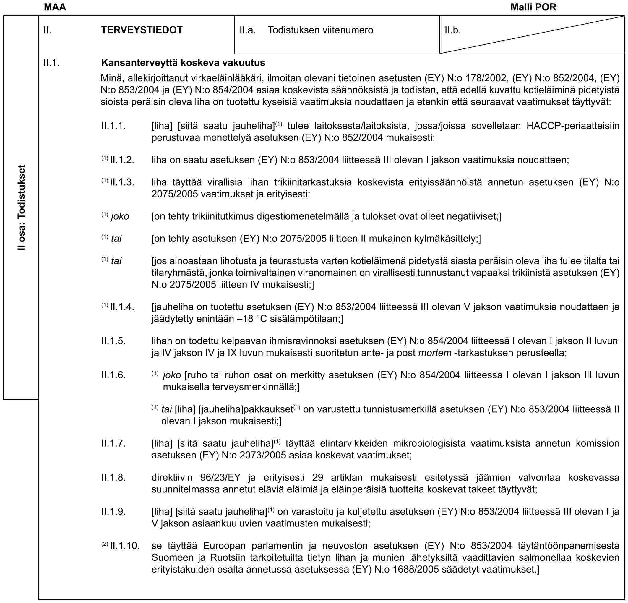 MAA Malli PORII osa: TodistuksetII. TERVEYSTIEDOTII.a. Todistuksen viitenumeroII.b.II.1. Kansanterveyttä koskeva vakuutusMinä, allekirjoittanut virkaeläinlääkäri, ilmoitan olevani tietoinen asetusten (EY) N:o 178/2002, (EY) N:o 852/2004, (EY) N:o 853/2004 ja (EY) N:o 854/2004 asiaa koskevista säännöksistä ja todistan, että edellä kuvattu kotieläiminä pidetyistä sioista peräisin oleva liha on tuotettu kyseisiä vaatimuksia noudattaen ja etenkin että seuraavat vaatimukset täyttyvät:II.1.1. [liha] [siitä saatu jauheliha](1) tulee laitoksesta/laitoksista, jossa/joissa sovelletaan HACCP-periaatteisiin perustuvaa menettelyä asetuksen (EY) N:o 852/2004 mukaisesti;(1) II.1.2. liha on saatu asetuksen (EY) N:o 853/2004 liitteessä III olevan I jakson vaatimuksia noudattaen;(1) II.1.3. liha täyttää virallisia lihan trikiinitarkastuksia koskevista erityissäännöistä annetun asetuksen (EY) N:o 2075/2005 vaatimukset ja erityisesti:(1) joko [on tehty trikiinitutkimus digestiomenetelmällä ja tulokset ovat olleet negatiiviset;](1) tai [on tehty asetuksen (EY) N:o 2075/2005 liitteen II mukainen kylmäkäsittely;](1) tai [jos ainoastaan lihotusta ja teurastusta varten kotieläimenä pidetystä siasta peräisin oleva liha tulee tilalta tai tilaryhmästä, jonka toimivaltainen viranomainen on virallisesti tunnustanut vapaaksi trikiinistä asetuksen (EY) N:o 2075/2005 liitteen IV mukaisesti;](1) II.1.4. [jauheliha on tuotettu asetuksen (EY) N:o 853/2004 liitteessä III olevan V jakson vaatimuksia noudattaen ja jäädytetty enintään –18 °C sisälämpötilaan;]II.1.5. lihan on todettu kelpaavan ihmisravinnoksi asetuksen (EY) N:o 854/2004 liitteessä I olevan I jakson II luvun ja IV jakson IV ja IX luvun mukaisesti suoritetun ante- ja post mortem -tarkastuksen perusteella;II.1.6. (1) joko [ruho tai ruhon osat on merkitty asetuksen (EY) N:o 854/2004 liitteessä I olevan I jakson III luvun mukaisella terveysmerkinnällä;](1) tai [liha] [jauheliha]pakkaukset(1) on varustettu tunnistusmerkillä asetuksen (EY) N:o 853/2004 liitteessä II olevan I jakson mukaisesti;]II.1.7. [liha] [siitä saatu jauheliha](1) täyttää elintarvikkeiden mikrobiologisista vaatimuksista annetun komission asetuksen (EY) N:o 2073/2005 asiaa koskevat vaatimukset;II.1.8. direktiivin 96/23/EY ja erityisesti 29 artiklan mukaisesti esitetyssä jäämien valvontaa koskevassa suunnitelmassa annetut eläviä eläimiä ja eläinperäisiä tuotteita koskevat takeet täyttyvät;II.1.9. [liha] [siitä saatu jauheliha](1) on varastoitu ja kuljetettu asetuksen (EY) N:o 853/2004 liitteessä III olevan I ja V jakson asiaankuuluvien vaatimusten mukaisesti;(2) II.1.10. se täyttää Euroopan parlamentin ja neuvoston asetuksen (EY) N:o 853/2004 täytäntöönpanemisesta Suomeen ja Ruotsiin tarkoitetuilta tietyn lihan ja munien lähetyksiltä vaadittavien salmonellaa koskevien erityistakuiden osalta annetussa asetuksessa (EY) N:o 1688/2005 säädetyt vaatimukset.]