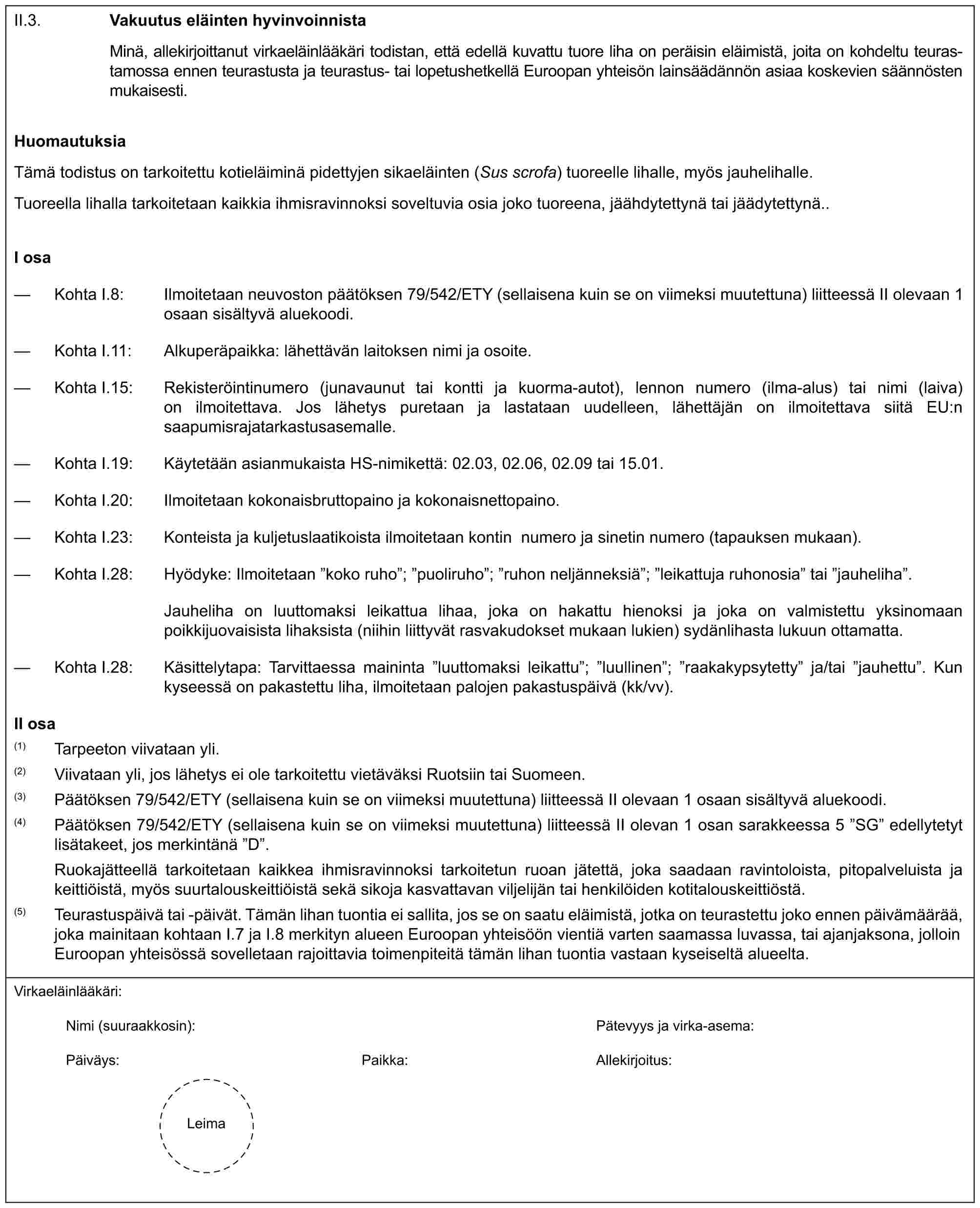 II.3. Vakuutus eläinten hyvinvoinnistaMinä, allekirjoittanut virkaeläinlääkäri todistan, että edellä kuvattu tuore liha on peräisin eläimistä, joita on kohdeltu teurastamossa ennen teurastusta ja teurastus- tai lopetushetkellä Euroopan yhteisön lainsäädännön asiaa koskevien säännösten mukaisesti.HuomautuksiaTämä todistus on tarkoitettu kotieläiminä pidettyjen sikaeläinten (Sus scrofa) tuoreelle lihalle, myös jauhelihalle.Tuoreella lihalla tarkoitetaan kaikkia ihmisravinnoksi soveltuvia osia joko tuoreena, jäähdytettynä tai jäädytettynä..I osa— Kohta I.8: Ilmoitetaan neuvoston päätöksen 79/542/ETY (sellaisena kuin se on viimeksi muutettuna) liitteessä II olevaan 1 osaan sisältyvä aluekoodi.— Kohta I.11: Alkuperäpaikka: lähettävän laitoksen nimi ja osoite.— Kohta I.15: Rekisteröintinumero (junavaunut tai kontti ja kuorma-autot), lennon numero (ilma-alus) tai nimi (laiva) on ilmoitettava. Jos lähetys puretaan ja lastataan uudelleen, lähettäjän on ilmoitettava siitä EU:n saapumisrajatarkastusasemalle.— Kohta I.19: Käytetään asianmukaista HS-nimikettä: 02.03, 02.06, 02.09 tai 15.01.— Kohta I.20: Ilmoitetaan kokonaisbruttopaino ja kokonaisnettopaino.— Kohta I.23: Konteista ja kuljetuslaatikoista ilmoitetaan kontin numero ja sinetin numero (tapauksen mukaan).— Kohta I.28: Hyödyke: Ilmoitetaan ”koko ruho”; ”puoliruho”; ”ruhon neljänneksiä”; ”leikattuja ruhonosia” tai ”jauheliha”.Jauheliha on luuttomaksi leikattua lihaa, joka on hakattu hienoksi ja joka on valmistettu yksinomaan poikkijuovaisista lihaksista (niihin liittyvät rasvakudokset mukaan lukien) sydänlihasta lukuun ottamatta.— Kohta I.28: Käsittelytapa: Tarvittaessa maininta ”luuttomaksi leikattu”; ”luullinen”; ”raakakypsytetty” ja/tai ”jauhettu”. Kun kyseessä on pakastettu liha, ilmoitetaan palojen pakastuspäivä (kk/vv).II osa(1) Tarpeeton viivataan yli.(2) Viivataan yli, jos lähetys ei ole tarkoitettu vietäväksi Ruotsiin tai Suomeen.(3) Päätöksen 79/542/ETY (sellaisena kuin se on viimeksi muutettuna) liitteessä II olevaan 1 osaan sisältyvä aluekoodi.(4) Päätöksen 79/542/ETY (sellaisena kuin se on viimeksi muutettuna) liitteessä II olevan 1 osan sarakkeessa 5 ”SG” edellytetyt lisätakeet, jos merkintänä ”D”.Ruokajätteellä tarkoitetaan kaikkea ihmisravinnoksi tarkoitetun ruoan jätettä, joka saadaan ravintoloista, pitopalveluista ja keittiöistä, myös suurtalouskeittiöistä sekä sikoja kasvattavan viljelijän tai henkilöiden kotitalouskeittiöstä.(5) Teurastuspäivä tai -päivät. Tämän lihan tuontia ei sallita, jos se on saatu eläimistä, jotka on teurastettu joko ennen päivämäärää, joka mainitaan kohtaan I.7 ja I.8 merkityn alueen Euroopan yhteisöön vientiä varten saamassa luvassa, tai ajanjaksona, jolloin Euroopan yhteisössä sovelletaan rajoittavia toimenpiteitä tämän lihan tuontia vastaan kyseiseltä alueelta.Virkaeläinlääkäri:Nimi (suuraakkosin): Pätevyys ja virka-asema:Päiväys: Paikka: Allekirjoitus:Leima