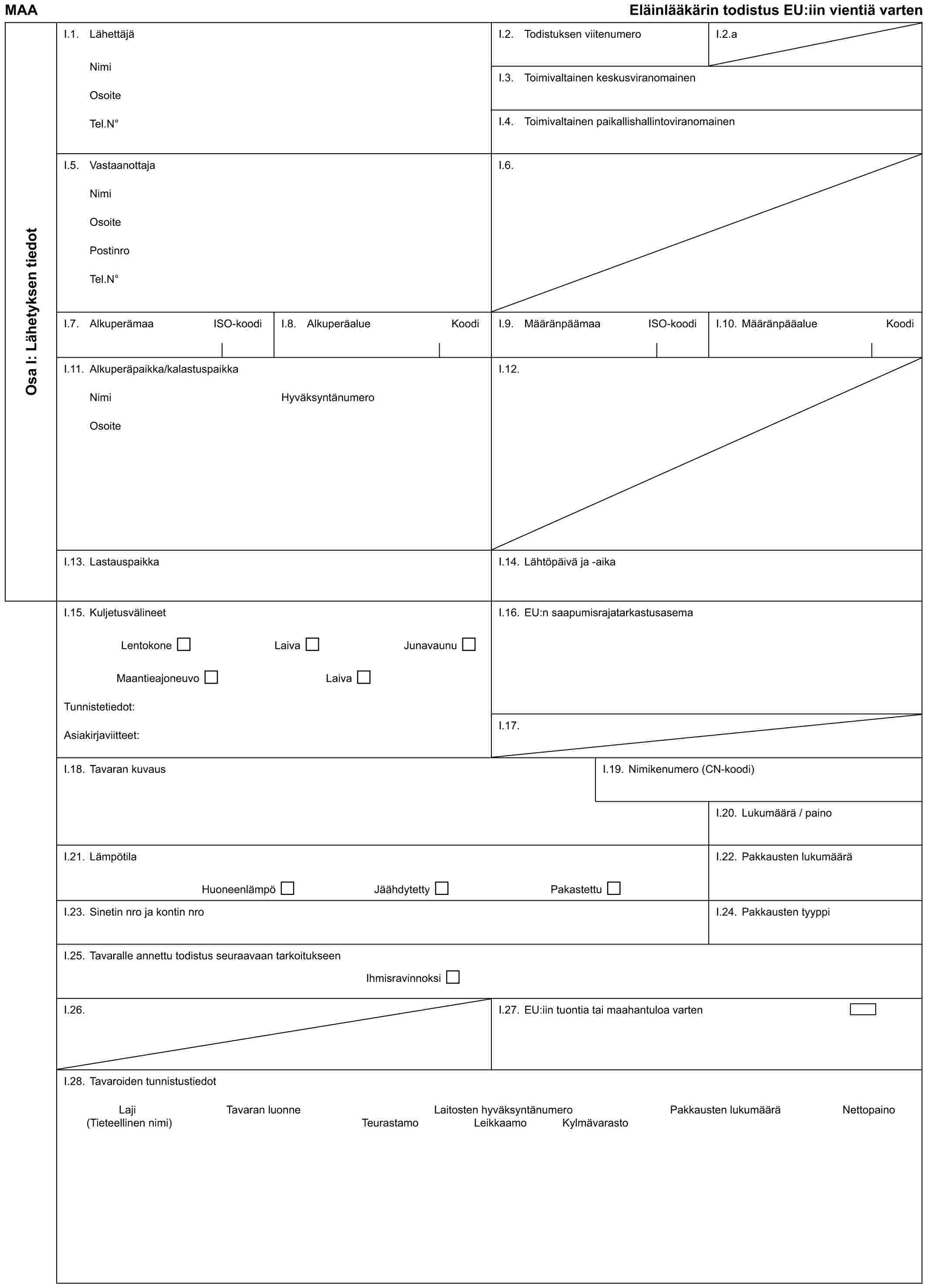 MAA Eläinlääkärin todistus EU:iin vientiä vartenOsa I: Lähetyksen tiedotI.1. LähettäjäNimiOsoiteTel.N°I.2. Todistuksen viitenumeroI.2.aI.3. Toimivaltainen keskusviranomainenI.4. Toimivaltainen paikallishallintoviranomainenI.5. VastaanottajaNimiOsoitePostinroTel.N°I.6.I.7. Alkuperämaa ISO-koodiI.8. Alkuperäalue KoodiI.9. Määränpäämaa ISO-koodiI.10. Määränpääalue KoodiI.11. Alkuperäpaikka/kalastuspaikkaNimiOsoiteHyväksyntänumeroI.12.I.13. LastauspaikkaI.14. Lähtöpäivä ja -aikaI.15. KuljetusvälineetLentokone Laiva JunavaunuMaantieajoneuvo LaivaTunnistetiedot:Asiakirjaviitteet:I.16. EU:n saapumisrajatarkastusasemaI.17.I.18. Tavaran kuvausI.19. Nimikenumero (CN-koodi)I.20. Lukumäärä / painoI.21. LämpötilaHuoneenlämpö Jäähdytetty PakastettuI.22. Pakkausten lukumääräI.23. Sinetin nro ja kontin nroI.24. Pakkausten tyyppiI.25. Tavaralle annettu todistus seuraavaan tarkoitukseenIhmisravinnoksiI.26.I.27. EU:iin tuontia tai maahantuloa vartenI.28. Tavaroiden tunnistustiedotLaji Tavaran luonne Laitosten hyväksyntänumero Pakkausten lukumäärä Nettopaino(Tieteellinen nimi) Teurastamo Leikkaamo Kylmävarasto
