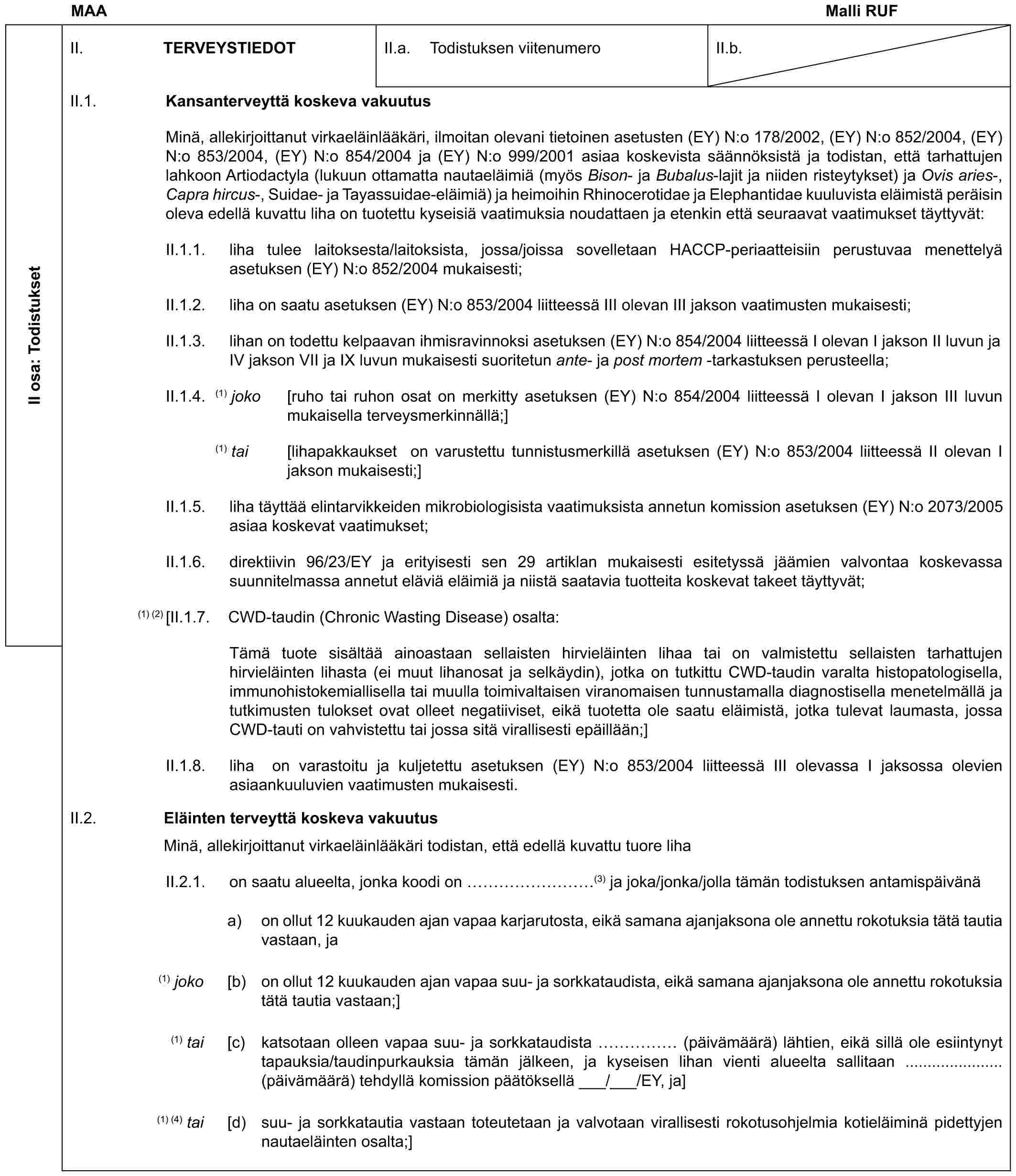 MAA Malli RUFII osa: TodistuksetII. TERVEYSTIEDOTII.a. Todistuksen viitenumeroII.b.II.1. Kansanterveyttä koskeva vakuutusMinä, allekirjoittanut virkaeläinlääkäri, ilmoitan olevani tietoinen asetusten (EY) N:o 178/2002, (EY) N:o 852/2004, (EY) N:o 853/2004, (EY) N:o 854/2004 ja (EY) N:o 999/2001 asiaa koskevista säännöksistä ja todistan, että tarhattujen lahkoon Artiodactyla (lukuun ottamatta nautaeläimiä (myös Bison- ja Bubalus-lajit ja niiden risteytykset) ja Ovis aries-, Capra hircus-, Suidae- ja Tayassuidae-eläimiä) ja heimoihin Rhinocerotidae ja Elephantidae kuuluvista eläimistä peräisin oleva edellä kuvattu liha on tuotettu kyseisiä vaatimuksia noudattaen ja etenkin että seuraavat vaatimukset täyttyvät:II.1.1. liha tulee laitoksesta/laitoksista, jossa/joissa sovelletaan HACCP-periaatteisiin perustuvaa menettelyä asetuksen (EY) N:o 852/2004 mukaisesti;II.1.2. liha on saatu asetuksen (EY) N:o 853/2004 liitteessä III olevan III jakson vaatimusten mukaisesti;II.1.3. lihan on todettu kelpaavan ihmisravinnoksi asetuksen (EY) N:o 854/2004 liitteessä I olevan I jakson II luvun ja IV jakson VII ja IX luvun mukaisesti suoritetun ante- ja post mortem -tarkastuksen perusteella;II.1.4. (1) joko [ruho tai ruhon osat on merkitty asetuksen (EY) N:o 854/2004 liitteessä I olevan I jakson III luvun mukaisella terveysmerkinnällä;](1) tai [lihapakkaukset on varustettu tunnistusmerkillä asetuksen (EY) N:o 853/2004 liitteessä II olevan I jakson mukaisesti;]II.1.5. liha täyttää elintarvikkeiden mikrobiologisista vaatimuksista annetun komission asetuksen (EY) N:o 2073/2005 asiaa koskevat vaatimukset;II.1.6. direktiivin 96/23/EY ja erityisesti sen 29 artiklan mukaisesti esitetyssä jäämien valvontaa koskevassa suunnitelmassa annetut eläviä eläimiä ja niistä saatavia tuotteita koskevat takeet täyttyvät;(1) (2) [II.1.7. CWD-taudin (Chronic Wasting Disease) osalta:Tämä tuote sisältää ainoastaan sellaisten hirvieläinten lihaa tai on valmistettu sellaisten tarhattujen hirvieläinten lihasta (ei muut lihanosat ja selkäydin), jotka on tutkittu CWD-taudin varalta histopatologisella, immunohistokemiallisella tai muulla toimivaltaisen viranomaisen tunnustamalla diagnostisella menetelmällä ja tutkimusten tulokset ovat olleet negatiiviset, eikä tuotetta ole saatu eläimistä, jotka tulevat laumasta, jossa CWD-tauti on vahvistettu tai jossa sitä virallisesti epäillään;]II.1.8. liha on varastoitu ja kuljetettu asetuksen (EY) N:o 853/2004 liitteessä III olevassa I jaksossa olevien asiaankuuluvien vaatimusten mukaisesti.II.2. Eläinten terveyttä koskeva vakuutusMinä, allekirjoittanut virkaeläinlääkäri todistan, että edellä kuvattu tuore lihaII.2.1. on saatu alueelta, jonka koodi on ………(3) ja joka/jonka/jolla tämän todistuksen antamispäivänäa) on ollut 12 kuukauden ajan vapaa karjarutosta, eikä samana ajanjaksona ole annettu rokotuksia tätä tautia vastaan, ja(1) joko [b) on ollut 12 kuukauden ajan vapaa suu- ja sorkkataudista, eikä samana ajanjaksona ole annettu rokotuksia tätä tautia vastaan;](1) tai [c) katsotaan olleen vapaa suu- ja sorkkataudista …… (päivämäärä) lähtien, eikä sillä ole esiintynyt tapauksia/taudinpurkauksia tämän jälkeen, ja kyseisen lihan vienti alueelta sallitaan ...................... (päivämäärä) tehdyllä komission päätöksellä ___/___/EY, ja](1) (4) tai [d) suu- ja sorkkatautia vastaan toteutetaan ja valvotaan virallisesti rokotusohjelmia kotieläiminä pidettyjen nautaeläinten osalta;]