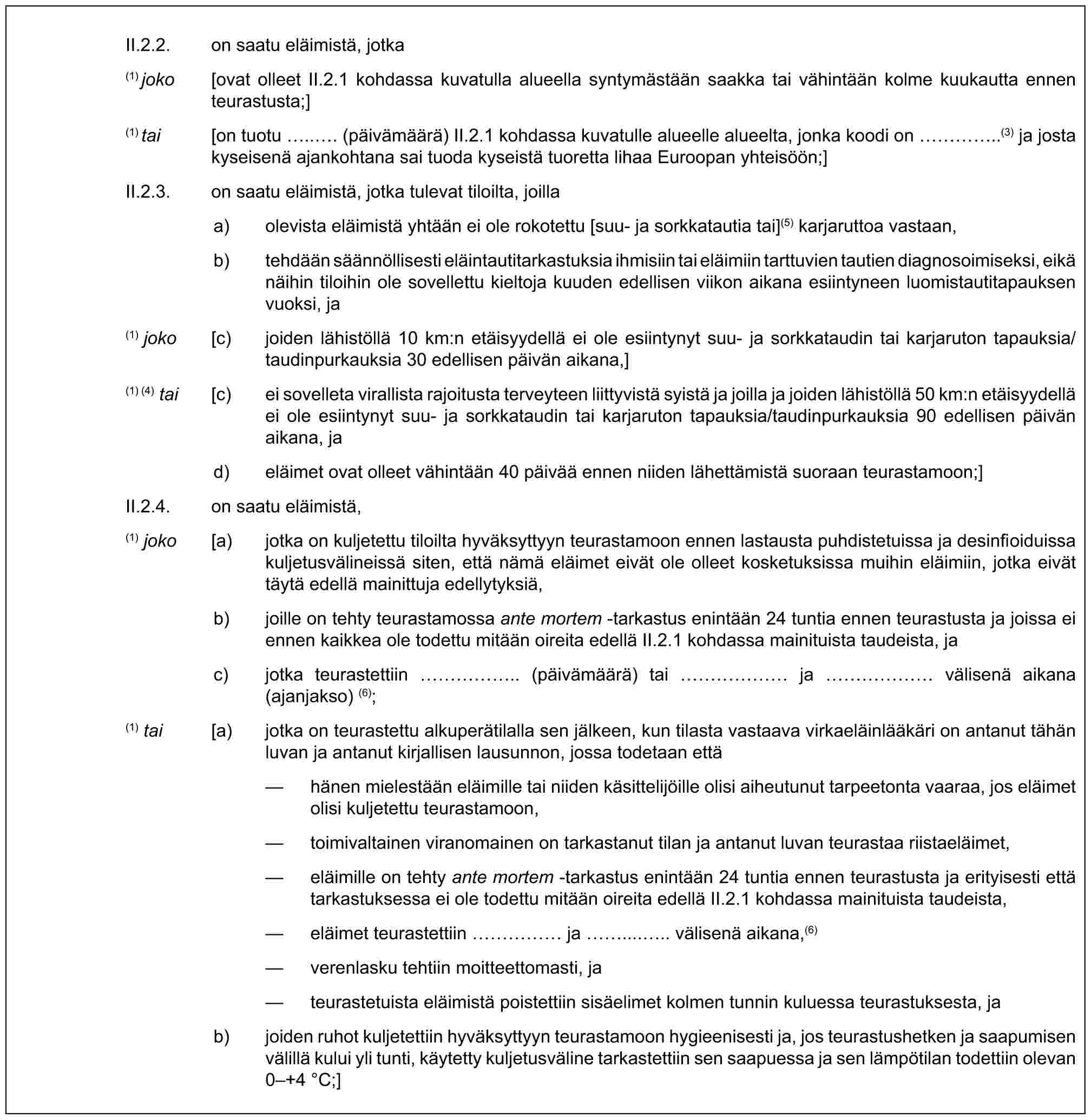 II.2.2. on saatu eläimistä, jotka(1) joko [ovat olleet II.2.1 kohdassa kuvatulla alueella syntymästään saakka tai vähintään kolme kuukautta ennen teurastusta;](1) tai [on tuotu ... (päivämäärä) II.2.1 kohdassa kuvatulle alueelle alueelta, jonka koodi on …..(3) ja josta kyseisenä ajankohtana sai tuoda kyseistä tuoretta lihaa Euroopan yhteisöön;]II.2.3. on saatu eläimistä, jotka tulevat tiloilta, joillaa) olevista eläimistä yhtään ei ole rokotettu [suu- ja sorkkatautia tai](5) karjaruttoa vastaan,b) tehdään säännöllisesti eläintautitarkastuksia ihmisiin tai eläimiin tarttuvien tautien diagnosoimiseksi, eikä näihin tiloihin ole sovellettu kieltoja kuuden edellisen viikon aikana esiintyneen luomistautitapauksen vuoksi, ja(1) joko [c) joiden lähistöllä 10 km:n etäisyydellä ei ole esiintynyt suu- ja sorkkataudin tai karjaruton tapauksia/taudinpurkauksia 30 edellisen päivän aikana,](1) (4) tai [c) ei sovelleta virallista rajoitusta terveyteen liittyvistä syistä ja joilla ja joiden lähistöllä 50 km:n etäisyydellä ei ole esiintynyt suu- ja sorkkataudin tai karjaruton tapauksia/taudinpurkauksia 90 edellisen päivän aikana, jad) eläimet ovat olleet vähintään 40 päivää ennen niiden lähettämistä suoraan teurastamoon;]II.2.4. on saatu eläimistä,(1) joko [a) jotka on kuljetettu tiloilta hyväksyttyyn teurastamoon ennen lastausta puhdistetuissa ja desinfioiduissa kuljetusvälineissä siten, että nämä eläimet eivät ole olleet kosketuksissa muihin eläimiin, jotka eivät täytä edellä mainittuja edellytyksiä,b) joille on tehty teurastamossa ante mortem -tarkastus enintään 24 tuntia ennen teurastusta ja joissa ei ennen kaikkea ole todettu mitään oireita edellä II.2.1 kohdassa mainituista taudeista, jac) jotka teurastettiin …….. (päivämäärä) tai …… ja …… välisenä aikana (ajanjakso) (6);(1) tai [a) jotka on teurastettu alkuperätilalla sen jälkeen, kun tilasta vastaava virkaeläinlääkäri on antanut tähän luvan ja antanut kirjallisen lausunnon, jossa todetaan että— hänen mielestään eläimille tai niiden käsittelijöille olisi aiheutunut tarpeetonta vaaraa, jos eläimet olisi kuljetettu teurastamoon,— toimivaltainen viranomainen on tarkastanut tilan ja antanut luvan teurastaa riistaeläimet,— eläimille on tehty ante mortem -tarkastus enintään 24 tuntia ennen teurastusta ja erityisesti että tarkastuksessa ei ole todettu mitään oireita edellä II.2.1 kohdassa mainituista taudeista,— eläimet teurastettiin …… ja ...... välisenä aikana,(6)— verenlasku tehtiin moitteettomasti, ja— teurastetuista eläimistä poistettiin sisäelimet kolmen tunnin kuluessa teurastuksesta, jab) joiden ruhot kuljetettiin hyväksyttyyn teurastamoon hygieenisesti ja, jos teurastushetken ja saapumisen välillä kului yli tunti, käytetty kuljetusväline tarkastettiin sen saapuessa ja sen lämpötilan todettiin olevan 0–+4 °C;]