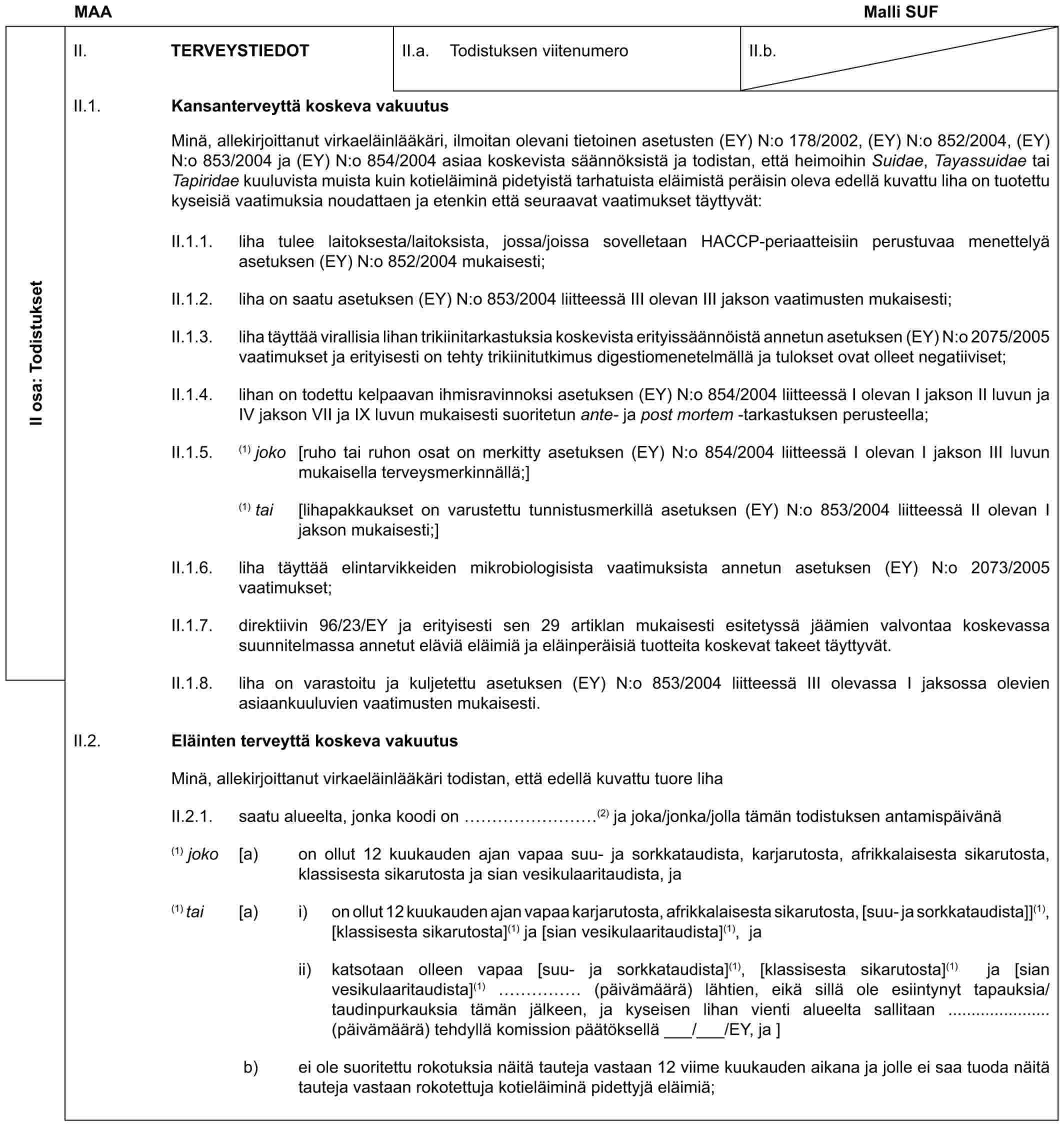 MAA Malli SUFII osa: TodistuksetII. TERVEYSTIEDOTII.a. Todistuksen viitenumeroII.b.II.1. Kansanterveyttä koskeva vakuutusMinä, allekirjoittanut virkaeläinlääkäri, ilmoitan olevani tietoinen asetusten (EY) N:o 178/2002, (EY) N:o 852/2004, (EY) N:o 853/2004 ja (EY) N:o 854/2004 asiaa koskevista säännöksistä ja todistan, että heimoihin Suidae, Tayassuidae tai Tapiridae kuuluvista muista kuin kotieläiminä pidetyistä tarhatuista eläimistä peräisin oleva edellä kuvattu liha on tuotettu kyseisiä vaatimuksia noudattaen ja etenkin että seuraavat vaatimukset täyttyvät:II.1.1. liha tulee laitoksesta/laitoksista, jossa/joissa sovelletaan HACCP-periaatteisiin perustuvaa menettelyä asetuksen (EY) N:o 852/2004 mukaisesti;II.1.2. liha on saatu asetuksen (EY) N:o 853/2004 liitteessä III olevan III jakson vaatimusten mukaisesti;II.1.3. liha täyttää virallisia lihan trikiinitarkastuksia koskevista erityissäännöistä annetun asetuksen (EY) N:o 2075/2005 vaatimukset ja erityisesti on tehty trikiinitutkimus digestiomenetelmällä ja tulokset ovat olleet negatiiviset;II.1.4. lihan on todettu kelpaavan ihmisravinnoksi asetuksen (EY) N:o 854/2004 liitteessä I olevan I jakson II luvun ja IV jakson VII ja IX luvun mukaisesti suoritetun ante- ja post mortem -tarkastuksen perusteella;II.1.5. (1) joko [ruho tai ruhon osat on merkitty asetuksen (EY) N:o 854/2004 liitteessä I olevan I jakson III luvun mukaisella terveysmerkinnällä;](1) tai [lihapakkaukset on varustettu tunnistusmerkillä asetuksen (EY) N:o 853/2004 liitteessä II olevan I jakson mukaisesti;]II.1.6. liha täyttää elintarvikkeiden mikrobiologisista vaatimuksista annetun asetuksen (EY) N:o 2073/2005 vaatimukset;II.1.7. direktiivin 96/23/EY ja erityisesti sen 29 artiklan mukaisesti esitetyssä jäämien valvontaa koskevassa suunnitelmassa annetut eläviä eläimiä ja eläinperäisiä tuotteita koskevat takeet täyttyvät.II.1.8. liha on varastoitu ja kuljetettu asetuksen (EY) N:o 853/2004 liitteessä III olevassa I jaksossa olevien asiaankuuluvien vaatimusten mukaisesti.II.2. Eläinten terveyttä koskeva vakuutusMinä, allekirjoittanut virkaeläinlääkäri todistan, että edellä kuvattu tuore lihaII.2.1. saatu alueelta, jonka koodi on ………(2) ja joka/jonka/jolla tämän todistuksen antamispäivänä(1) joko [a) on ollut 12 kuukauden ajan vapaa suu- ja sorkkataudista, karjarutosta, afrikkalaisesta sikarutosta, klassisesta sikarutosta ja sian vesikulaaritaudista, ja(1) tai [a) i) on ollut 12 kuukauden ajan vapaa karjarutosta, afrikkalaisesta sikarutosta, [suu- ja sorkkataudista]](1), [klassisesta sikarutosta](1) ja [sian vesikulaaritaudista](1), jaii) katsotaan olleen vapaa [suu- ja sorkkataudista](1), [klassisesta sikarutosta](1) ja [sian vesikulaaritaudista](1) …… (päivämäärä) lähtien, eikä sillä ole esiintynyt tapauksia/taudinpurkauksia tämän jälkeen, ja kyseisen lihan vienti alueelta sallitaan ...................... (päivämäärä) tehdyllä komission päätöksellä ___/___/EY, ja ]b) ei ole suoritettu rokotuksia näitä tauteja vastaan 12 viime kuukauden aikana ja jolle ei saa tuoda näitä tauteja vastaan rokotettuja kotieläiminä pidettyjä eläimiä;
