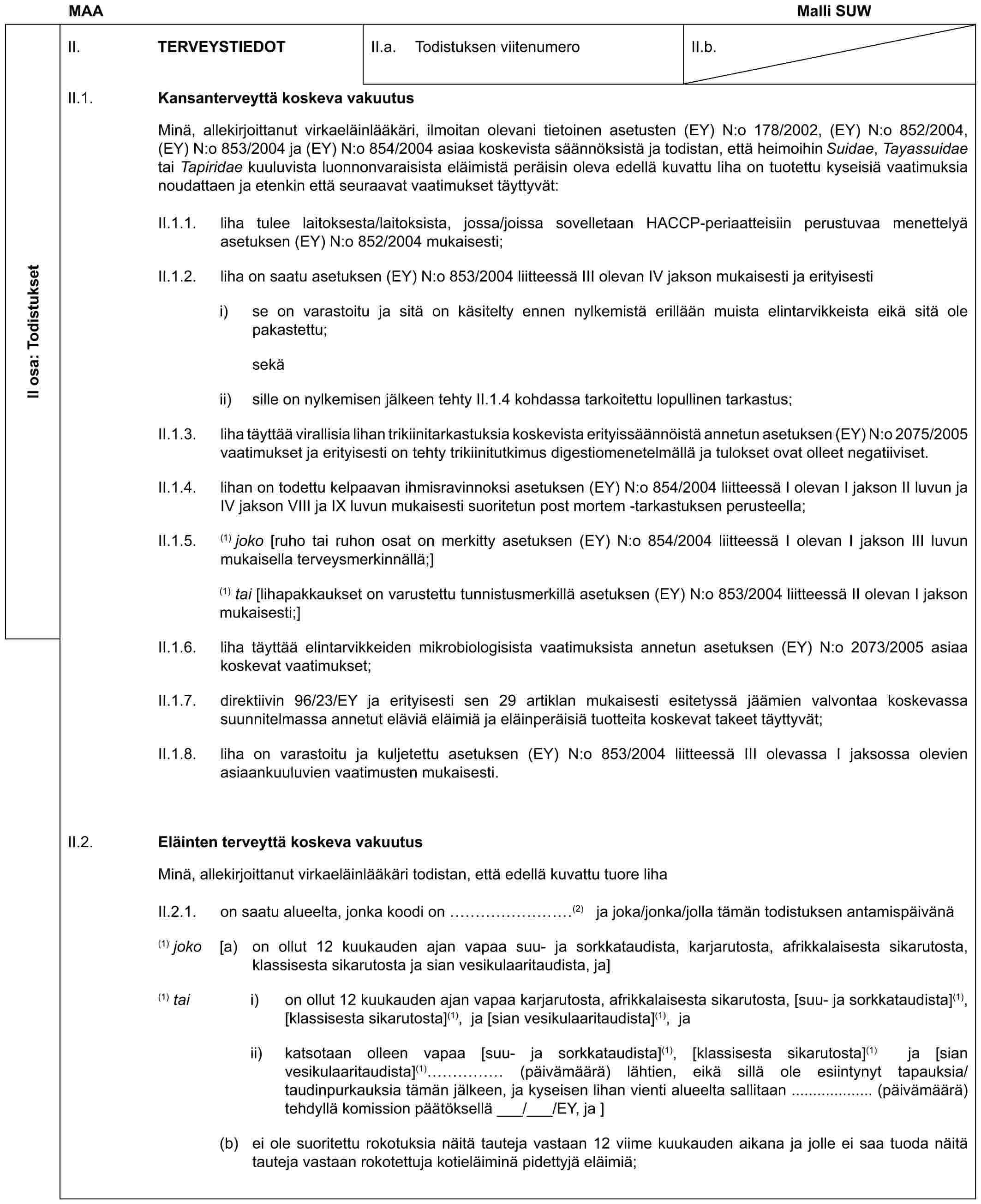 MAA Malli SUWII osa: TodistuksetII. TERVEYSTIEDOTII.a. Todistuksen viitenumeroII.b.II.1. Kansanterveyttä koskeva vakuutusMinä, allekirjoittanut virkaeläinlääkäri, ilmoitan olevani tietoinen asetusten (EY) N:o 178/2002, (EY) N:o 852/2004, (EY) N:o 853/2004 ja (EY) N:o 854/2004 asiaa koskevista säännöksistä ja todistan, että heimoihin Suidae, Tayassuidae tai Tapiridae kuuluvista luonnonvaraisista eläimistä peräisin oleva edellä kuvattu liha on tuotettu kyseisiä vaatimuksia noudattaen ja etenkin että seuraavat vaatimukset täyttyvät:II.1.1. liha tulee laitoksesta/laitoksista, jossa/joissa sovelletaan HACCP-periaatteisiin perustuvaa menettelyä asetuksen (EY) N:o 852/2004 mukaisesti;II.1.2. liha on saatu asetuksen (EY) N:o 853/2004 liitteessä III olevan IV jakson mukaisesti ja erityisestii) se on varastoitu ja sitä on käsitelty ennen nylkemistä erillään muista elintarvikkeista eikä sitä ole pakastettu;sekäii) sille on nylkemisen jälkeen tehty II.1.4 kohdassa tarkoitettu lopullinen tarkastus;II.1.3. liha täyttää virallisia lihan trikiinitarkastuksia koskevista erityissäännöistä annetun asetuksen (EY) N:o 2075/2005 vaatimukset ja erityisesti on tehty trikiinitutkimus digestiomenetelmällä ja tulokset ovat olleet negatiiviset.II.1.4. lihan on todettu kelpaavan ihmisravinnoksi asetuksen (EY) N:o 854/2004 liitteessä I olevan I jakson II luvun ja IV jakson VIII ja IX luvun mukaisesti suoritetun post mortem -tarkastuksen perusteella;II.1.5. (1) joko [ruho tai ruhon osat on merkitty asetuksen (EY) N:o 854/2004 liitteessä I olevan I jakson III luvun mukaisella terveysmerkinnällä;](1) tai [lihapakkaukset on varustettu tunnistusmerkillä asetuksen (EY) N:o 853/2004 liitteessä II olevan I jakson mukaisesti;]II.1.6. liha täyttää elintarvikkeiden mikrobiologisista vaatimuksista annetun asetuksen (EY) N:o 2073/2005 asiaa koskevat vaatimukset;II.1.7. direktiivin 96/23/EY ja erityisesti sen 29 artiklan mukaisesti esitetyssä jäämien valvontaa koskevassa suunnitelmassa annetut eläviä eläimiä ja eläinperäisiä tuotteita koskevat takeet täyttyvät;II.1.8. liha on varastoitu ja kuljetettu asetuksen (EY) N:o 853/2004 liitteessä III olevassa I jaksossa olevien asiaankuuluvien vaatimusten mukaisesti.II.2. Eläinten terveyttä koskeva vakuutusMinä, allekirjoittanut virkaeläinlääkäri todistan, että edellä kuvattu tuore lihaII.2.1. on saatu alueelta, jonka koodi on ………(2) ja joka/jonka/jolla tämän todistuksen antamispäivänä(1) joko [a) on ollut 12 kuukauden ajan vapaa suu- ja sorkkataudista, karjarutosta, afrikkalaisesta sikarutosta, klassisesta sikarutosta ja sian vesikulaaritaudista, ja](1) tai i) on ollut 12 kuukauden ajan vapaa karjarutosta, afrikkalaisesta sikarutosta, [suu- ja sorkkataudista](1), [klassisesta sikarutosta](1), ja [sian vesikulaaritaudista](1), jaii) katsotaan olleen vapaa [suu- ja sorkkataudista](1), [klassisesta sikarutosta](1) ja [sian vesikulaaritaudista](1) …… (päivämäärä) lähtien, eikä sillä ole esiintynyt tapauksia/taudinpurkauksia tämän jälkeen, ja kyseisen lihan vienti alueelta sallitaan ................... (päivämäärä) tehdyllä komission päätöksellä ___/___/EY, ja ](b) ei ole suoritettu rokotuksia näitä tauteja vastaan 12 viime kuukauden aikana ja jolle ei saa tuoda näitä tauteja vastaan rokotettuja kotieläiminä pidettyjä eläimiä;