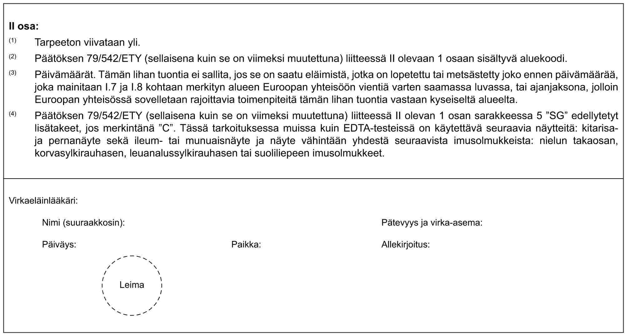 II osa:(1) Tarpeeton viivataan yli.(2) Päätöksen 79/542/ETY (sellaisena kuin se on viimeksi muutettuna) liitteessä II olevaan 1 osaan sisältyvä aluekoodi.(3) Päivämäärät. Tämän lihan tuontia ei sallita, jos se on saatu eläimistä, jotka on lopetettu tai metsästetty joko ennen päivämäärää, joka mainitaan I.7 ja I.8 kohtaan merkityn alueen Euroopan yhteisöön vientiä varten saamassa luvassa, tai ajanjaksona, jolloin Euroopan yhteisössä sovelletaan rajoittavia toimenpiteitä tämän lihan tuontia vastaan kyseiseltä alueelta.(4) Päätöksen 79/542/ETY (sellaisena kuin se on viimeksi muutettuna) liitteessä II olevan 1 osan sarakkeessa 5 ”SG” edellytetyt lisätakeet, jos merkintänä ”C”. Tässä tarkoituksessa muissa kuin EDTA-testeissä on käytettävä seuraavia näytteitä: kitarisa- ja pernanäyte sekä ileum- tai munuaisnäyte ja näyte vähintään yhdestä seuraavista imusolmukkeista: nielun takaosan, korvasylkirauhasen, leuanalussylkirauhasen tai suoliliepeen imusolmukkeet.Virkaeläinlääkäri:Nimi (suuraakkosin): Pätevyys ja virka-asema:Päiväys: Paikka: Allekirjoitus:Leima