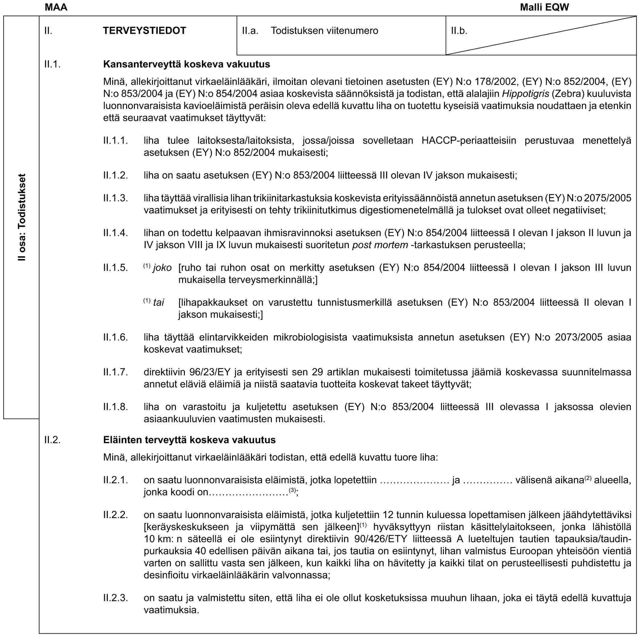 MAA Malli EQWII osa: TodistuksetII. TERVEYSTIEDOTII.a. Todistuksen viitenumeroII.b.II.1. Kansanterveyttä koskeva vakuutusMinä, allekirjoittanut virkaeläinlääkäri, ilmoitan olevani tietoinen asetusten (EY) N:o 178/2002, (EY) N:o 852/2004, (EY) N:o 853/2004 ja (EY) N:o 854/2004 asiaa koskevista säännöksistä ja todistan, että alalajiin Hippotigris (Zebra) kuuluvista luonnonvaraisista kavioeläimistä peräisin oleva edellä kuvattu liha on tuotettu kyseisiä vaatimuksia noudattaen ja etenkin että seuraavat vaatimukset täyttyvät:II.1.1. liha tulee laitoksesta/laitoksista, jossa/joissa sovelletaan HACCP-periaatteisiin perustuvaa menettelyä asetuksen (EY) N:o 852/2004 mukaisesti;II.1.2. liha on saatu asetuksen (EY) N:o 853/2004 liitteessä III olevan IV jakson mukaisesti;II.1.3. liha täyttää virallisia lihan trikiinitarkastuksia koskevista erityissäännöistä annetun asetuksen (EY) N:o 2075/2005 vaatimukset ja erityisesti on tehty trikiinitutkimus digestiomenetelmällä ja tulokset ovat olleet negatiiviset;II.1.4. lihan on todettu kelpaavan ihmisravinnoksi asetuksen (EY) N:o 854/2004 liitteessä I olevan I jakson II luvun ja IV jakson VIII ja IX luvun mukaisesti suoritetun post mortem -tarkastuksen perusteella;II.1.5. (1) joko [ruho tai ruhon osat on merkitty asetuksen (EY) N:o 854/2004 liitteessä I olevan I jakson III luvun mukaisella terveysmerkinnällä;](1) tai [lihapakkaukset on varustettu tunnistusmerkillä asetuksen (EY) N:o 853/2004 liitteessä II olevan I jakson mukaisesti;]II.1.6. liha täyttää elintarvikkeiden mikrobiologisista vaatimuksista annetun asetuksen (EY) N:o 2073/2005 asiaa koskevat vaatimukset;II.1.7. direktiivin 96/23/EY ja erityisesti sen 29 artiklan mukaisesti toimitetussa jäämiä koskevassa suunnitelmassa annetut eläviä eläimiä ja niistä saatavia tuotteita koskevat takeet täyttyvät;II.1.8. liha on varastoitu ja kuljetettu asetuksen (EY) N:o 853/2004 liitteessä III olevassa I jaksossa olevien asiaankuuluvien vaatimusten mukaisesti.II.2. Eläinten terveyttä koskeva vakuutusMinä, allekirjoittanut virkaeläinlääkäri todistan, että edellä kuvattu tuore liha:II.2.1. on saatu luonnonvaraisista eläimistä, jotka lopetettiin …… ja …… välisenä aikana(2) alueella, jonka koodi on ………(3);II.2.2. on saatu luonnonvaraisista eläimistä, jotka kuljetettiin 12 tunnin kuluessa lopettamisen jälkeen jäähdytettäviksi [keräyskeskukseen ja viipymättä sen jälkeen](1) hyväksyttyyn riistan käsittelylaitokseen, jonka lähistöllä 10 km: n säteellä ei ole esiintynyt direktiivin 90/426/ETY liitteessä A lueteltujen tautien tapauksia/taudin-purkauksia 40 edellisen päivän aikana tai, jos tautia on esiintynyt, lihan valmistus Euroopan yhteisöön vientiä varten on sallittu vasta sen jälkeen, kun kaikki liha on hävitetty ja kaikki tilat on perusteellisesti puhdistettu ja desinfioitu virkaeläinlääkärin valvonnassa;II.2.3. on saatu ja valmistettu siten, että liha ei ole ollut kosketuksissa muuhun lihaan, joka ei täytä edellä kuvattuja vaatimuksia.