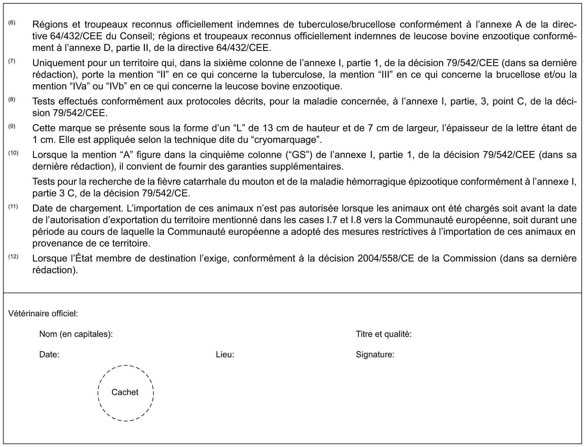 (6) Régions et troupeaux reconnus officiellement indemnes de tuberculose/brucellose conformément à l’annexe A de la directive 64/432/CEE du Conseil; régions et troupeaux reconnus officiellement indemnes de leucose bovine enzootique conformément à l’annexe D, partie II, de la directive 64/432/CEE.(7) Uniquement pour un territoire qui, dans la sixième colonne de l’annexe I, partie 1, de la décision 79/542/CEE (dans sa dernière rédaction), porte la mention “II” en ce qui concerne la tuberculose, la mention “III” en ce qui concerne la brucellose et/ou la mention “IVa” ou “IVb” en ce qui concerne la leucose bovine enzootique.(8) Tests effectués conformément aux protocoles décrits, pour la maladie concernée, à l’annexe I, partie, 3, point C, de la décision 79/542/CEE.(9) Cette marque se présente sous la forme d’un “L” de 13 cm de hauteur et de 7 cm de largeur, l’épaisseur de la lettre étant de 1 cm. Elle est appliquée selon la technique dite du “cryomarquage”.(10) Lorsque la mention “A” figure dans la cinquième colonne (“GS”) de l’annexe I, partie 1, de la décision 79/542/CEE (dans sa dernière rédaction), il convient de fournir des garanties supplémentaires.Tests pour la recherche de la fièvre catarrhale du mouton et de la maladie hémorragique épizootique conformément à l’annexe I, partie 3 C, de la décision 79/542/CE.(11) Date de chargement. L’importation de ces animaux n’est pas autorisée lorsque les animaux ont été chargés soit avant la date de l’autorisation d’exportation du territoire mentionné dans les cases I.7 et I.8 vers la Communauté européenne, soit durant une période au cours de laquelle la Communauté européenne a adopté des mesures restrictives à l’importation de ces animaux en provenance de ce territoire.(12) Lorsque l’État membre de destination l’exige, conformément à la décision 2004/558/CE de la Commission (dans sa dernière rédaction).Vétérinaire officiel:Nom (en capitales): Titre et qualité:Date: Lieu: Signature:Cachet