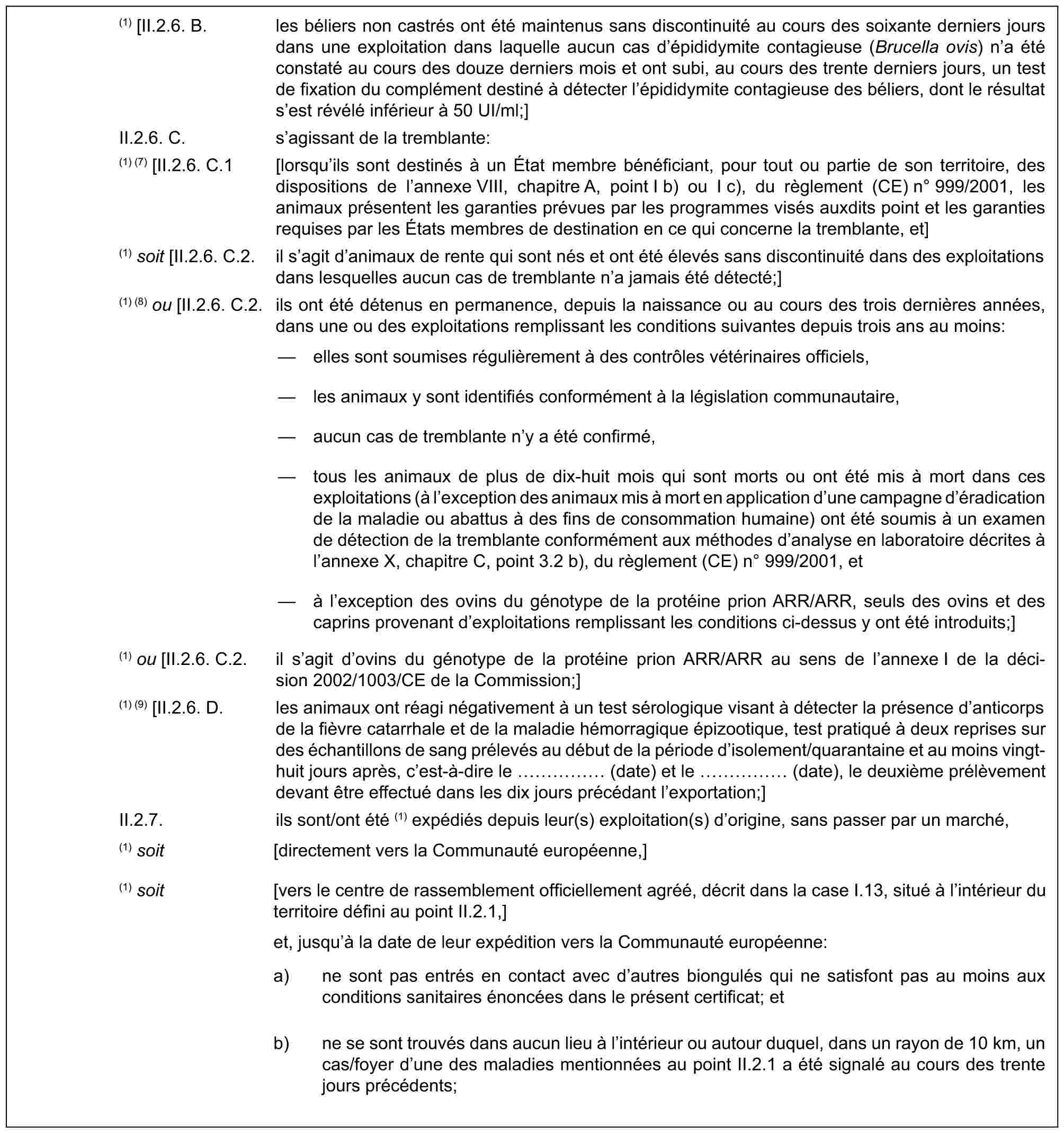 (1) [II.2.6. B. les béliers non castrés ont été maintenus sans discontinuité au cours des soixante derniers jours dans une exploitation dans laquelle aucun cas d’épididymite contagieuse (Brucella ovis) n’a été constaté au cours des douze derniers mois et ont subi, au cours des trente derniers jours, un test de fixation du complément destiné à détecter l’épididymite contagieuse des béliers, dont le résultat s’est révélé inférieur à 50 UI/ml;]II.2.6. C. s’agissant de la tremblante:(1) (7) [II.2.6. C.1 [lorsqu’ils sont destinés à un État membre bénéficiant, pour tout ou partie de son territoire, des dispositions de l’annexe VIII, chapitre A, point I b) ou I c), du règlement (CE) n° 999/2001, les animaux présentent les garanties prévues par les programmes visés auxdits point et les garanties requises par les États membres de destination en ce qui concerne la tremblante, et](1) soit [II.2.6. C.2. il s’agit d’animaux de rente qui sont nés et ont été élevés sans discontinuité dans des exploitations dans lesquelles aucun cas de tremblante n’a jamais été détecté;](1) (8) ou [II.2.6. C.2. ils ont été détenus en permanence, depuis la naissance ou au cours des trois dernières années, dans une ou des exploitations remplissant les conditions suivantes depuis trois ans au moins:— elles sont soumises régulièrement à des contrôles vétérinaires officiels,— les animaux y sont identifiés conformément à la législation communautaire,— aucun cas de tremblante n’y a été confirmé,— tous les animaux de plus de dix-huit mois qui sont morts ou ont été mis à mort dans ces exploitations (à l’exception des animaux mis à mort en application d’une campagne d’éradication de la maladie ou abattus à des fins de consommation humaine) ont été soumis à un examen de détection de la tremblante conformément aux méthodes d’analyse en laboratoire décrites à l’annexe X, chapitre C, point 3.2 b), du règlement (CE) n° 999/2001, et— à l’exception des ovins du génotype de la protéine prion ARR/ARR, seuls des ovins et des caprins provenant d’exploitations remplissant les conditions ci-dessus y ont été introduits;](1) ou [II.2.6. C.2. il s’agit d’ovins du génotype de la protéine prion ARR/ARR au sens de l’annexe I de la décision 2002/1003/CE de la Commission;](1) (9) [II.2.6. D. les animaux ont réagi négativement à un test sérologique visant à détecter la présence d’anticorps de la fièvre catarrhale et de la maladie hémorragique épizootique, test pratiqué à deux reprises sur des échantillons de sang prélevés au début de la période d’isolement/quarantaine et au moins vingt-huit jours après, c’est-à-dire le …… (date) et le …… (date), le deuxième prélèvement devant être effectué dans les dix jours précédant l’exportation;]II.2.7. ils sont/ont été (1) expédiés depuis leur(s) exploitation(s) d’origine, sans passer par un marché,(1) soit [directement vers la Communauté européenne,](1) soit [vers le centre de rassemblement officiellement agréé, décrit dans la case I.13, situé à l’intérieur du territoire défini au point II.2.1,]et, jusqu’à la date de leur expédition vers la Communauté européenne:a) ne sont pas entrés en contact avec d’autres biongulés qui ne satisfont pas au moins aux conditions sanitaires énoncées dans le présent certificat; etb) ne se sont trouvés dans aucun lieu à l’intérieur ou autour duquel, dans un rayon de 10 km, un cas/foyer d’une des maladies mentionnées au point II.2.1 a été signalé au cours des trente jours précédents;