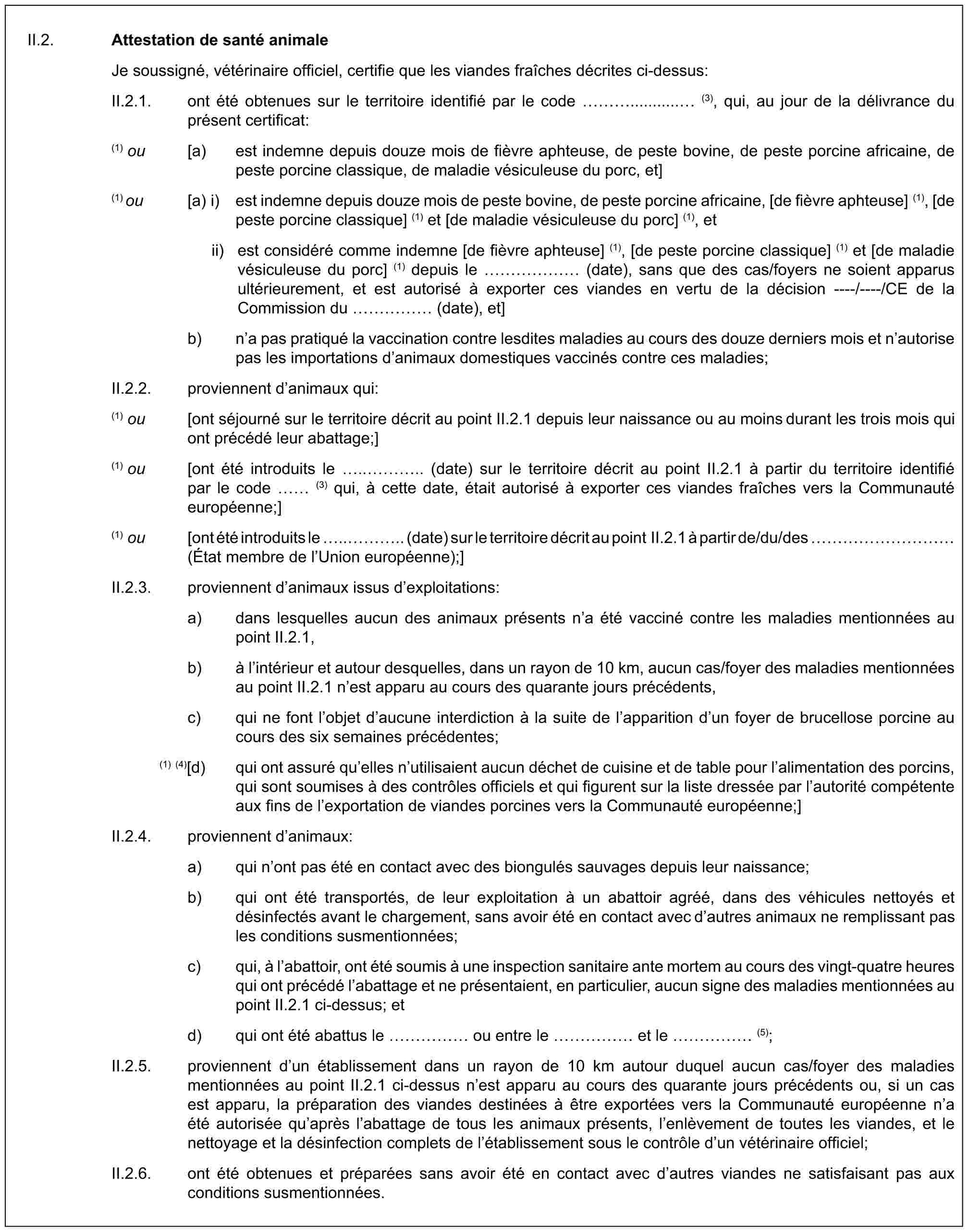 II.2. Attestation de santé animaleJe soussigné, vétérinaire officiel, certifie que les viandes fraîches décrites ci-dessus:II.2.1. ont été obtenues sur le territoire identifié par le code …........... (3), qui, au jour de la délivrance du présent certificat:(1) ou [a) est indemne depuis douze mois de fièvre aphteuse, de peste bovine, de peste porcine africaine, de peste porcine classique, de maladie vésiculeuse du porc, et](1) ou [a) i) est indemne depuis douze mois de peste bovine, de peste porcine africaine, [de fièvre aphteuse] (1), [de peste porcine classique] (1) et [de maladie vésiculeuse du porc] (1), etii) est considéré comme indemne [de fièvre aphteuse] (1), [de peste porcine classique] (1) et [de maladie vésiculeuse du porc] (1) depuis le …… (date), sans que des cas/foyers ne soient apparus ultérieurement, et est autorisé à exporter ces viandes en vertu de la décision ----/----/CE de la Commission du …… (date), et]b) n’a pas pratiqué la vaccination contre lesdites maladies au cours des douze derniers mois et n’autorise pas les importations d’animaux domestiques vaccinés contre ces maladies;II.2.2. proviennent d’animaux qui:(1) ou [ont séjourné sur le territoire décrit au point II.2.1 depuis leur naissance ou au moins durant les trois mois qui ont précédé leur abattage;](1) ou [ont été introduits le ..….. (date) sur le territoire décrit au point II.2.1 à partir du territoire identifié par le code (3) qui, à cette date, était autorisé à exporter ces viandes fraîches vers la Communauté européenne;](1) ou [ont été introduits le ..….. (date) sur le territoire décrit au point II.2.1 à partir de/du/des ………… (État membre de l’Union européenne);]II.2.3. proviennent d’animaux issus d’exploitations:a) dans lesquelles aucun des animaux présents n’a été vacciné contre les maladies mentionnées au point II.2.1,b) à l’intérieur et autour desquelles, dans un rayon de 10 km, aucun cas/foyer des maladies mentionnées au point II.2.1 n’est apparu au cours des quarante jours précédents,c) qui ne font l’objet d’aucune interdiction à la suite de l’apparition d’un foyer de brucellose porcine au cours des six semaines précédentes;(1) (4)[d) qui ont assuré qu’elles n’utilisaient aucun déchet de cuisine et de table pour l’alimentation des porcins, qui sont soumises à des contrôles officiels et qui figurent sur la liste dressée par l’autorité compétente aux fins de l’exportation de viandes porcines vers la Communauté européenne;]II.2.4. proviennent d’animaux:a) qui n’ont pas été en contact avec des biongulés sauvages depuis leur naissance;b) qui ont été transportés, de leur exploitation à un abattoir agréé, dans des véhicules nettoyés et désinfectés avant le chargement, sans avoir été en contact avec d’autres animaux ne remplissant pas les conditions susmentionnées;c) qui, à l’abattoir, ont été soumis à une inspection sanitaire ante mortem au cours des vingt-quatre heures qui ont précédé l’abattage et ne présentaient, en particulier, aucun signe des maladies mentionnées au point II.2.1 ci-dessus; etd) qui ont été abattus le …… ou entre le …… et le …… (5);II.2.5. proviennent d’un établissement dans un rayon de 10 km autour duquel aucun cas/foyer des maladies mentionnées au point II.2.1 ci-dessus n’est apparu au cours des quarante jours précédents ou, si un cas est apparu, la préparation des viandes destinées à être exportées vers la Communauté européenne n’a été autorisée qu’après l’abattage de tous les animaux présents, l’enlèvement de toutes les viandes, et le nettoyage et la désinfection complets de l’établissement sous le contrôle d’un vétérinaire officiel;II.2.6. ont été obtenues et préparées sans avoir été en contact avec d’autres viandes ne satisfaisant pas aux conditions susmentionnées.