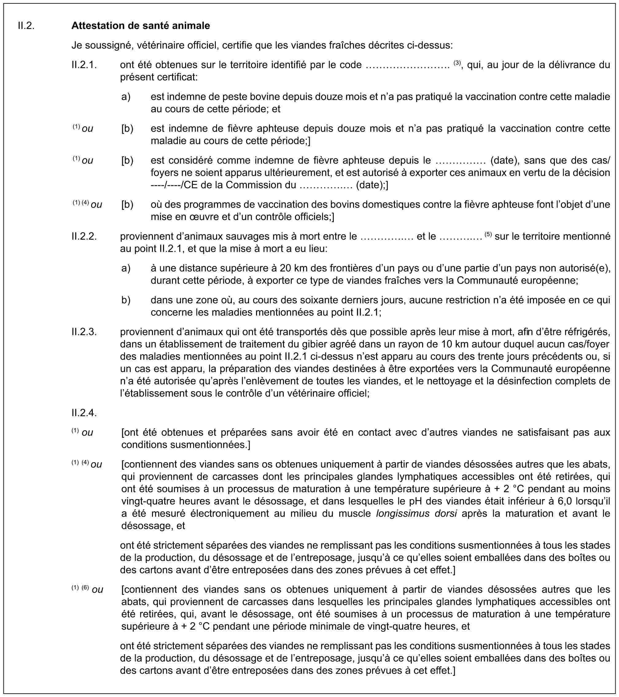 II.2. Attestation de santé animaleJe soussigné, vétérinaire officiel, certifie que les viandes fraîches décrites ci-dessus:II.2.1. ont été obtenues sur le territoire identifié par le code ………. (3), qui, au jour de la délivrance du présent certificat:a) est indemne de peste bovine depuis douze mois et n’a pas pratiqué la vaccination contre cette maladie au cours de cette période; et(1) ou [b) est indemne de fièvre aphteuse depuis douze mois et n’a pas pratiqué la vaccination contre cette maladie au cours de cette période;](1) ou [b) est considéré comme indemne de fièvre aphteuse depuis le …… (date), sans que des cas/foyers ne soient apparus ultérieurement, et est autorisé à exporter ces animaux en vertu de la décision ----/----/CE de la Commission du …. (date);](1) (4) ou [b) où des programmes de vaccination des bovins domestiques contre la fièvre aphteuse font l’objet d’une mise en œuvre et d’un contrôle officiels;]II.2.2. proviennent d’animaux sauvages mis à mort entre le …. et le …. (5) sur le territoire mentionné au point II.2.1, et que la mise à mort a eu lieu:a) à une distance supérieure à 20 km des frontières d’un pays ou d’une partie d’un pays non autorisé(e), durant cette période, à exporter ce type de viandes fraîches vers la Communauté européenne;b) dans une zone où, au cours des soixante derniers jours, aucune restriction n’a été imposée en ce qui concerne les maladies mentionnées au point II.2.1;II.2.3. proviennent d’animaux qui ont été transportés dès que possible après leur mise à mort, afin d’être réfrigérés, dans un établissement de traitement du gibier agréé dans un rayon de 10 km autour duquel aucun cas/foyer des maladies mentionnées au point II.2.1 ci-dessus n’est apparu au cours des trente jours précédents ou, si un cas est apparu, la préparation des viandes destinées à être exportées vers la Communauté européenne n’a été autorisée qu’après l’enlèvement de toutes les viandes, et le nettoyage et la désinfection complets de l’établissement sous le contrôle d’un vétérinaire officiel;II.2.4.(1) ou [ont été obtenues et préparées sans avoir été en contact avec d’autres viandes ne satisfaisant pas aux conditions susmentionnées.](1) (4) ou [contiennent des viandes sans os obtenues uniquement à partir de viandes désossées autres que les abats, qui proviennent de carcasses dont les principales glandes lymphatiques accessibles ont été retirées, qui ont été soumises à un processus de maturation à une température supérieure à + 2 °C pendant au moins vingt-quatre heures avant le désossage, et dans lesquelles le pH des viandes était inférieur à 6,0 lorsqu’il a été mesuré électroniquement au milieu du muscle longissimus dorsi après la maturation et avant le désossage, etont été strictement séparées des viandes ne remplissant pas les conditions susmentionnées à tous les stades de la production, du désossage et de l’entreposage, jusqu’à ce qu’elles soient emballées dans des boîtes ou des cartons avant d’être entreposées dans des zones prévues à cet effet.](1) (6) ou [contiennent des viandes sans os obtenues uniquement à partir de viandes désossées autres que les abats, qui proviennent de carcasses dans lesquelles les principales glandes lymphatiques accessibles ont été retirées, qui, avant le désossage, ont été soumises à un processus de maturation à une température supérieure à + 2 °C pendant une période minimale de vingt-quatre heures, etont été strictement séparées des viandes ne remplissant pas les conditions susmentionnées à tous les stades de la production, du désossage et de l’entreposage, jusqu’à ce qu’elles soient emballées dans des boîtes ou des cartons avant d’être entreposées dans des zones prévues à cet effet.]