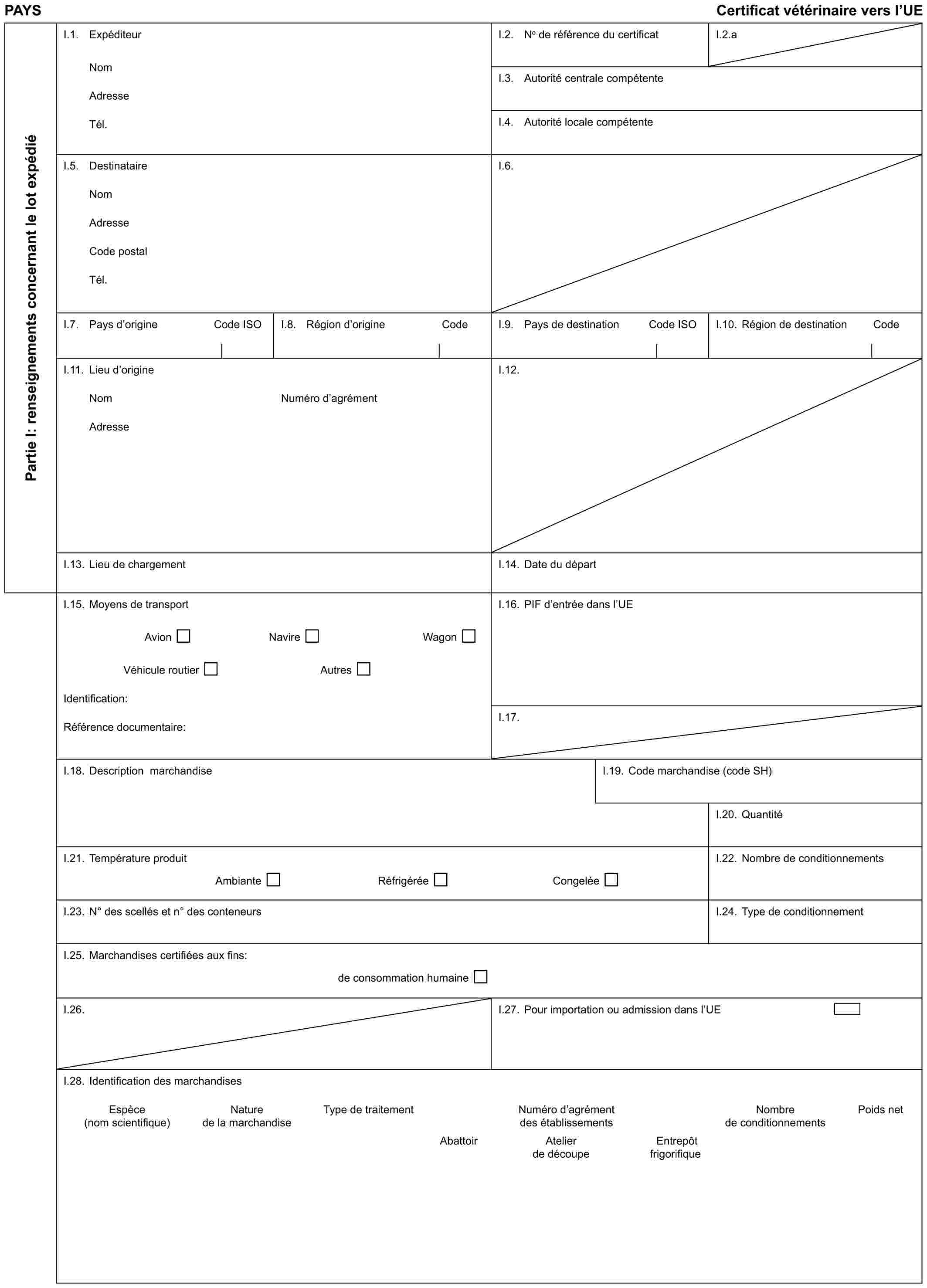 PAYS Certificat vétérinaire vers l’UEPartie I: renseignements concernant le lot expédiéI.1. ExpéditeurNomAdresseTél.I.2. No de référence du certificatI.2.aI.3. Autorité centrale compétenteI.4. Autorité locale compétenteI.5. DestinataireNomAdresseCode postalTél.I.6.I.7. Pays d’origine Code ISOI.8. Région d’origine CodeI.9. Pays de destination Code ISOI.10. Région de destination CodeI.11. Lieu d’origineNomAdresseNuméro d’agrémentI.12.I.13. Lieu de chargementI.14. Date du départI.15. Moyens de transportAvion Navire WagonVéhicule routier AutresIdentification:Référence documentaire:I.16. PIF d’entrée dans l’UEI.17.I.18. Description marchandiseI.19. Code marchandise (code SH)I.20. QuantitéI.21. Température produitAmbiante Réfrigérée CongeléeI.22. Nombre de conditionnementsI.23. N° des scellés et n° des conteneursI.24. Type de conditionnementI.25. Marchandises certifiées aux fins:de consommation humaineI.26.I.27. Pour importation ou admission dans l’UEI.28. Identification des marchandisesEspèce Nature Type de traitement Numéro d’agrément Nombre Poids net(nom scientifique) de la marchandise des établissements de conditionnementsAbattoir Atelier Entrepôt de découpe frigorifique