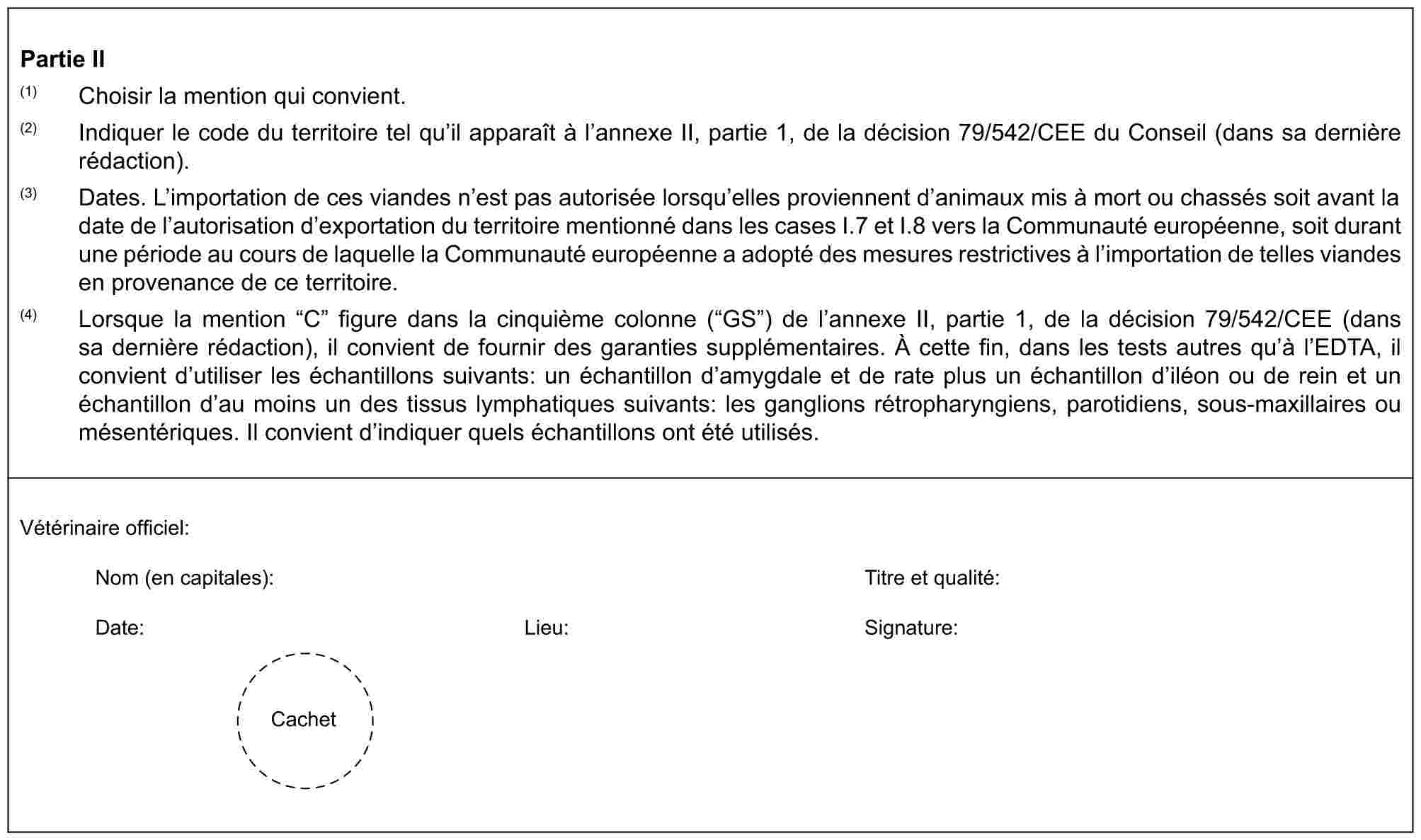 Partie II(1) Choisir la mention qui convient.(2) Indiquer le code du territoire tel qu’il apparaît à l’annexe II, partie 1, de la décision 79/542/CEE du Conseil (dans sa dernière rédaction).(3) Dates. L’importation de ces viandes n’est pas autorisée lorsqu’elles proviennent d’animaux mis à mort ou chassés soit avant la date de l’autorisation d’exportation du territoire mentionné dans les cases I.7 et I.8 vers la Communauté européenne, soit durant une période au cours de laquelle la Communauté européenne a adopté des mesures restrictives à l’importation de telles viandes en provenance de ce territoire.(4) Lorsque la mention “C” figure dans la cinquième colonne (“GS”) de l’annexe II, partie 1, de la décision 79/542/CEE (dans sa dernière rédaction), il convient de fournir des garanties supplémentaires. À cette fin, dans les tests autres qu’à l’EDTA, il convient d’utiliser les échantillons suivants: un échantillon d’amygdale et de rate plus un échantillon d’iléon ou de rein et un échantillon d’au moins un des tissus lymphatiques suivants: les ganglions rétropharyngiens, parotidiens, sous-maxillaires ou mésentériques. Il convient d’indiquer quels échantillons ont été utilisés.Vétérinaire officiel:Nom (en capitales): Titre et qualité:Date: Lieu: Signature:Cachet