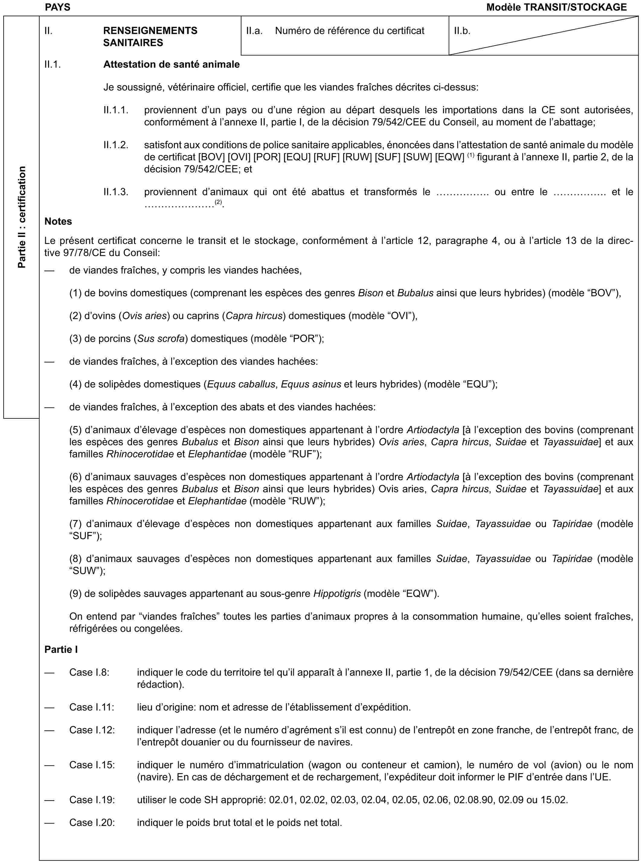 PAYS Modèle TRANSIT/STOCKAGEPartie II : certificationII. RENSEIGNEMENTS SANITAIRESII.a. Numéro de référence du certificatII.b.II.1. Attestation de santé animaleJe soussigné, vétérinaire officiel, certifie que les viandes fraîches décrites ci-dessus:II.1.1. proviennent d’un pays ou d’une région au départ desquels les importations dans la CE sont autorisées, conformément à l’annexe II, partie I, de la décision 79/542/CEE du Conseil, au moment de l’abattage;II.1.2. satisfont aux conditions de police sanitaire applicables, énoncées dans l’attestation de santé animale du modèle de certificat [BOV] [OVI] [POR] [EQU] [RUF] [RUW] [SUF] [SUW] [EQW] (1) figurant à l’annexe II, partie 2, de la décision 79/542/CEE; etII.1.3. proviennent d’animaux qui ont été abattus et transformés le ……. ou entre le ……. et le …… (2).NotesLe présent certificat concerne le transit et le stockage, conformément à l’article 12, paragraphe 4, ou à l’article 13 de la directive 97/78/CE du Conseil:— de viandes fraîches, y compris les viandes hachées,(1) de bovins domestiques (comprenant les espèces des genres Bison et Bubalus ainsi que leurs hybrides) (modèle “BOV”),(2) d’ovins (Ovis aries) ou caprins (Capra hircus) domestiques (modèle “OVI”),(3) de porcins (Sus scrofa) domestiques (modèle “POR”);— de viandes fraîches, à l’exception des viandes hachées:(4) de solipèdes domestiques (Equus caballus, Equus asinus et leurs hybrides) (modèle “EQU”);— de viandes fraîches, à l’exception des abats et des viandes hachées:(5) d’animaux d’élevage d’espèces non domestiques appartenant à l’ordre Artiodactyla [à l’exception des bovins (comprenant les espèces des genres Bubalus et Bison ainsi que leurs hybrides) Ovis aries, Capra hircus, Suidae et Tayassuidae] et aux familles Rhinocerotidae et Elephantidae (modèle “RUF”);(6) d’animaux sauvages d’espèces non domestiques appartenant à l’ordre Artiodactyla [à l’exception des bovins (comprenant les espèces des genres Bubalus et Bison ainsi que leurs hybrides) Ovis aries, Capra hircus, Suidae et Tayassuidae] et aux familles Rhinocerotidae et Elephantidae (modèle “RUW”);(7) d’animaux d’élevage d’espèces non domestiques appartenant aux familles Suidae, Tayassuidae ou Tapiridae (modèle “SUF”);(8) d’animaux sauvages d’espèces non domestiques appartenant aux familles Suidae, Tayassuidae ou Tapiridae (modèle “SUW”);(9) de solipèdes sauvages appartenant au sous-genre Hippotigris (modèle “EQW”).On entend par “viandes fraîches” toutes les parties d’animaux propres à la consommation humaine, qu’elles soient fraîches, réfrigérées ou congelées.Partie I— Case I.8: indiquer le code du territoire tel qu’il apparaît à l’annexe II, partie 1, de la décision 79/542/CEE (dans sa dernière rédaction).— Case I.11: lieu d’origine: nom et adresse de l’établissement d’expédition.— Case I.12: indiquer l’adresse (et le numéro d’agrément s’il est connu) de l’entrepôt en zone franche, de l’entrepôt franc, de l’entrepôt douanier ou du fournisseur de navires.— Case I.15: indiquer le numéro d’immatriculation (wagon ou conteneur et camion), le numéro de vol (avion) ou le nom (navire). En cas de déchargement et de rechargement, l’expéditeur doit informer le PIF d’entrée dans l’UE.— Case I.19: utiliser le code SH approprié: 02.01, 02.02, 02.03, 02.04, 02.05, 02.06, 02.08.90, 02.09 ou 15.02.— Case I.20: indiquer le poids brut total et le poids net total.